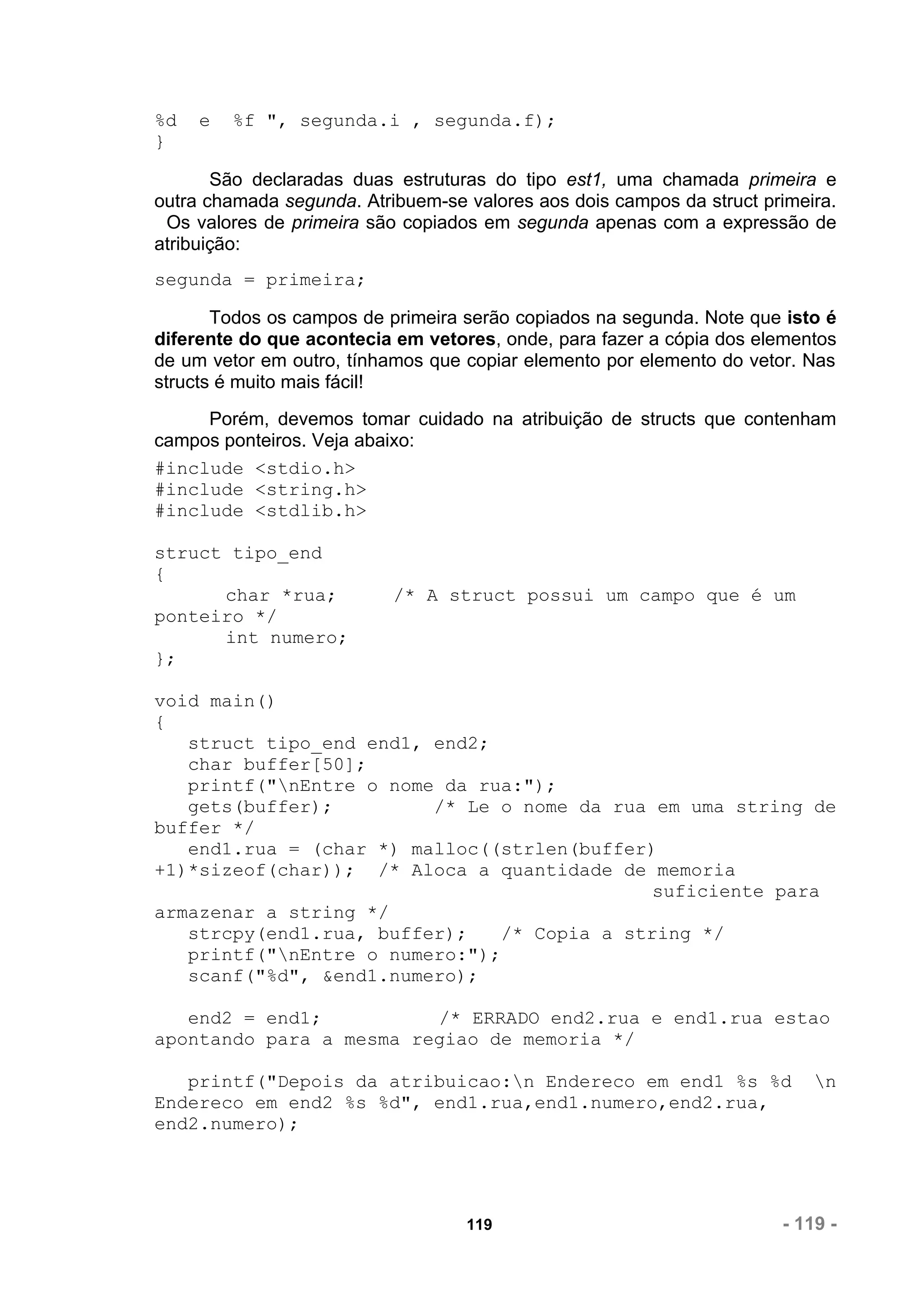 %d   e   %f ", segunda.i , segunda.f);
}

       São declaradas duas estruturas do tipo est1, uma chamada primeira e
outra chamada segunda. Atribuem-se valores aos dois campos da struct primeira.
 Os valores de primeira são copiados em segunda apenas com a expressão de
atribuição:
segunda = primeira;

       Todos os campos de primeira serão copiados na segunda. Note que isto é
diferente do que acontecia em vetores, onde, para fazer a cópia dos elementos
de um vetor em outro, tínhamos que copiar elemento por elemento do vetor. Nas
structs é muito mais fácil!
     Porém, devemos tomar cuidado na atribuição de structs que contenham
campos ponteiros. Veja abaixo:
#include <stdio.h>
#include <string.h>
#include <stdlib.h>

struct tipo_end
{
      char *rua;           /* A struct possui um campo que é um
ponteiro */
      int numero;
};

void main()
{
   struct tipo_end end1, end2;
   char buffer[50];
   printf("nEntre o nome da rua:");
   gets(buffer);         /* Le o nome da rua em uma string de
buffer */
   end1.rua = (char *) malloc((strlen(buffer)
+1)*sizeof(char)); /* Aloca a quantidade de memoria
                                              suficiente para
armazenar a string */
   strcpy(end1.rua, buffer);    /* Copia a string */
   printf("nEntre o numero:");
   scanf("%d", &end1.numero);

   end2 = end1;          /* ERRADO end2.rua e end1.rua estao
apontando para a mesma regiao de memoria */

   printf("Depois da atribuicao:n Endereco em end1 %s %d                  n
Endereco em end2 %s %d", end1.rua,end1.numero,end2.rua,
end2.numero);




                                   119                                 - 119 -
 