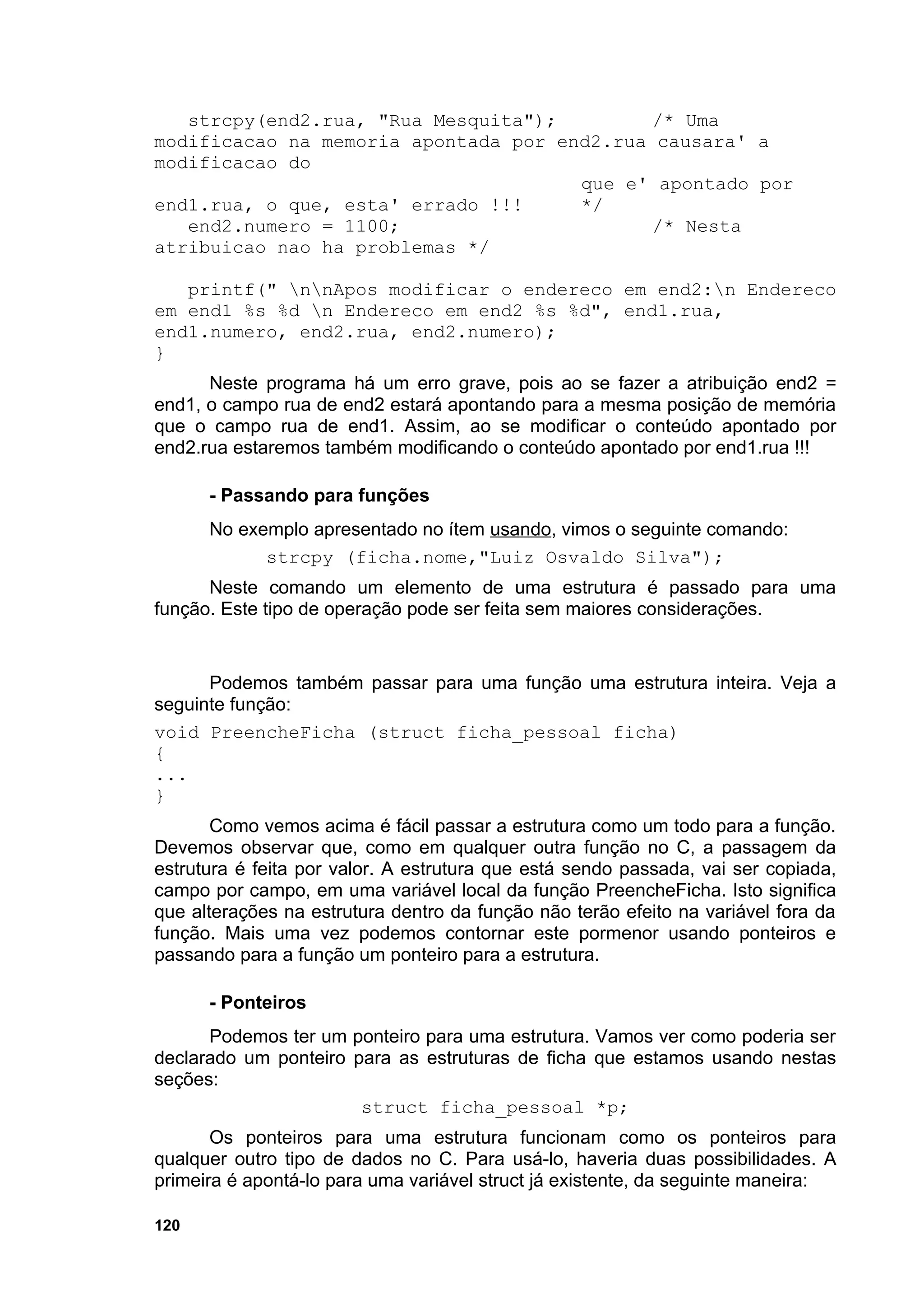 strcpy(end2.rua, "Rua Mesquita");         /* Uma
modificacao na memoria apontada por end2.rua causara' a
modificacao do
                                      que e' apontado por
end1.rua, o que, esta' errado !!!     */
   end2.numero = 1100;                       /* Nesta
atribuicao nao ha problemas */

   printf(" nnApos modificar o endereco em end2:n Endereco
em end1 %s %d n Endereco em end2 %s %d", end1.rua,
end1.numero, end2.rua, end2.numero);
}
      Neste programa há um erro grave, pois ao se fazer a atribuição end2 =
end1, o campo rua de end2 estará apontando para a mesma posição de memória
que o campo rua de end1. Assim, ao se modificar o conteúdo apontado por
end2.rua estaremos também modificando o conteúdo apontado por end1.rua !!!

      - Passando para funções
      No exemplo apresentado no ítem usando, vimos o seguinte comando:
            strcpy (ficha.nome,"Luiz Osvaldo Silva");
      Neste comando um elemento de uma estrutura é passado para uma
função. Este tipo de operação pode ser feita sem maiores considerações.


      Podemos também passar para uma função uma estrutura inteira. Veja a
seguinte função:
void PreencheFicha (struct ficha_pessoal ficha)
{
...
}
       Como vemos acima é fácil passar a estrutura como um todo para a função.
Devemos observar que, como em qualquer outra função no C, a passagem da
estrutura é feita por valor. A estrutura que está sendo passada, vai ser copiada,
campo por campo, em uma variável local da função PreencheFicha. Isto significa
que alterações na estrutura dentro da função não terão efeito na variável fora da
função. Mais uma vez podemos contornar este pormenor usando ponteiros e
passando para a função um ponteiro para a estrutura.

      - Ponteiros
      Podemos ter um ponteiro para uma estrutura. Vamos ver como poderia ser
declarado um ponteiro para as estruturas de ficha que estamos usando nestas
seções:
                       struct ficha_pessoal *p;
       Os ponteiros para uma estrutura funcionam como os ponteiros para
qualquer outro tipo de dados no C. Para usá-lo, haveria duas possibilidades. A
primeira é apontá-lo para uma variável struct já existente, da seguinte maneira:

120
 