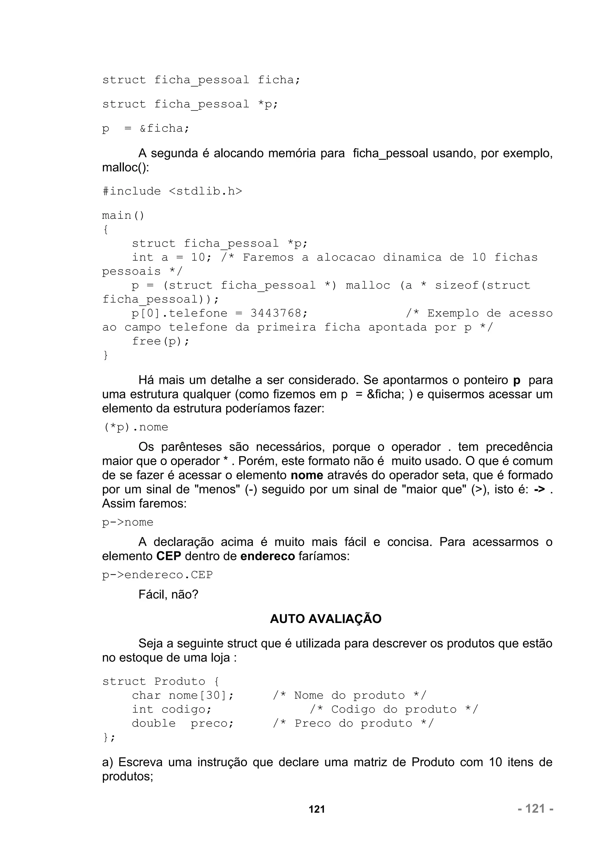 struct ficha_pessoal ficha;
struct ficha_pessoal *p;
p   = &ficha;

      A segunda é alocando memória para ficha_pessoal usando, por exemplo,
malloc():
#include <stdlib.h>
main()
{
    struct ficha_pessoal *p;
    int a = 10; /* Faremos a alocacao dinamica de 10 fichas
pessoais */
    p = (struct ficha_pessoal *) malloc (a * sizeof(struct
ficha_pessoal));
    p[0].telefone = 3443768;             /* Exemplo de acesso
ao campo telefone da primeira ficha apontada por p */
    free(p);
}

     Há mais um detalhe a ser considerado. Se apontarmos o ponteiro p para
uma estrutura qualquer (como fizemos em p = &ficha; ) e quisermos acessar um
elemento da estrutura poderíamos fazer:
(*p).nome
       Os parênteses são necessários, porque o operador . tem precedência
maior que o operador * . Porém, este formato não é muito usado. O que é comum
de se fazer é acessar o elemento nome através do operador seta, que é formado
por um sinal de "menos" (-) seguido por um sinal de "maior que" (>), isto é: -> .
Assim faremos:
p->nome
     A declaração acima é muito mais fácil e concisa. Para acessarmos o
elemento CEP dentro de endereco faríamos:
p->endereco.CEP
      Fácil, não?
                              AUTO AVALIAÇÃO
      Seja a seguinte struct que é utilizada para descrever os produtos que estão
no estoque de uma loja :
struct Produto {
    char nome[30];            /* Nome do produto */
    int codigo;                    /* Codigo do produto */
    double preco;             /* Preco do produto */
};

a) Escreva uma instrução que declare uma matriz de Produto com 10 itens de
produtos;

                                     121                                  - 121 -
 