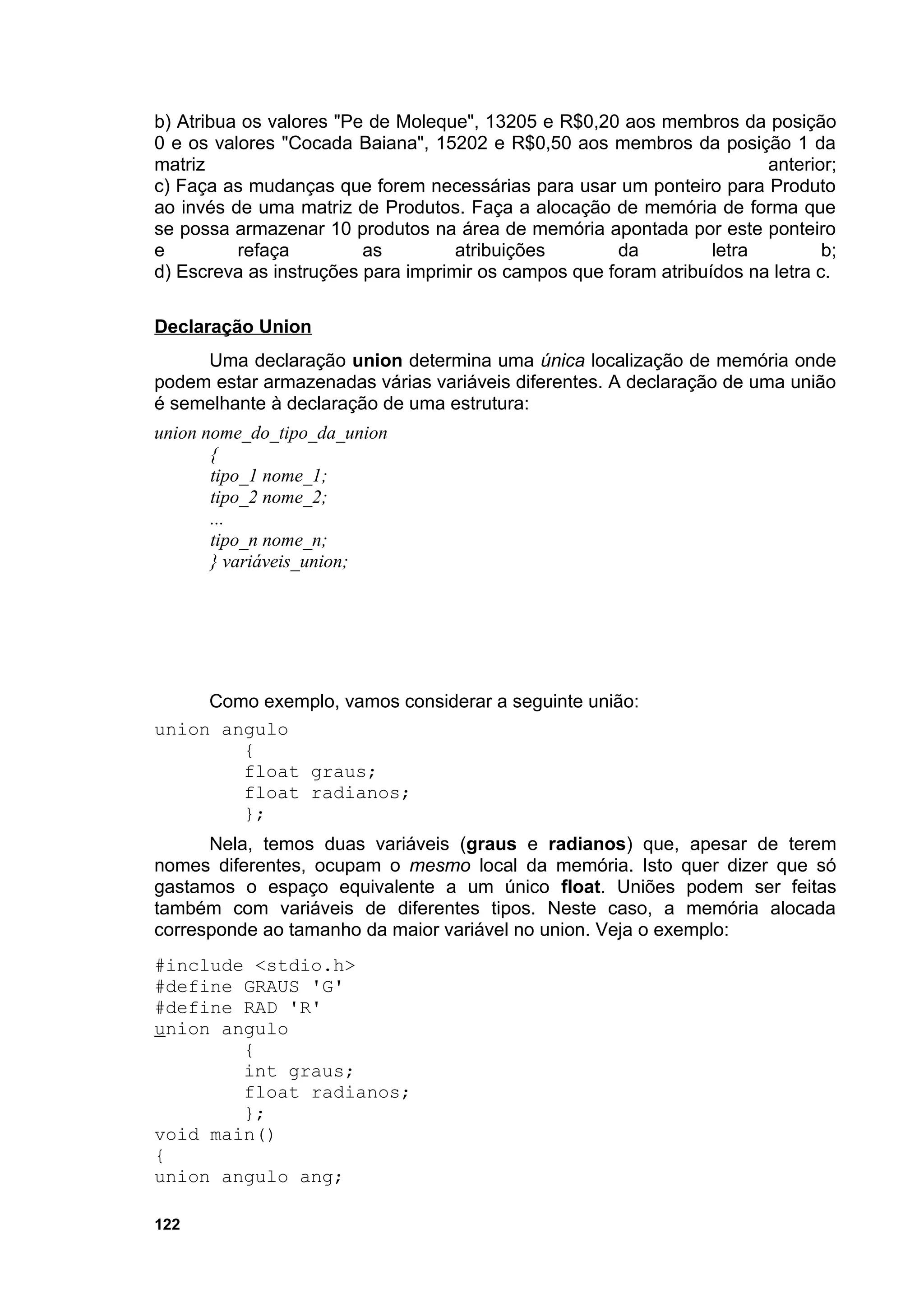 b) Atribua os valores "Pe de Moleque", 13205 e R$0,20 aos membros da posição
0 e os valores "Cocada Baiana", 15202 e R$0,50 aos membros da posição 1 da
matriz                                                                  anterior;
c) Faça as mudanças que forem necessárias para usar um ponteiro para Produto
ao invés de uma matriz de Produtos. Faça a alocação de memória de forma que
se possa armazenar 10 produtos na área de memória apontada por este ponteiro
e         refaça         as         atribuições       da          letra         b;
d) Escreva as instruções para imprimir os campos que foram atribuídos na letra c.

Declaração Union
     Uma declaração union determina uma única localização de memória onde
podem estar armazenadas várias variáveis diferentes. A declaração de uma união
é semelhante à declaração de uma estrutura:
union nome_do_tipo_da_union
       {
       tipo_1 nome_1;
       tipo_2 nome_2;
       ...
       tipo_n nome_n;
       } variáveis_union;




     Como exemplo, vamos considerar a seguinte união:
union angulo
        {
        float graus;
        float radianos;
        };
      Nela, temos duas variáveis (graus e radianos) que, apesar de terem
nomes diferentes, ocupam o mesmo local da memória. Isto quer dizer que só
gastamos o espaço equivalente a um único float. Uniões podem ser feitas
também com variáveis de diferentes tipos. Neste caso, a memória alocada
corresponde ao tamanho da maior variável no union. Veja o exemplo:
#include <stdio.h>
#define GRAUS 'G'
#define RAD 'R'
union angulo
        {
        int graus;
        float radianos;
        };
void main()
{
union angulo ang;

122
 