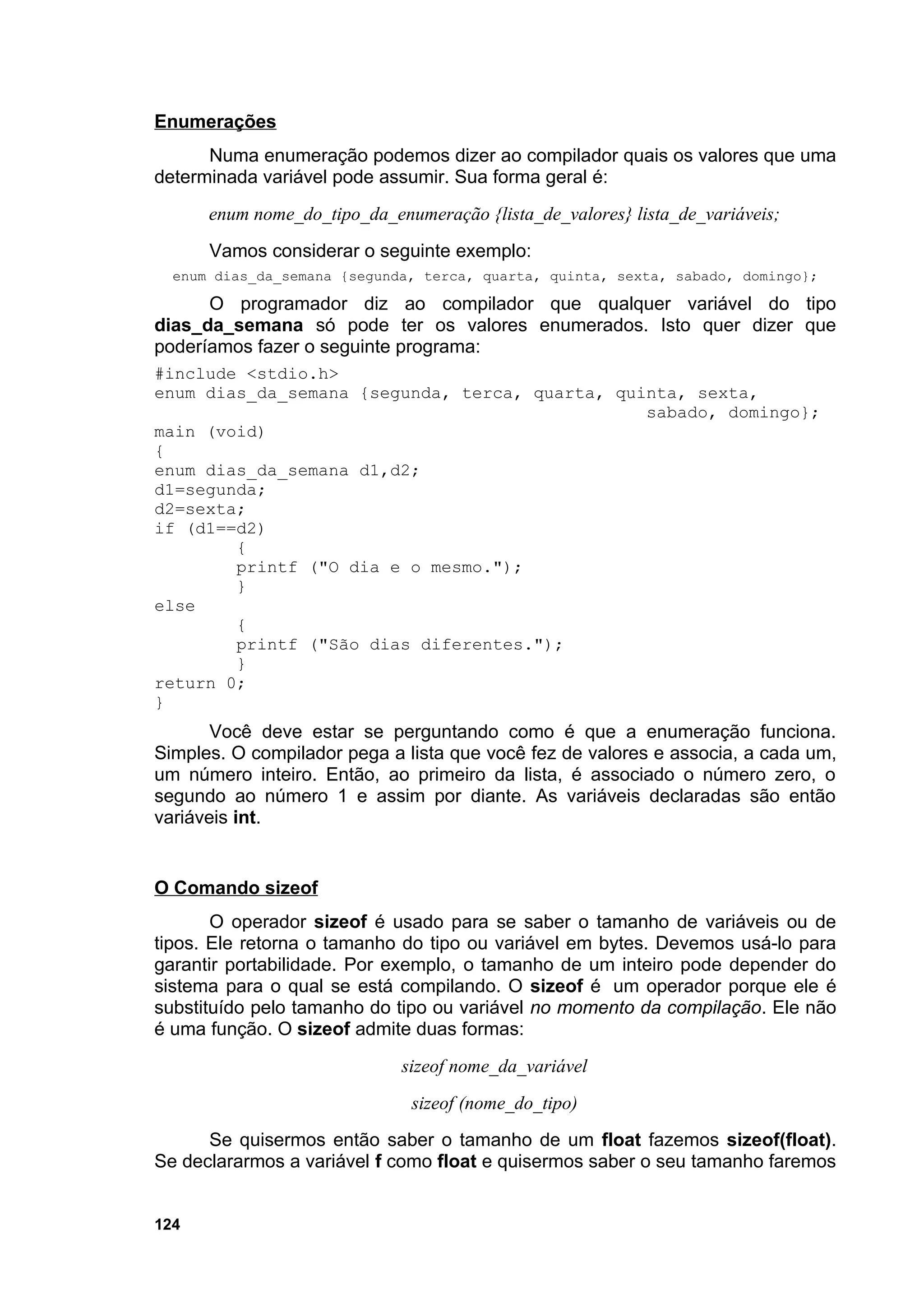Enumerações
      Numa enumeração podemos dizer ao compilador quais os valores que uma
determinada variável pode assumir. Sua forma geral é:
      enum nome_do_tipo_da_enumeração {lista_de_valores} lista_de_variáveis;
      Vamos considerar o seguinte exemplo:
  enum dias_da_semana {segunda, terca, quarta, quinta, sexta, sabado, domingo};

      O programador diz ao compilador que qualquer variável do tipo
dias_da_semana só pode ter os valores enumerados. Isto quer dizer que
poderíamos fazer o seguinte programa:
#include <stdio.h>
enum dias_da_semana {segunda, terca, quarta, quinta, sexta,
                                                sabado, domingo};
main (void)
{
enum dias_da_semana d1,d2;
d1=segunda;
d2=sexta;
if (d1==d2)
        {
        printf ("O dia e o mesmo.");
        }
else
        {
        printf ("São dias diferentes.");
        }
return 0;
}
       Você deve estar se perguntando como é que a enumeração funciona.
Simples. O compilador pega a lista que você fez de valores e associa, a cada um,
um número inteiro. Então, ao primeiro da lista, é associado o número zero, o
segundo ao número 1 e assim por diante. As variáveis declaradas são então
variáveis int.


O Comando sizeof
       O operador sizeof é usado para se saber o tamanho de variáveis ou de
tipos. Ele retorna o tamanho do tipo ou variável em bytes. Devemos usá-lo para
garantir portabilidade. Por exemplo, o tamanho de um inteiro pode depender do
sistema para o qual se está compilando. O sizeof é um operador porque ele é
substituído pelo tamanho do tipo ou variável no momento da compilação. Ele não
é uma função. O sizeof admite duas formas:
                             sizeof nome_da_variável
                              sizeof (nome_do_tipo)
      Se quisermos então saber o tamanho de um float fazemos sizeof(float).
Se declararmos a variável f como float e quisermos saber o seu tamanho faremos


124
 