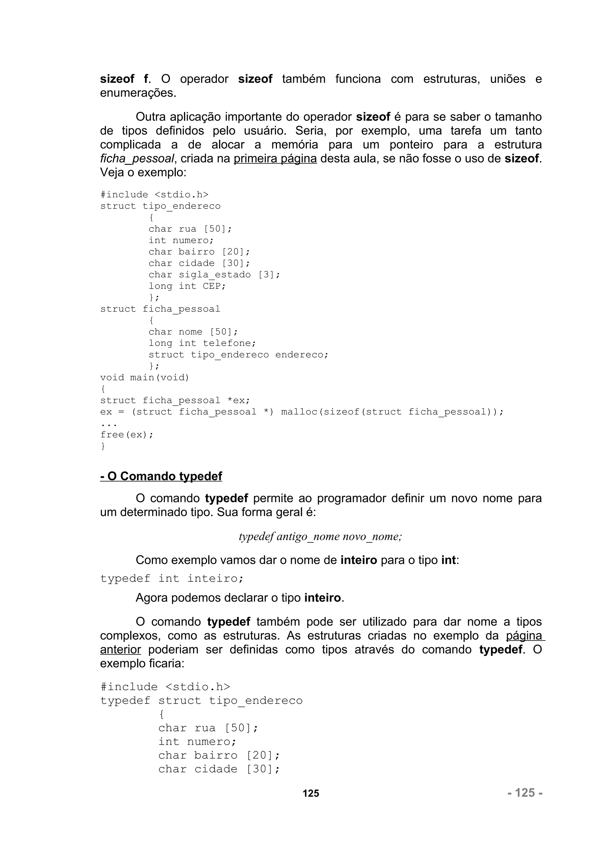 sizeof f. O operador sizeof também funciona com estruturas, uniões e
enumerações.
       Outra aplicação importante do operador sizeof é para se saber o tamanho
de tipos definidos pelo usuário. Seria, por exemplo, uma tarefa um tanto
complicada a de alocar a memória para um ponteiro para a estrutura
ficha_pessoal, criada na primeira página desta aula, se não fosse o uso de sizeof.
Veja o exemplo:
#include <stdio.h>
struct tipo_endereco
        {
        char rua [50];
        int numero;
        char bairro [20];
        char cidade [30];
        char sigla_estado [3];
        long int CEP;
        };
struct ficha_pessoal
        {
        char nome [50];
        long int telefone;
        struct tipo_endereco endereco;
        };
void main(void)
{
struct ficha_pessoal *ex;
ex = (struct ficha_pessoal *) malloc(sizeof(struct ficha_pessoal));
...
free(ex);
}


- O Comando typedef
      O comando typedef permite ao programador definir um novo nome para
um determinado tipo. Sua forma geral é:
                         typedef antigo_nome novo_nome;
     Como exemplo vamos dar o nome de inteiro para o tipo int:
typedef int inteiro;
      Agora podemos declarar o tipo inteiro.
       O comando typedef também pode ser utilizado para dar nome a tipos
complexos, como as estruturas. As estruturas criadas no exemplo da página
anterior poderiam ser definidas como tipos através do comando typedef. O
exemplo ficaria:
#include <stdio.h>
typedef struct tipo_endereco
        {
        char rua [50];
        int numero;
        char bairro [20];
        char cidade [30];

                                     125                                   - 125 -
 