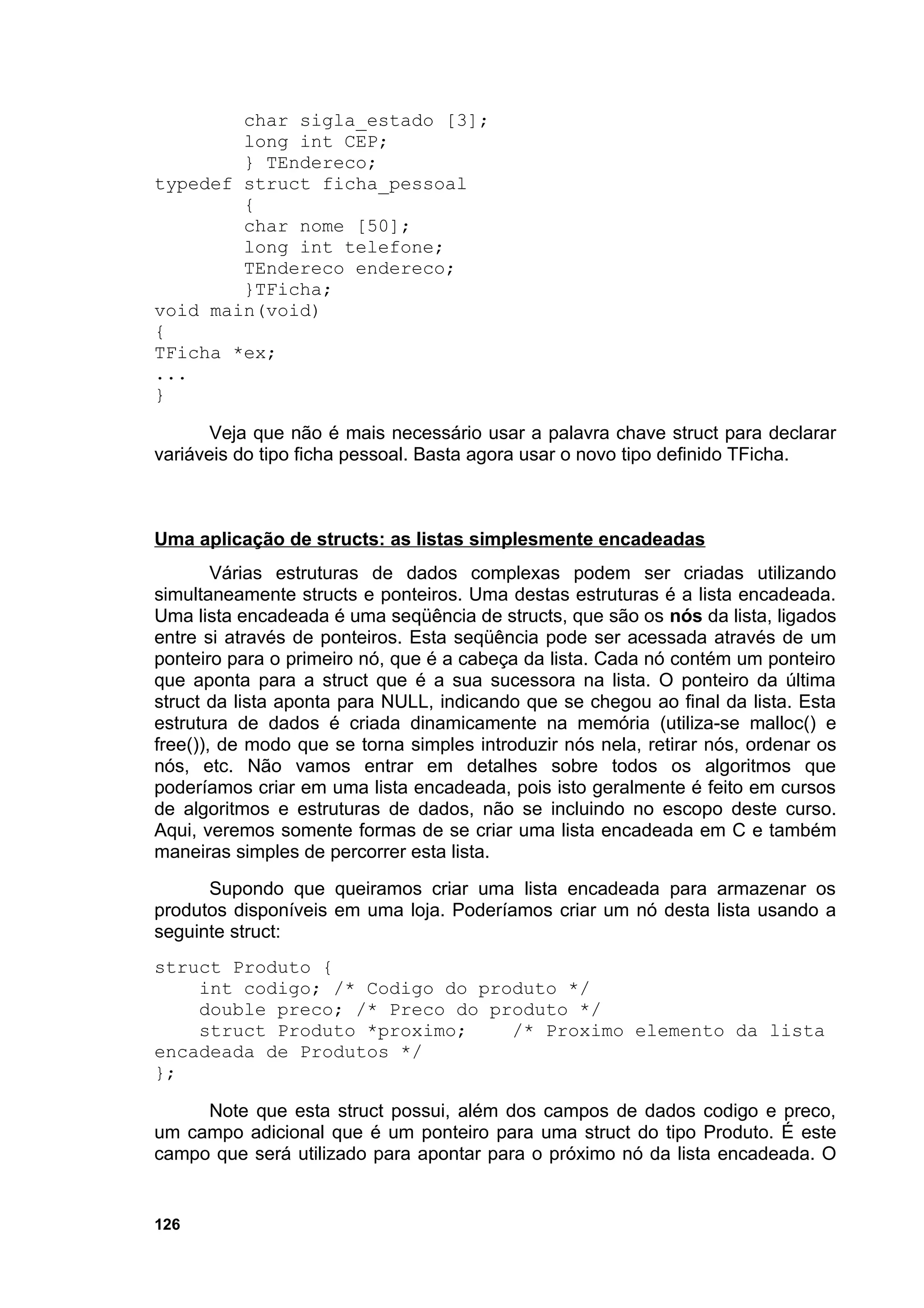 char sigla_estado [3];
        long int CEP;
        } TEndereco;
typedef struct ficha_pessoal
        {
        char nome [50];
        long int telefone;
        TEndereco endereco;
        }TFicha;
void main(void)
{
TFicha *ex;
...
}

       Veja que não é mais necessário usar a palavra chave struct para declarar
variáveis do tipo ficha pessoal. Basta agora usar o novo tipo definido TFicha.



Uma aplicação de structs: as listas simplesmente encadeadas
        Várias estruturas de dados complexas podem ser criadas utilizando
simultaneamente structs e ponteiros. Uma destas estruturas é a lista encadeada.
Uma lista encadeada é uma seqüência de structs, que são os nós da lista, ligados
entre si através de ponteiros. Esta seqüência pode ser acessada através de um
ponteiro para o primeiro nó, que é a cabeça da lista. Cada nó contém um ponteiro
que aponta para a struct que é a sua sucessora na lista. O ponteiro da última
struct da lista aponta para NULL, indicando que se chegou ao final da lista. Esta
estrutura de dados é criada dinamicamente na memória (utiliza-se malloc() e
free()), de modo que se torna simples introduzir nós nela, retirar nós, ordenar os
nós, etc. Não vamos entrar em detalhes sobre todos os algoritmos que
poderíamos criar em uma lista encadeada, pois isto geralmente é feito em cursos
de algoritmos e estruturas de dados, não se incluindo no escopo deste curso.
Aqui, veremos somente formas de se criar uma lista encadeada em C e também
maneiras simples de percorrer esta lista.
      Supondo que queiramos criar uma lista encadeada para armazenar os
produtos disponíveis em uma loja. Poderíamos criar um nó desta lista usando a
seguinte struct:
struct Produto {
    int codigo; /* Codigo do produto */
    double preco; /* Preco do produto */
    struct Produto *proximo;    /* Proximo elemento da lista
encadeada de Produtos */
};

     Note que esta struct possui, além dos campos de dados codigo e preco,
um campo adicional que é um ponteiro para uma struct do tipo Produto. É este
campo que será utilizado para apontar para o próximo nó da lista encadeada. O


126
 