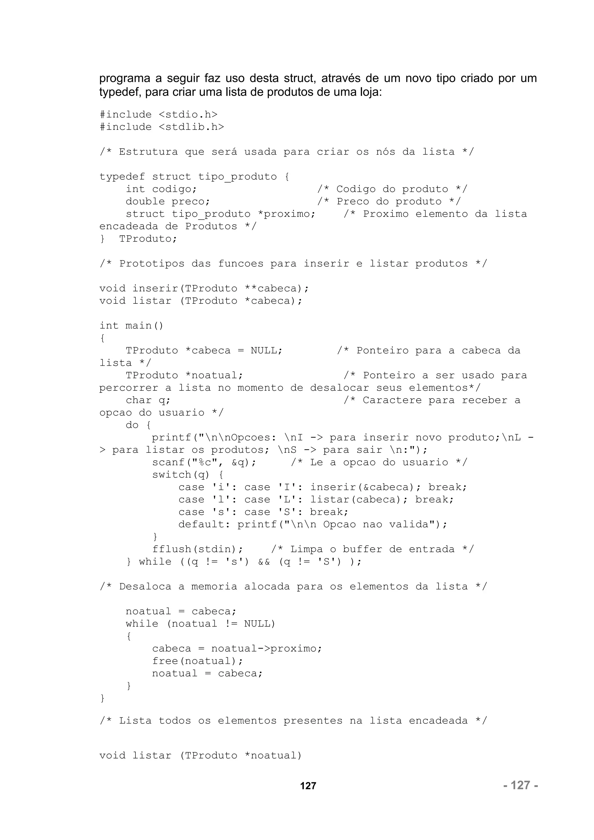 programa a seguir faz uso desta struct, através de um novo tipo criado por um
typedef, para criar uma lista de produtos de uma loja:
#include <stdio.h>
#include <stdlib.h>

/* Estrutura que será usada para criar os nós da lista */

typedef struct tipo_produto {
    int codigo;                  /* Codigo do produto */
    double preco;                /* Preco do produto */
    struct tipo_produto *proximo;    /* Proximo elemento da lista
encadeada de Produtos */
} TProduto;

/* Prototipos das funcoes para inserir e listar produtos */

void inserir(TProduto **cabeca);
void listar (TProduto *cabeca);

int main()
{
    TProduto *cabeca = NULL;         /* Ponteiro para a cabeca da
lista */
    TProduto *noatual;                /* Ponteiro a ser usado para
percorrer a lista no momento de desalocar seus elementos*/
    char q;                           /* Caractere para receber a
opcao do usuario */
    do {
         printf("nnOpcoes: nI -> para inserir novo produto;nL -
> para listar os produtos; nS -> para sair n:");
         scanf("%c", &q);     /* Le a opcao do usuario */
         switch(q) {
             case 'i': case 'I': inserir(&cabeca); break;
             case 'l': case 'L': listar(cabeca); break;
             case 's': case 'S': break;
             default: printf("nn Opcao nao valida");
         }
         fflush(stdin);    /* Limpa o buffer de entrada */
    } while ((q != 's') && (q != 'S') );

/* Desaloca a memoria alocada para os elementos da lista */

    noatual = cabeca;
    while (noatual != NULL)
    {
        cabeca = noatual->proximo;
        free(noatual);
        noatual = cabeca;
    }
}

/* Lista todos os elementos presentes na lista encadeada */


void listar (TProduto *noatual)

                                   127                                 - 127 -
 