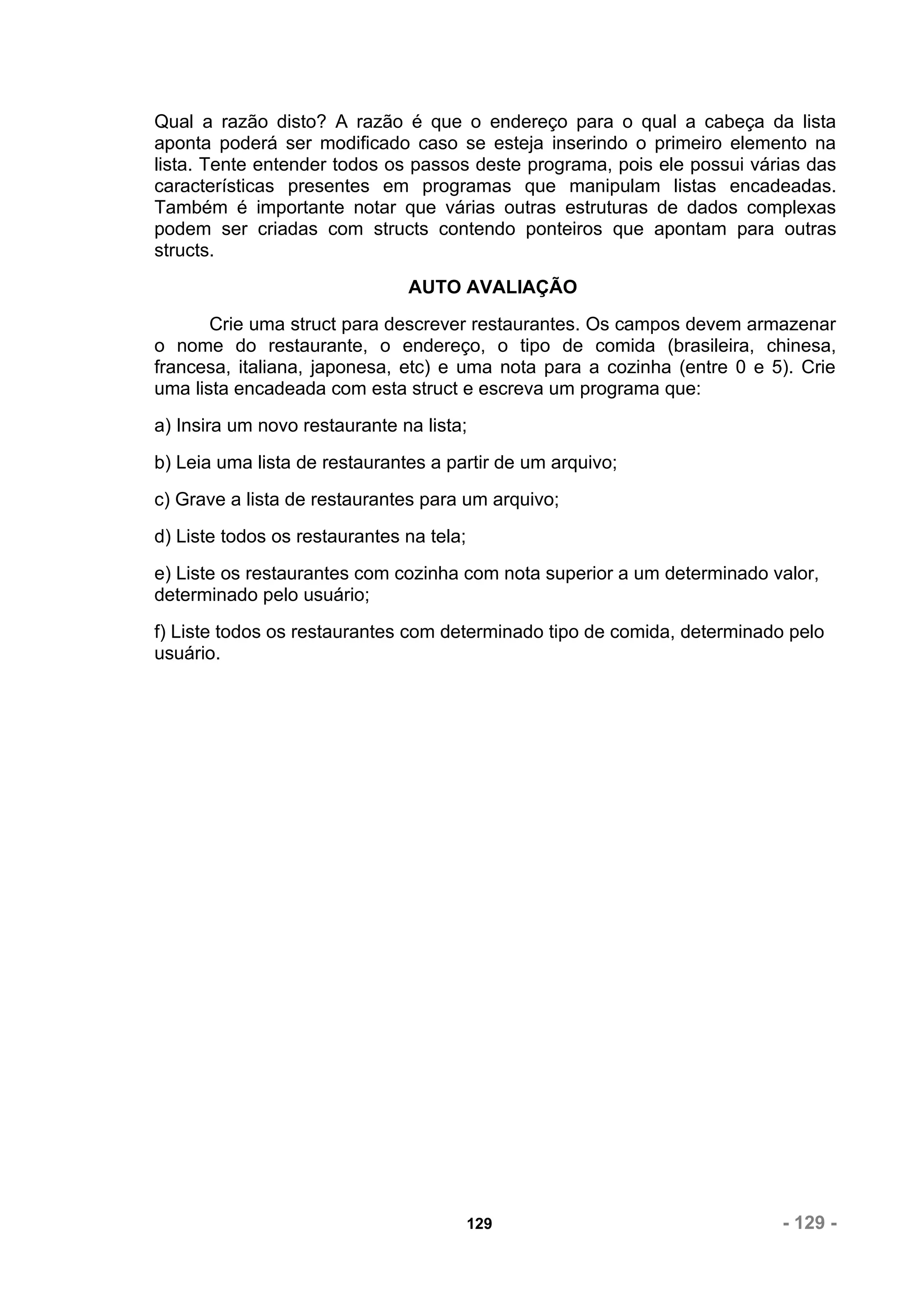 Qual a razão disto? A razão é que o endereço para o qual a cabeça da lista
aponta poderá ser modificado caso se esteja inserindo o primeiro elemento na
lista. Tente entender todos os passos deste programa, pois ele possui várias das
características presentes em programas que manipulam listas encadeadas.
Também é importante notar que várias outras estruturas de dados complexas
podem ser criadas com structs contendo ponteiros que apontam para outras
structs.
                               AUTO AVALIAÇÃO
       Crie uma struct para descrever restaurantes. Os campos devem armazenar
o nome do restaurante, o endereço, o tipo de comida (brasileira, chinesa,
francesa, italiana, japonesa, etc) e uma nota para a cozinha (entre 0 e 5). Crie
uma lista encadeada com esta struct e escreva um programa que:
a) Insira um novo restaurante na lista;
b) Leia uma lista de restaurantes a partir de um arquivo;
c) Grave a lista de restaurantes para um arquivo;
d) Liste todos os restaurantes na tela;
e) Liste os restaurantes com cozinha com nota superior a um determinado valor,
determinado pelo usuário;
f) Liste todos os restaurantes com determinado tipo de comida, determinado pelo
usuário.




                                          129                             - 129 -
 
