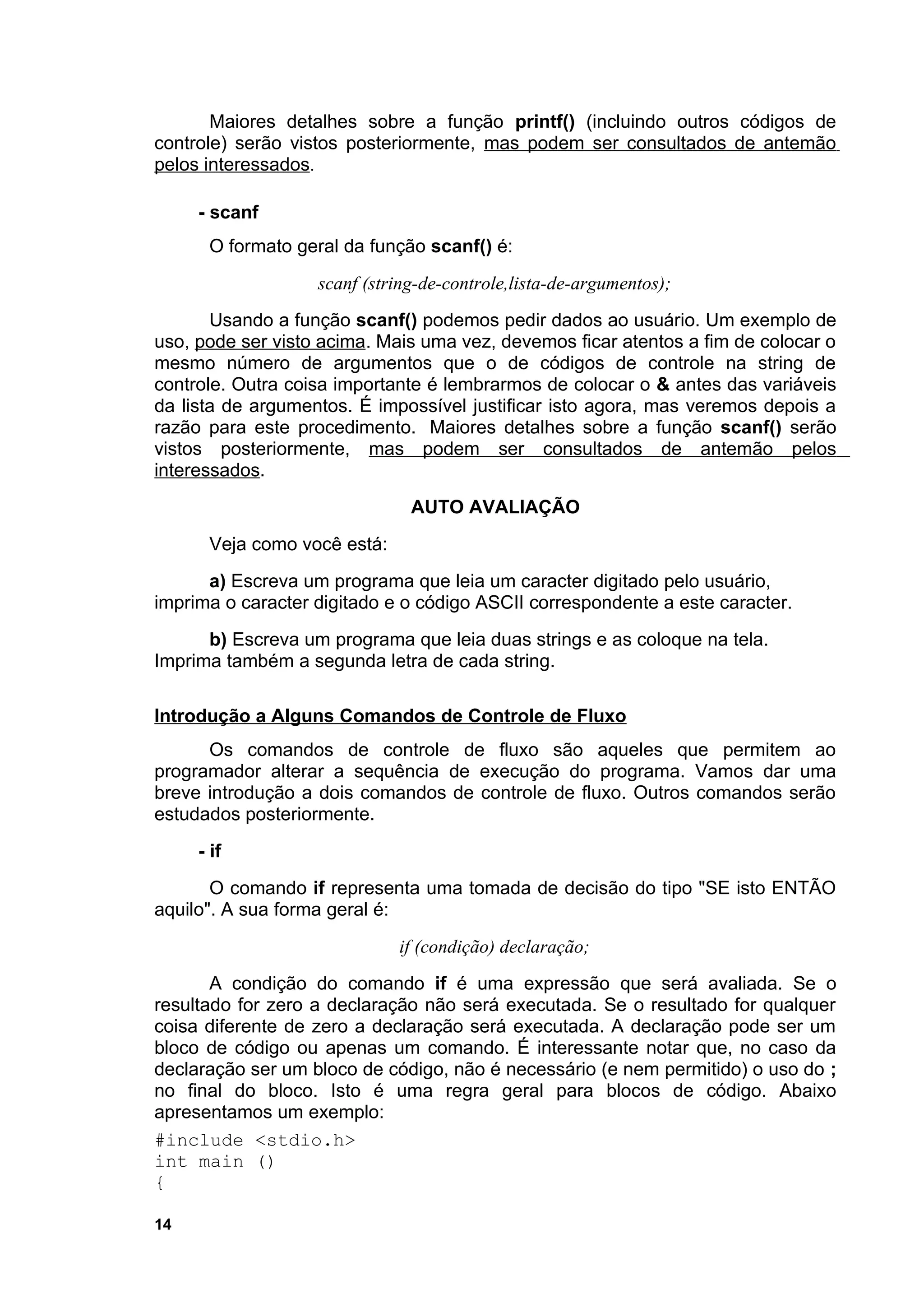 Maiores detalhes sobre a função printf() (incluindo outros códigos de
controle) serão vistos posteriormente, mas podem ser consultados de antemão
pelos interessados.

     - scanf
      O formato geral da função scanf() é:
                   scanf (string-de-controle,lista-de-argumentos);
       Usando a função scanf() podemos pedir dados ao usuário. Um exemplo de
uso, pode ser visto acima. Mais uma vez, devemos ficar atentos a fim de colocar o
mesmo número de argumentos que o de códigos de controle na string de
controle. Outra coisa importante é lembrarmos de colocar o & antes das variáveis
da lista de argumentos. É impossível justificar isto agora, mas veremos depois a
razão para este procedimento. Maiores detalhes sobre a função scanf() serão
vistos posteriormente, mas podem ser consultados de antemão pelos
interessados.
                               AUTO AVALIAÇÃO
      Veja como você está:
      a) Escreva um programa que leia um caracter digitado pelo usuário,
imprima o caracter digitado e o código ASCII correspondente a este caracter.
      b) Escreva um programa que leia duas strings e as coloque na tela.
Imprima também a segunda letra de cada string.

Introdução a Alguns Comandos de Controle de Fluxo
      Os comandos de controle de fluxo são aqueles que permitem ao
programador alterar a sequência de execução do programa. Vamos dar uma
breve introdução a dois comandos de controle de fluxo. Outros comandos serão
estudados posteriormente.
     - if
       O comando if representa uma tomada de decisão do tipo "SE isto ENTÃO
aquilo". A sua forma geral é:
                             if (condição) declaração;
       A condição do comando if é uma expressão que será avaliada. Se o
resultado for zero a declaração não será executada. Se o resultado for qualquer
coisa diferente de zero a declaração será executada. A declaração pode ser um
bloco de código ou apenas um comando. É interessante notar que, no caso da
declaração ser um bloco de código, não é necessário (e nem permitido) o uso do ;
no final do bloco. Isto é uma regra geral para blocos de código. Abaixo
apresentamos um exemplo:
#include <stdio.h>
int main ()
{

14
 