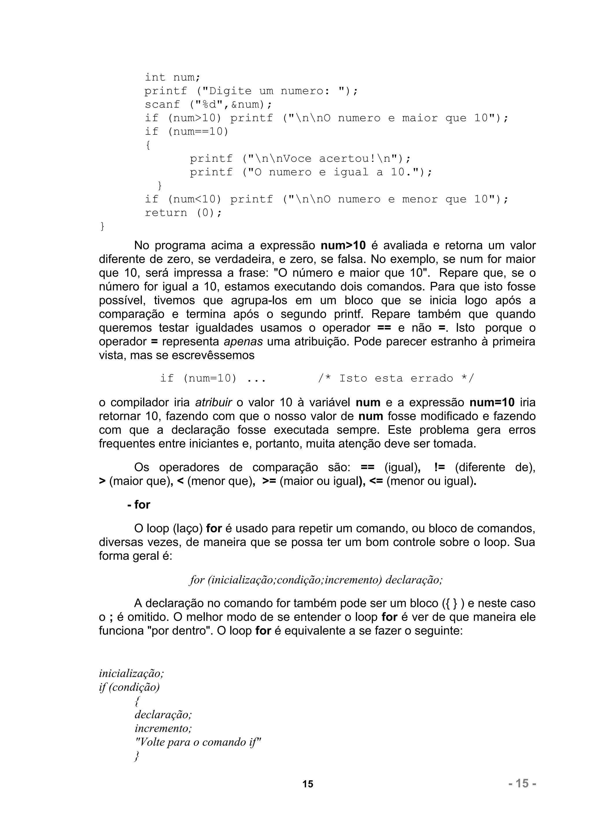 int num;
         printf ("Digite um numero: ");
         scanf ("%d",&num);
         if (num>10) printf ("nnO numero e maior que 10");
         if (num==10)
         {
               printf ("nnVoce acertou!n");
               printf ("O numero e igual a 10.");
           }
         if (num<10) printf ("nnO numero e menor que 10");
         return (0);
}
       No programa acima a expressão num>10 é avaliada e retorna um valor
diferente de zero, se verdadeira, e zero, se falsa. No exemplo, se num for maior
que 10, será impressa a frase: "O número e maior que 10". Repare que, se o
número for igual a 10, estamos executando dois comandos. Para que isto fosse
possível, tivemos que agrupa-los em um bloco que se inicia logo após a
comparação e termina após o segundo printf. Repare também que quando
queremos testar igualdades usamos o operador == e não =. Isto porque o
operador = representa apenas uma atribuição. Pode parecer estranho à primeira
vista, mas se escrevêssemos
             if (num=10) ...                 /* Isto esta errado */

o compilador iria atribuir o valor 10 à variável num e a expressão num=10 iria
retornar 10, fazendo com que o nosso valor de num fosse modificado e fazendo
com que a declaração fosse executada sempre. Este problema gera erros
frequentes entre iniciantes e, portanto, muita atenção deve ser tomada.
      Os operadores de comparação são: == (igual), != (diferente de),
> (maior que), < (menor que), >= (maior ou igual), <= (menor ou igual).
     - for
       O loop (laço) for é usado para repetir um comando, ou bloco de comandos,
diversas vezes, de maneira que se possa ter um bom controle sobre o loop. Sua
forma geral é:
                  for (inicialização;condição;incremento) declaração;
       A declaração no comando for também pode ser um bloco ({ } ) e neste caso
o ; é omitido. O melhor modo de se entender o loop for é ver de que maneira ele
funciona "por dentro". O loop for é equivalente a se fazer o seguinte:


inicialização;
if (condição)
        {
        declaração;
        incremento;
        "Volte para o comando if"
        }

                                        15                                - 15 -
 
