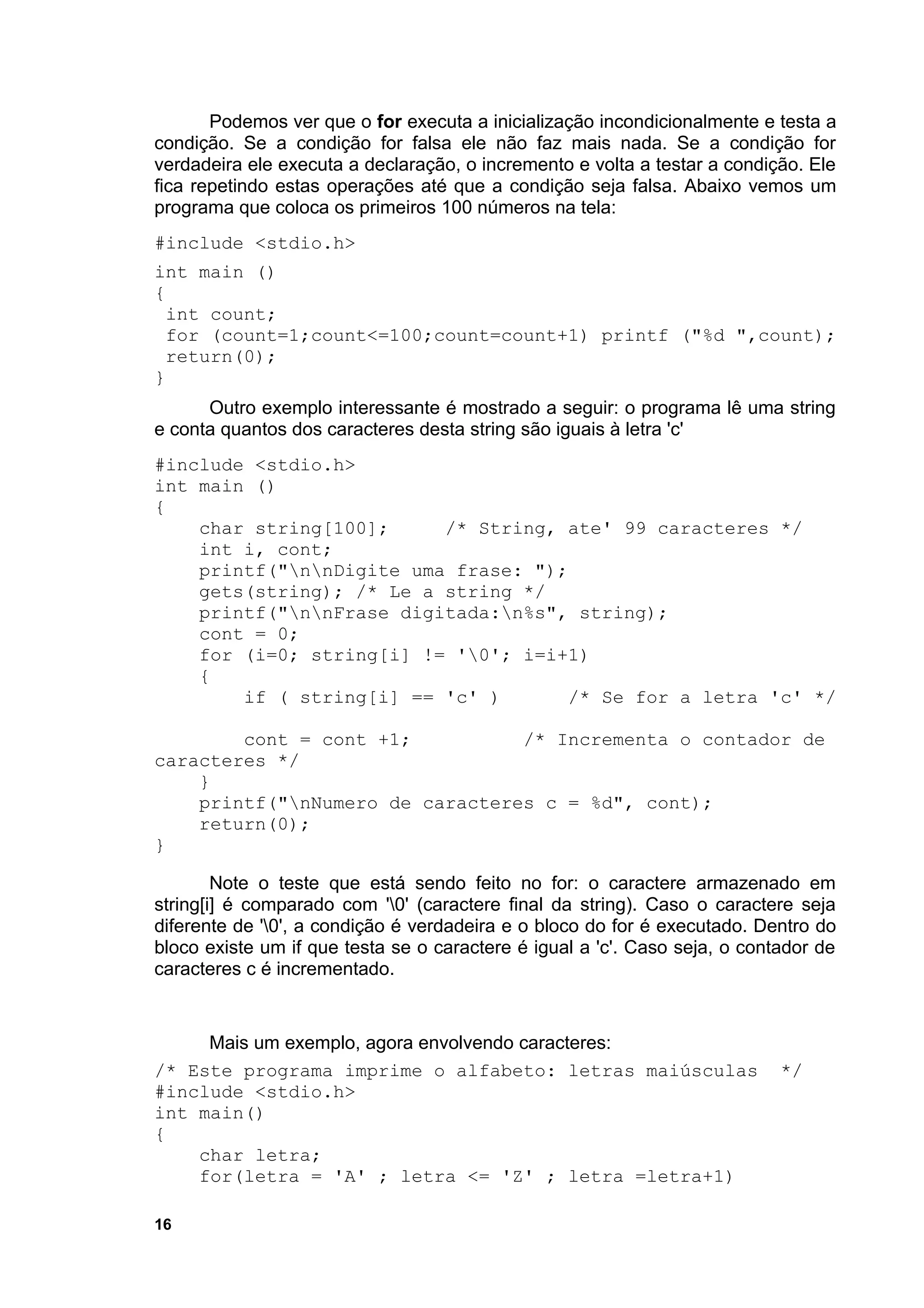Podemos ver que o for executa a inicialização incondicionalmente e testa a
condição. Se a condição for falsa ele não faz mais nada. Se a condição for
verdadeira ele executa a declaração, o incremento e volta a testar a condição. Ele
fica repetindo estas operações até que a condição seja falsa. Abaixo vemos um
programa que coloca os primeiros 100 números na tela:
#include <stdio.h>
int main ()
{
 int count;
 for (count=1;count<=100;count=count+1) printf ("%d ",count);
 return(0);
}
      Outro exemplo interessante é mostrado a seguir: o programa lê uma string
e conta quantos dos caracteres desta string são iguais à letra 'c'
#include <stdio.h>
int main ()
{
    char string[100];     /* String, ate' 99 caracteres */
    int i, cont;
    printf("nnDigite uma frase: ");
    gets(string); /* Le a string */
    printf("nnFrase digitada:n%s", string);
    cont = 0;
    for (i=0; string[i] != '0'; i=i+1)
    {
        if ( string[i] == 'c' )       /* Se for a letra 'c' */

        cont = cont +1;          /* Incrementa o contador de
caracteres */
    }
    printf("nNumero de caracteres c = %d", cont);
    return(0);
}

        Note o teste que está sendo feito no for: o caractere armazenado em
string[i] é comparado com '0' (caractere final da string). Caso o caractere seja
diferente de '0', a condição é verdadeira e o bloco do for é executado. Dentro do
bloco existe um if que testa se o caractere é igual a 'c'. Caso seja, o contador de
caracteres c é incrementado.


     Mais um exemplo, agora envolvendo caracteres:
/* Este programa imprime o alfabeto: letras maiúsculas                      */
#include <stdio.h>
int main()
{
    char letra;
    for(letra = 'A' ; letra <= 'Z' ; letra =letra+1)

16
 