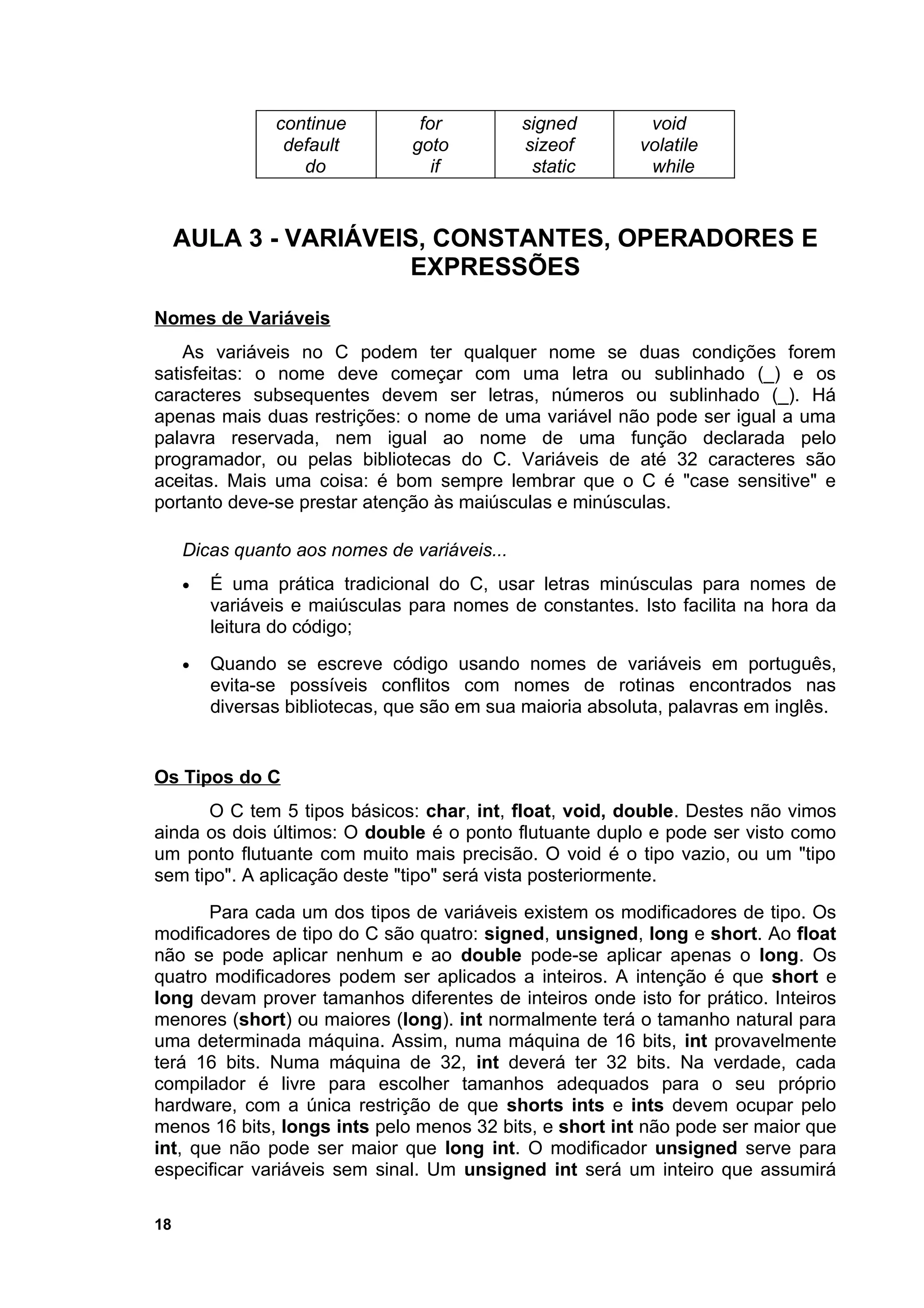 continue         for          signed        void
                 default        goto          sizeof       volatile
                   do              if          static       while


     AULA 3 - VARIÁVEIS, CONSTANTES, OPERADORES E
                      EXPRESSÕES
Nomes de Variáveis
    As variáveis no C podem ter qualquer nome se duas condições forem
satisfeitas: o nome deve começar com uma letra ou sublinhado (_) e os
caracteres subsequentes devem ser letras, números ou sublinhado (_). Há
apenas mais duas restrições: o nome de uma variável não pode ser igual a uma
palavra reservada, nem igual ao nome de uma função declarada pelo
programador, ou pelas bibliotecas do C. Variáveis de até 32 caracteres são
aceitas. Mais uma coisa: é bom sempre lembrar que o C é "case sensitive" e
portanto deve-se prestar atenção às maiúsculas e minúsculas.

     Dicas quanto aos nomes de variáveis...
     •   É uma prática tradicional do C, usar letras minúsculas para nomes de
         variáveis e maiúsculas para nomes de constantes. Isto facilita na hora da
         leitura do código;
     •   Quando se escreve código usando nomes de variáveis em português,
         evita-se possíveis conflitos com nomes de rotinas encontrados nas
         diversas bibliotecas, que são em sua maioria absoluta, palavras em inglês.


Os Tipos do C
       O C tem 5 tipos básicos: char, int, float, void, double. Destes não vimos
ainda os dois últimos: O double é o ponto flutuante duplo e pode ser visto como
um ponto flutuante com muito mais precisão. O void é o tipo vazio, ou um "tipo
sem tipo". A aplicação deste "tipo" será vista posteriormente.
       Para cada um dos tipos de variáveis existem os modificadores de tipo. Os
modificadores de tipo do C são quatro: signed, unsigned, long e short. Ao float
não se pode aplicar nenhum e ao double pode-se aplicar apenas o long. Os
quatro modificadores podem ser aplicados a inteiros. A intenção é que short e
long devam prover tamanhos diferentes de inteiros onde isto for prático. Inteiros
menores (short) ou maiores (long). int normalmente terá o tamanho natural para
uma determinada máquina. Assim, numa máquina de 16 bits, int provavelmente
terá 16 bits. Numa máquina de 32, int deverá ter 32 bits. Na verdade, cada
compilador é livre para escolher tamanhos adequados para o seu próprio
hardware, com a única restrição de que shorts ints e ints devem ocupar pelo
menos 16 bits, longs ints pelo menos 32 bits, e short int não pode ser maior que
int, que não pode ser maior que long int. O modificador unsigned serve para
especificar variáveis sem sinal. Um unsigned int será um inteiro que assumirá

18
 