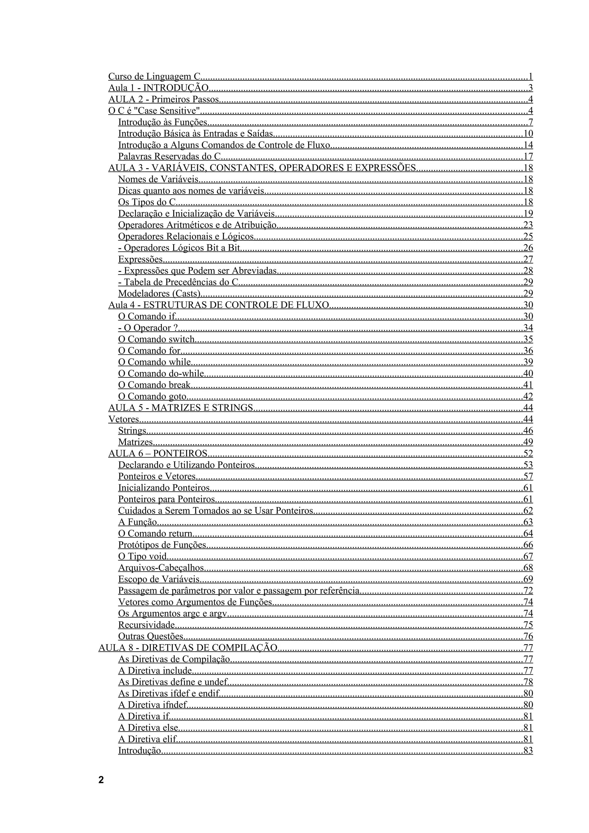 Curso de Linguagem C....................................................................................................................................1
 Aula 1 - INTRODUÇÃO.................................................................................................................................3
 AULA 2 - Primeiros Passos.............................................................................................................................4
 O C é "Case Sensitive"....................................................................................................................................4
   Introdução às Funções.................................................................................................................................7
   Introdução Básica às Entradas e Saídas.....................................................................................................10
   Introdução a Alguns Comandos de Controle de Fluxo..............................................................................14
   Palavras Reservadas do C..........................................................................................................................17
 AULA 3 - VARIÁVEIS, CONSTANTES, OPERADORES E EXPRESSÕES...........................................18
   Nomes de Variáveis...................................................................................................................................18
   Dicas quanto aos nomes de variáveis........................................................................................................18
   Os Tipos do C............................................................................................................................................18
   Declaração e Inicialização de Variáveis....................................................................................................19
   Operadores Aritméticos e de Atribuição...................................................................................................23
   Operadores Relacionais e Lógicos............................................................................................................25
   - Operadores Lógicos Bit a Bit..................................................................................................................26
   Expressões.................................................................................................................................................27
   - Expressões que Podem ser Abreviadas...................................................................................................28
   - Tabela de Precedências do C...................................................................................................................29
   Modeladores (Casts)..................................................................................................................................29
 Aula 4 - ESTRUTURAS DE CONTROLE DE FLUXO..............................................................................30
   O Comando if............................................................................................................................................30
   - O Operador ?...........................................................................................................................................34
   O Comando switch....................................................................................................................................35
   O Comando for..........................................................................................................................................36
   O Comando while......................................................................................................................................39
   O Comando do-while.................................................................................................................................40
   O Comando break......................................................................................................................................41
   O Comando goto........................................................................................................................................42
 AULA 5 - MATRIZES E STRINGS.............................................................................................................44
 Vetores...........................................................................................................................................................44
   Strings........................................................................................................................................................46
   Matrizes.....................................................................................................................................................49
 AULA 6 – PONTEIROS...............................................................................................................................52
   Declarando e Utilizando Ponteiros............................................................................................................53
   Ponteiros e Vetores....................................................................................................................................57
   Inicializando Ponteiros..............................................................................................................................61
   Ponteiros para Ponteiros............................................................................................................................61
   Cuidados a Serem Tomados ao se Usar Ponteiros....................................................................................62
   A Função....................................................................................................................................................63
   O Comando return.....................................................................................................................................64
   Protótipos de Funções................................................................................................................................66
   O Tipo void................................................................................................................................................67
   Arquivos-Cabeçalhos.................................................................................................................................68
   Escopo de Variáveis..................................................................................................................................69
   Passagem de parâmetros por valor e passagem por referência..................................................................72
   Vetores como Argumentos de Funções.....................................................................................................74
   Os Argumentos argc e argv.......................................................................................................................74
   Recursividade............................................................................................................................................75
   Outras Questões.........................................................................................................................................76
AULA 8 - DIRETIVAS DE COMPILAÇÃO...................................................................................................77
   As Diretivas de Compilação......................................................................................................................77
   A Diretiva include.....................................................................................................................................77
   As Diretivas define e undef.......................................................................................................................78
   As Diretivas ifdef e endif...........................................................................................................................80
   A Diretiva ifndef........................................................................................................................................80
   A Diretiva if...............................................................................................................................................81
   A Diretiva else...........................................................................................................................................81
   A Diretiva elif............................................................................................................................................81
   Introdução..................................................................................................................................................83

2
 