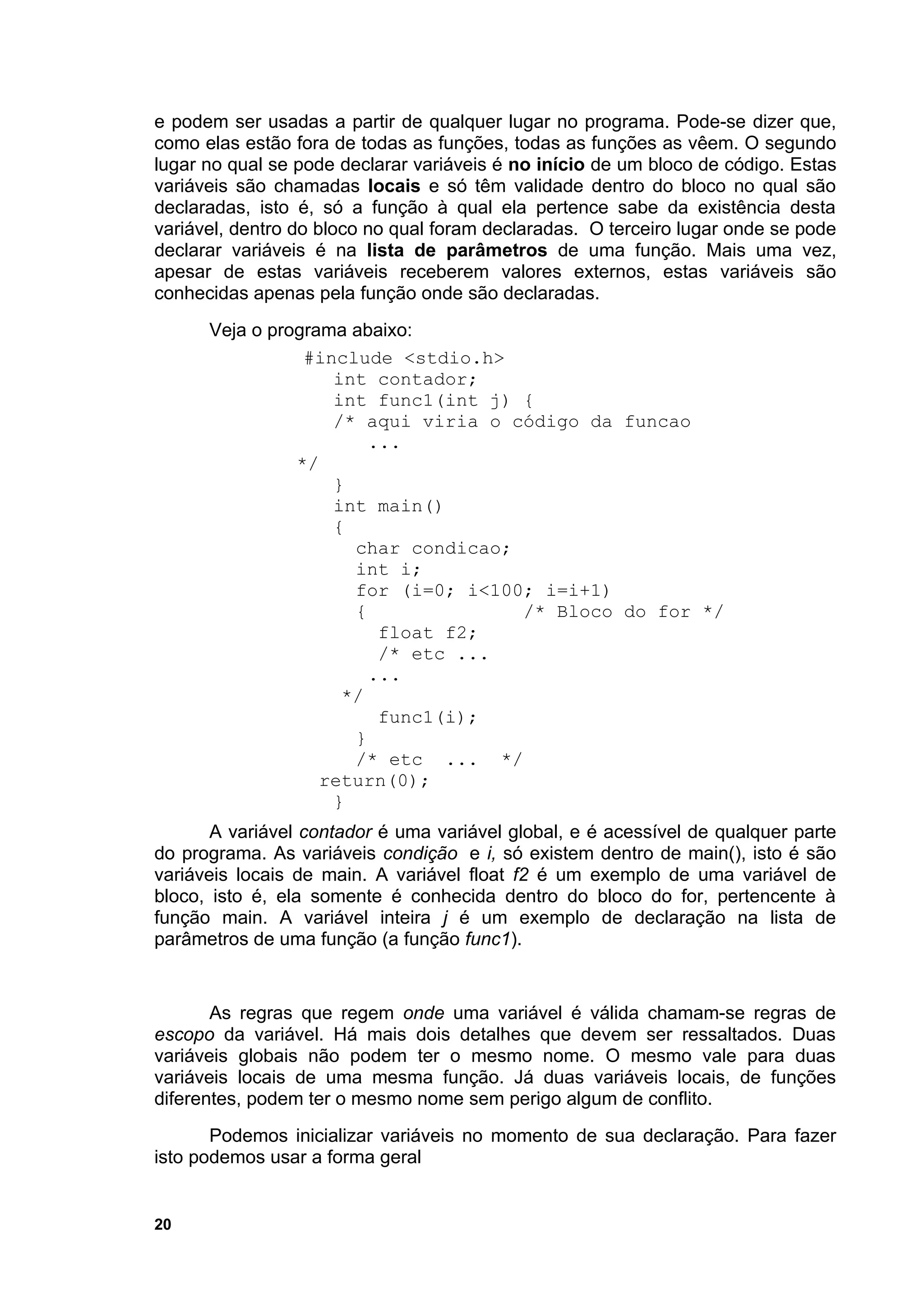 e podem ser usadas a partir de qualquer lugar no programa. Pode-se dizer que,
como elas estão fora de todas as funções, todas as funções as vêem. O segundo
lugar no qual se pode declarar variáveis é no início de um bloco de código. Estas
variáveis são chamadas locais e só têm validade dentro do bloco no qual são
declaradas, isto é, só a função à qual ela pertence sabe da existência desta
variável, dentro do bloco no qual foram declaradas. O terceiro lugar onde se pode
declarar variáveis é na lista de parâmetros de uma função. Mais uma vez,
apesar de estas variáveis receberem valores externos, estas variáveis são
conhecidas apenas pela função onde são declaradas.
      Veja o programa abaixo:
                 #include <stdio.h>
                    int contador;
                    int func1(int j) {
                    /* aqui viria o código da funcao
                        ...
                */
                    }
                    int main()
                    {
                      char condicao;
                      int i;
                      for (i=0; i<100; i=i+1)
                      {              /* Bloco do for */
                         float f2;
                         /* etc ...
                        ...
                     */
                         func1(i);
                      }
                      /* etc ... */
                   return(0);
                    }
       A variável contador é uma variável global, e é acessível de qualquer parte
do programa. As variáveis condição e i, só existem dentro de main(), isto é são
variáveis locais de main. A variável float f2 é um exemplo de uma variável de
bloco, isto é, ela somente é conhecida dentro do bloco do for, pertencente à
função main. A variável inteira j é um exemplo de declaração na lista de
parâmetros de uma função (a função func1).


       As regras que regem onde uma variável é válida chamam-se regras de
escopo da variável. Há mais dois detalhes que devem ser ressaltados. Duas
variáveis globais não podem ter o mesmo nome. O mesmo vale para duas
variáveis locais de uma mesma função. Já duas variáveis locais, de funções
diferentes, podem ter o mesmo nome sem perigo algum de conflito.
       Podemos inicializar variáveis no momento de sua declaração. Para fazer
isto podemos usar a forma geral


20
 