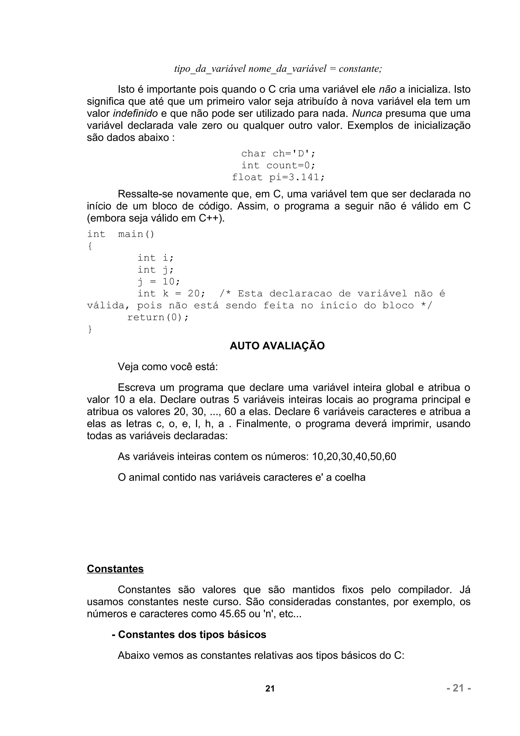 tipo_da_variável nome_da_variável = constante;
        Isto é importante pois quando o C cria uma variável ele não a inicializa. Isto
significa que até que um primeiro valor seja atribuído à nova variável ela tem um
valor indefinido e que não pode ser utilizado para nada. Nunca presuma que uma
variável declarada vale zero ou qualquer outro valor. Exemplos de inicialização
são dados abaixo :
                                   char ch='D';
                                   int count=0;
                                 float pi=3.141;
       Ressalte-se novamente que, em C, uma variável tem que ser declarada no
início de um bloco de código. Assim, o programa a seguir não é válido em C
(embora seja válido em C++).
int main()
{
           int i;
           int j;
           j = 10;
           int k = 20; /* Esta declaracao de variável não é
válida, pois não está sendo feita no início do bloco */
         return(0);
}
                                AUTO AVALIAÇÃO
      Veja como você está:
       Escreva um programa que declare uma variável inteira global e atribua o
valor 10 a ela. Declare outras 5 variáveis inteiras locais ao programa principal e
atribua os valores 20, 30, ..., 60 a elas. Declare 6 variáveis caracteres e atribua a
elas as letras c, o, e, l, h, a . Finalmente, o programa deverá imprimir, usando
todas as variáveis declaradas:
      As variáveis inteiras contem os números: 10,20,30,40,50,60
      O animal contido nas variáveis caracteres e' a coelha




Constantes
     Constantes são valores que são mantidos fixos pelo compilador. Já
usamos constantes neste curso. São consideradas constantes, por exemplo, os
números e caracteres como 45.65 ou 'n', etc...
     - Constantes dos tipos básicos
      Abaixo vemos as constantes relativas aos tipos básicos do C:


                                        21                                      - 21 -
 