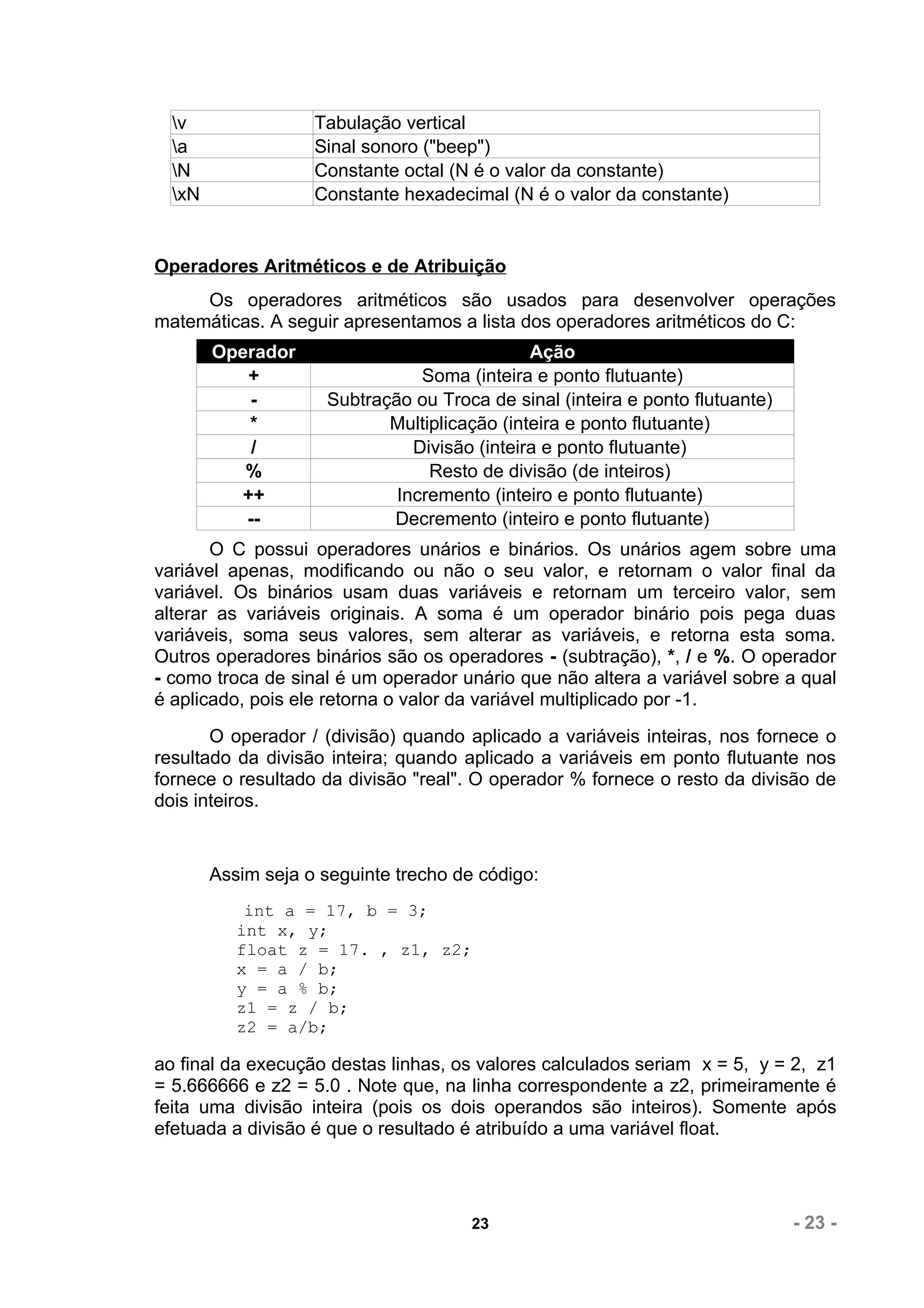 v                Tabulação vertical
  a                Sinal sonoro ("beep")
  N                Constante octal (N é o valor da constante)
  xN               Constante hexadecimal (N é o valor da constante)


Operadores Aritméticos e de Atribuição
     Os operadores aritméticos são usados para desenvolver operações
matemáticas. A seguir apresentamos a lista dos operadores aritméticos do C:
        Operador                              Ação
            +                   Soma (inteira e ponto flutuante)
            -        Subtração ou Troca de sinal (inteira e ponto flutuante)
            *               Multiplicação (inteira e ponto flutuante)
            /                  Divisão (inteira e ponto flutuante)
           %                     Resto de divisão (de inteiros)
           ++                Incremento (inteiro e ponto flutuante)
           --               Decremento (inteiro e ponto flutuante)
       O C possui operadores unários e binários. Os unários agem sobre uma
variável apenas, modificando ou não o seu valor, e retornam o valor final da
variável. Os binários usam duas variáveis e retornam um terceiro valor, sem
alterar as variáveis originais. A soma é um operador binário pois pega duas
variáveis, soma seus valores, sem alterar as variáveis, e retorna esta soma.
Outros operadores binários são os operadores - (subtração), *, / e %. O operador
- como troca de sinal é um operador unário que não altera a variável sobre a qual
é aplicado, pois ele retorna o valor da variável multiplicado por -1.
       O operador / (divisão) quando aplicado a variáveis inteiras, nos fornece o
resultado da divisão inteira; quando aplicado a variáveis em ponto flutuante nos
fornece o resultado da divisão "real". O operador % fornece o resto da divisão de
dois inteiros.


        Assim seja o seguinte trecho de código:
            int a = 17, b = 3;
           int x, y;
           float z = 17. , z1, z2;
           x = a / b;
           y = a % b;
           z1 = z / b;
           z2 = a/b;

ao final da execução destas linhas, os valores calculados seriam x = 5, y = 2, z1
= 5.666666 e z2 = 5.0 . Note que, na linha correspondente a z2, primeiramente é
feita uma divisão inteira (pois os dois operandos são inteiros). Somente após
efetuada a divisão é que o resultado é atribuído a uma variável float.




                                       23                                      - 23 -
 