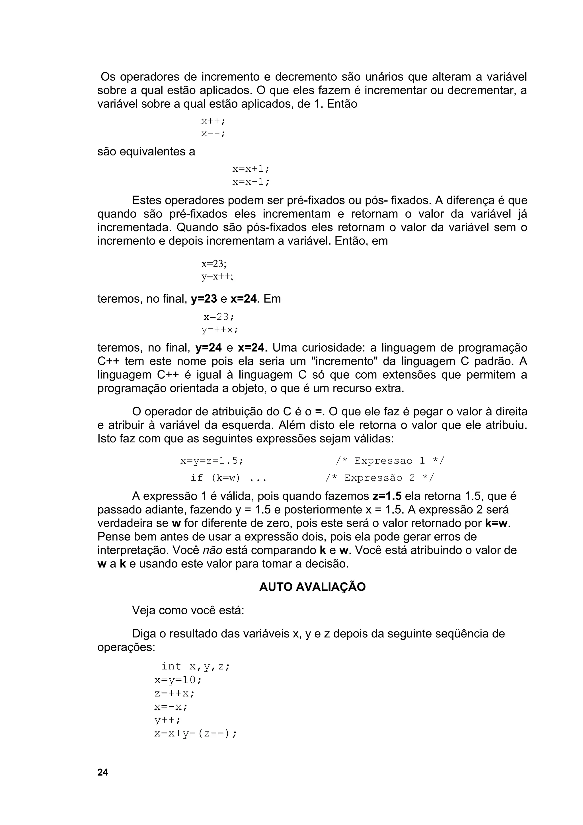 Os operadores de incremento e decremento são unários que alteram a variável
sobre a qual estão aplicados. O que eles fazem é incrementar ou decrementar, a
variável sobre a qual estão aplicados, de 1. Então
                     x++;
                     x--;
são equivalentes a
                            x=x+1;
                            x=x-1;
      Estes operadores podem ser pré-fixados ou pós- fixados. A diferença é que
quando são pré-fixados eles incrementam e retornam o valor da variável já
incrementada. Quando são pós-fixados eles retornam o valor da variável sem o
incremento e depois incrementam a variável. Então, em
                     x=23;
                     y=x++;

teremos, no final, y=23 e x=24. Em
                     x=23;
                     y=++x;
teremos, no final, y=24 e x=24. Uma curiosidade: a linguagem de programação
C++ tem este nome pois ela seria um "incremento" da linguagem C padrão. A
linguagem C++ é igual à linguagem C só que com extensões que permitem a
programação orientada a objeto, o que é um recurso extra.
       O operador de atribuição do C é o =. O que ele faz é pegar o valor à direita
e atribuir à variável da esquerda. Além disto ele retorna o valor que ele atribuiu.
Isto faz com que as seguintes expressões sejam válidas:
               x=y=z=1.5;                    /* Expressao 1 */
                 if (k=w) ...              /* Expressão 2 */
       A expressão 1 é válida, pois quando fazemos z=1.5 ela retorna 1.5, que é
passado adiante, fazendo y = 1.5 e posteriormente x = 1.5. A expressão 2 será
verdadeira se w for diferente de zero, pois este será o valor retornado por k=w.
Pense bem antes de usar a expressão dois, pois ela pode gerar erros de
interpretação. Você não está comparando k e w. Você está atribuindo o valor de
w a k e usando este valor para tomar a decisão.
                                AUTO AVALIAÇÃO
      Veja como você está:
      Diga o resultado das variáveis x, y e z depois da seguinte seqüência de
operações:
           int x,y,z;
          x=y=10;
          z=++x;
          x=-x;
          y++;
          x=x+y-(z--);


24
 