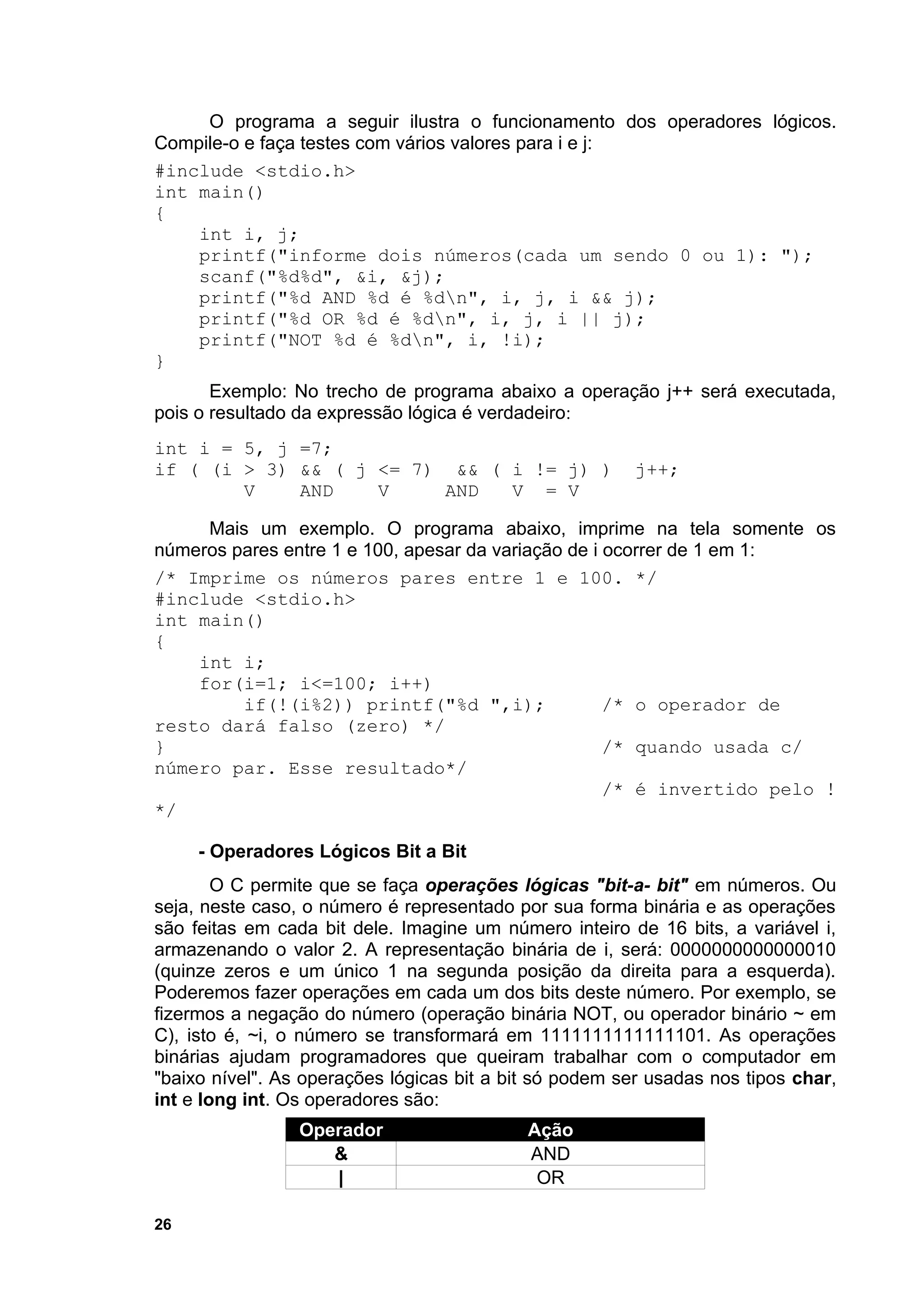 O programa a seguir ilustra o funcionamento dos operadores lógicos.
Compile-o e faça testes com vários valores para i e j:
#include <stdio.h>
int main()
{
    int i, j;
    printf("informe dois números(cada um sendo 0 ou 1): ");
    scanf("%d%d", &i, &j);
    printf("%d AND %d é %dn", i, j, i && j);
    printf("%d OR %d é %dn", i, j, i || j);
    printf("NOT %d é %dn", i, !i);
}
       Exemplo: No trecho de programa abaixo a operação j++ será executada,
pois o resultado da expressão lógica é verdadeiro:
int i = 5, j =7;
if ( (i > 3) && ( j <= 7) && ( i != j) )                 j++;
        V    AND    V     AND  V = V

     Mais um exemplo. O programa abaixo, imprime na tela somente os
números pares entre 1 e 100, apesar da variação de i ocorrer de 1 em 1:
/* Imprime os números pares entre 1 e 100. */
#include <stdio.h>
int main()
{
    int i;
    for(i=1; i<=100; i++)
         if(!(i%2)) printf("%d ",i);                 /* o operador de
resto dará falso (zero) */
}                                                    /* quando usada c/
número par. Esse resultado*/
                                                     /* é invertido pelo !
*/

     - Operadores Lógicos Bit a Bit
        O C permite que se faça operações lógicas "bit-a- bit" em números. Ou
seja, neste caso, o número é representado por sua forma binária e as operações
são feitas em cada bit dele. Imagine um número inteiro de 16 bits, a variável i,
armazenando o valor 2. A representação binária de i, será: 0000000000000010
(quinze zeros e um único 1 na segunda posição da direita para a esquerda).
Poderemos fazer operações em cada um dos bits deste número. Por exemplo, se
fizermos a negação do número (operação binária NOT, ou operador binário ~ em
C), isto é, ~i, o número se transformará em 1111111111111101. As operações
binárias ajudam programadores que queiram trabalhar com o computador em
"baixo nível". As operações lógicas bit a bit só podem ser usadas nos tipos char,
int e long int. Os operadores são:
                 Operador                   Ação
                    &                       AND
                    |                        OR

26
 