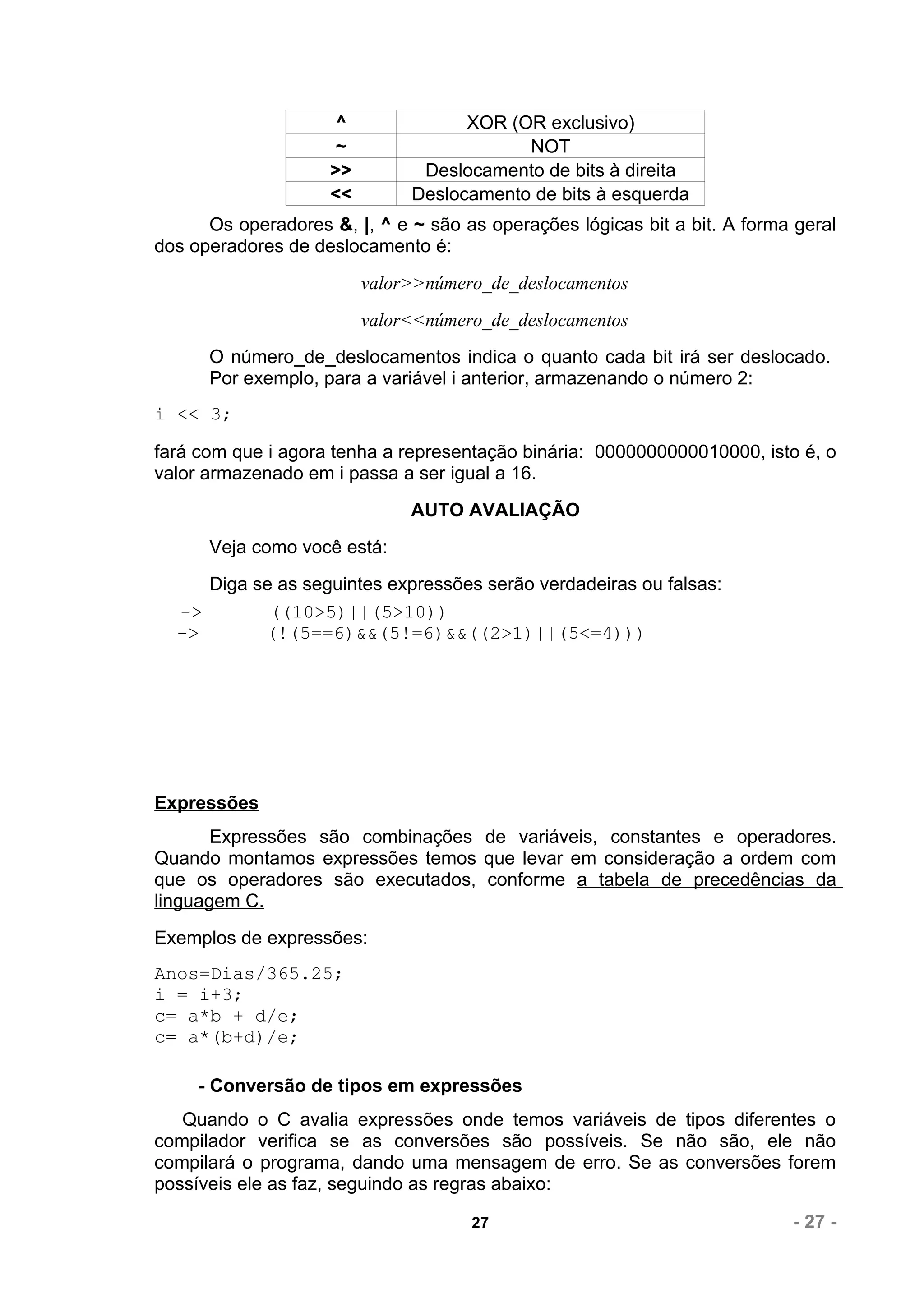 ^              XOR (OR exclusivo)
                     ~                    NOT
                    >>         Deslocamento de bits à direita
                    <<        Deslocamento de bits à esquerda
      Os operadores &, |, ^ e ~ são as operações lógicas bit a bit. A forma geral
dos operadores de deslocamento é:
                         valor>>número_de_deslocamentos
                         valor<<número_de_deslocamentos
      O número_de_deslocamentos indica o quanto cada bit irá ser deslocado.
      Por exemplo, para a variável i anterior, armazenando o número 2:
i << 3;

fará com que i agora tenha a representação binária: 0000000000010000, isto é, o
valor armazenado em i passa a ser igual a 16.
                              AUTO AVALIAÇÃO
      Veja como você está:
     Diga se as seguintes expressões serão verdadeiras ou falsas:
  ->        ((10>5)||(5>10))
  ->       (!(5==6)&&(5!=6)&&((2>1)||(5<=4)))




Expressões
       Expressões são combinações de variáveis, constantes e operadores.
Quando montamos expressões temos que levar em consideração a ordem com
que os operadores são executados, conforme a tabela de precedências da
linguagem C.
Exemplos de expressões:
Anos=Dias/365.25;
i = i+3;
c= a*b + d/e;
c= a*(b+d)/e;

     - Conversão de tipos em expressões
   Quando o C avalia expressões onde temos variáveis de tipos diferentes o
compilador verifica se as conversões são possíveis. Se não são, ele não
compilará o programa, dando uma mensagem de erro. Se as conversões forem
possíveis ele as faz, seguindo as regras abaixo:

                                     27                                    - 27 -
 