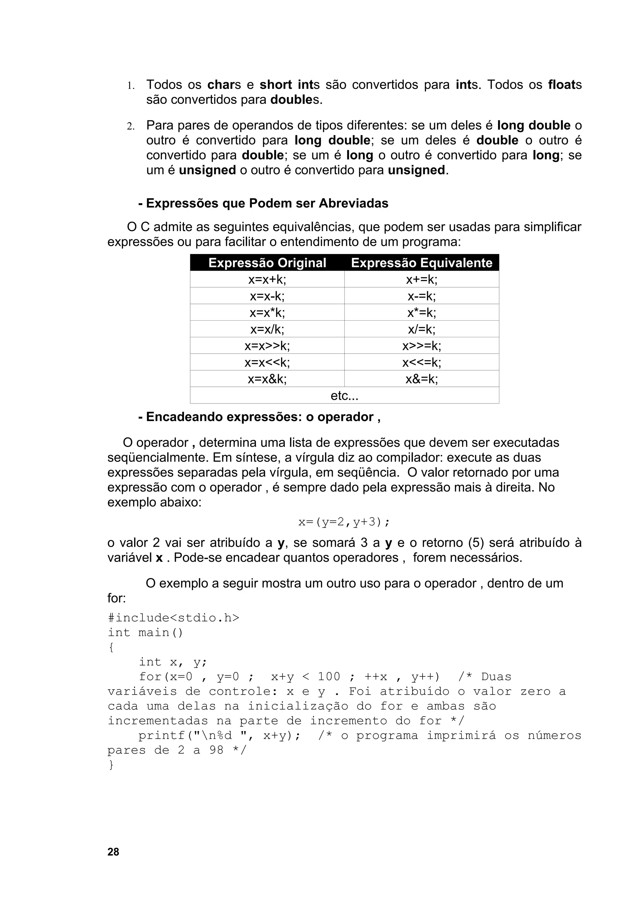 1.    Todos os chars e short ints são convertidos para ints. Todos os floats
           são convertidos para doubles.
     2.    Para pares de operandos de tipos diferentes: se um deles é long double o
           outro é convertido para long double; se um deles é double o outro é
           convertido para double; se um é long o outro é convertido para long; se
           um é unsigned o outro é convertido para unsigned.

          - Expressões que Podem ser Abreviadas
   O C admite as seguintes equivalências, que podem ser usadas para simplificar
expressões ou para facilitar o entendimento de um programa:
                     Expressão Original       Expressão Equivalente
                           x=x+k;                     x+=k;
                           x=x-k;                     x-=k;
                           x=x*k;                     x*=k;
                           x=x/k;                     x/=k;
                          x=x>>k;                    x>>=k;
                          x=x<<k;                    x<<=k;
                           x=x&k;                     x&=k;
                                          etc...
          - Encadeando expressões: o operador ,
  O operador , determina uma lista de expressões que devem ser executadas
seqüencialmente. Em síntese, a vírgula diz ao compilador: execute as duas
expressões separadas pela vírgula, em seqüência. O valor retornado por uma
expressão com o operador , é sempre dado pela expressão mais à direita. No
exemplo abaixo:
                               x=(y=2,y+3);
o valor 2 vai ser atribuído a y, se somará 3 a y e o retorno (5) será atribuído à
variável x . Pode-se encadear quantos operadores , forem necessários.
           O exemplo a seguir mostra um outro uso para o operador , dentro de um
for:
#include<stdio.h>
int main()
{
     int x, y;
     for(x=0 , y=0 ; x+y < 100 ; ++x , y++) /* Duas
variáveis de controle: x e y . Foi atribuído o valor zero a
cada uma delas na inicialização do for e ambas são
incrementadas na parte de incremento do for */
     printf("n%d ", x+y); /* o programa imprimirá os números
pares de 2 a 98 */
}




28
 