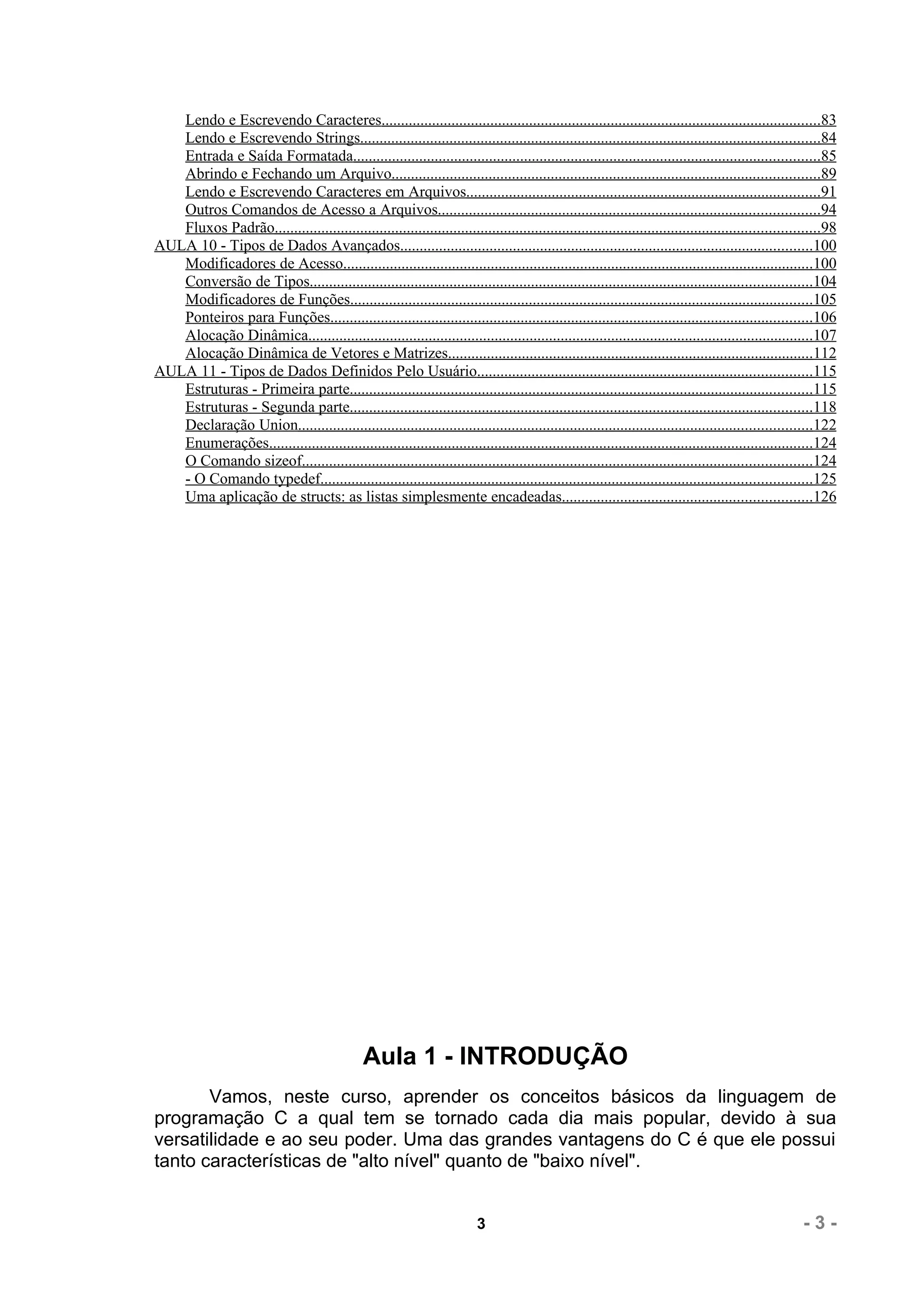 Lendo e Escrevendo Caracteres.................................................................................................................83
   Lendo e Escrevendo Strings......................................................................................................................84
   Entrada e Saída Formatada........................................................................................................................85
   Abrindo e Fechando um Arquivo..............................................................................................................89
   Lendo e Escrevendo Caracteres em Arquivos...........................................................................................91
   Outros Comandos de Acesso a Arquivos..................................................................................................94
   Fluxos Padrão............................................................................................................................................98
AULA 10 - Tipos de Dados Avançados..........................................................................................................100
   Modificadores de Acesso.........................................................................................................................100
   Conversão de Tipos.................................................................................................................................104
   Modificadores de Funções.......................................................................................................................105
   Ponteiros para Funções............................................................................................................................106
   Alocação Dinâmica..................................................................................................................................107
   Alocação Dinâmica de Vetores e Matrizes..............................................................................................112
AULA 11 - Tipos de Dados Definidos Pelo Usuário......................................................................................115
   Estruturas - Primeira parte.......................................................................................................................115
   Estruturas - Segunda parte.......................................................................................................................118
   Declaração Union....................................................................................................................................122
   Enumerações............................................................................................................................................124
   O Comando sizeof...................................................................................................................................124
   - O Comando typedef..............................................................................................................................125
   Uma aplicação de structs: as listas simplesmente encadeadas................................................................126




                                                Aula 1 - INTRODUÇÃO
       Vamos, neste curso, aprender os conceitos básicos da linguagem de
programação C a qual tem se tornado cada dia mais popular, devido à sua
versatilidade e ao seu poder. Uma das grandes vantagens do C é que ele possui
tanto características de "alto nível" quanto de "baixo nível".


                                                                          3                                                                           -3-
 