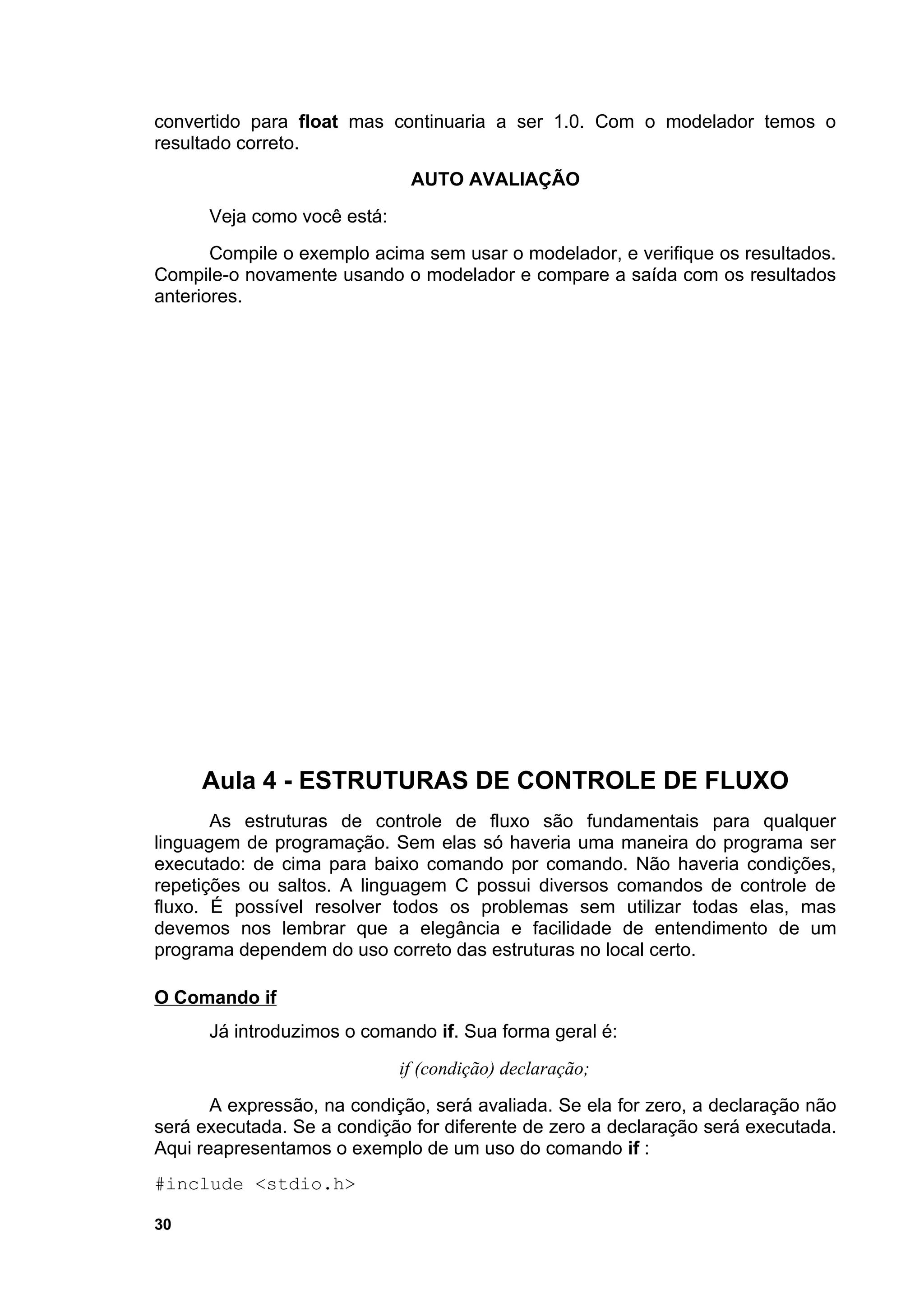 convertido para float mas continuaria a ser 1.0. Com o modelador temos o
resultado correto.
                              AUTO AVALIAÇÃO
      Veja como você está:
       Compile o exemplo acima sem usar o modelador, e verifique os resultados.
Compile-o novamente usando o modelador e compare a saída com os resultados
anteriores.




     Aula 4 - ESTRUTURAS DE CONTROLE DE FLUXO
       As estruturas de controle de fluxo são fundamentais para qualquer
linguagem de programação. Sem elas só haveria uma maneira do programa ser
executado: de cima para baixo comando por comando. Não haveria condições,
repetições ou saltos. A linguagem C possui diversos comandos de controle de
fluxo. É possível resolver todos os problemas sem utilizar todas elas, mas
devemos nos lembrar que a elegância e facilidade de entendimento de um
programa dependem do uso correto das estruturas no local certo.

O Comando if
      Já introduzimos o comando if. Sua forma geral é:
                             if (condição) declaração;
       A expressão, na condição, será avaliada. Se ela for zero, a declaração não
será executada. Se a condição for diferente de zero a declaração será executada.
Aqui reapresentamos o exemplo de um uso do comando if :
#include <stdio.h>

30
 