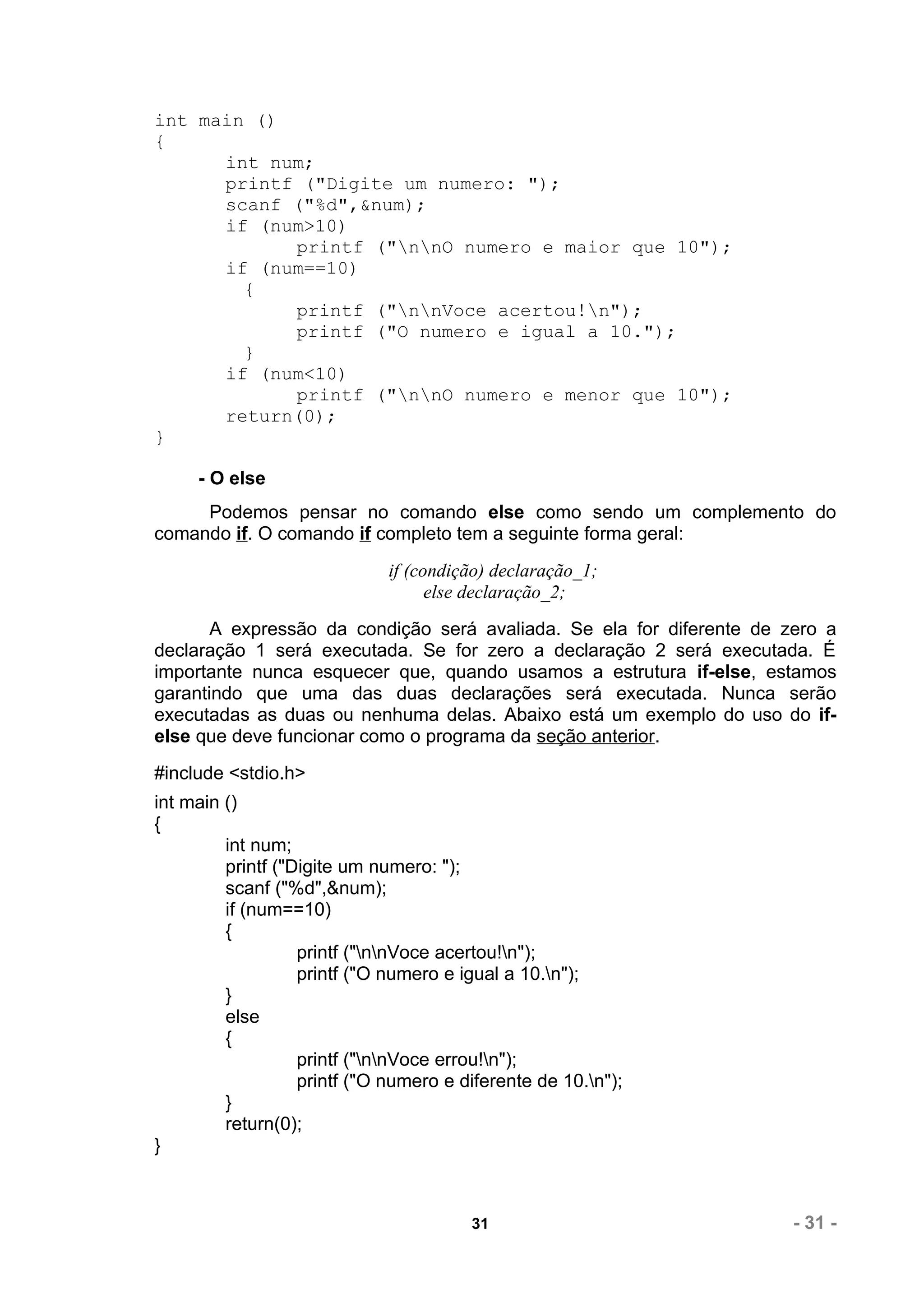 int main ()
{
      int num;
      printf ("Digite um numero: ");
      scanf ("%d",&num);
      if (num>10)
            printf ("nnO numero e maior que 10");
      if (num==10)
        {
            printf ("nnVoce acertou!n");
            printf ("O numero e igual a 10.");
        }
      if (num<10)
            printf ("nnO numero e menor que 10");
      return(0);
}

     - O else
     Podemos pensar no comando else como sendo um complemento do
comando if. O comando if completo tem a seguinte forma geral:
                              if (condição) declaração_1;
                                    else declaração_2;
       A expressão da condição será avaliada. Se ela for diferente de zero a
declaração 1 será executada. Se for zero a declaração 2 será executada. É
importante nunca esquecer que, quando usamos a estrutura if-else, estamos
garantindo que uma das duas declarações será executada. Nunca serão
executadas as duas ou nenhuma delas. Abaixo está um exemplo do uso do if-
else que deve funcionar como o programa da seção anterior.
#include <stdio.h>
int main ()
{
         int num;
         printf ("Digite um numero: ");
         scanf ("%d",&num);
         if (num==10)
         {
                   printf ("nnVoce acertou!n");
                   printf ("O numero e igual a 10.n");
         }
         else
         {
                   printf ("nnVoce errou!n");
                   printf ("O numero e diferente de 10.n");
         }
         return(0);
}



                                        31                             - 31 -
 