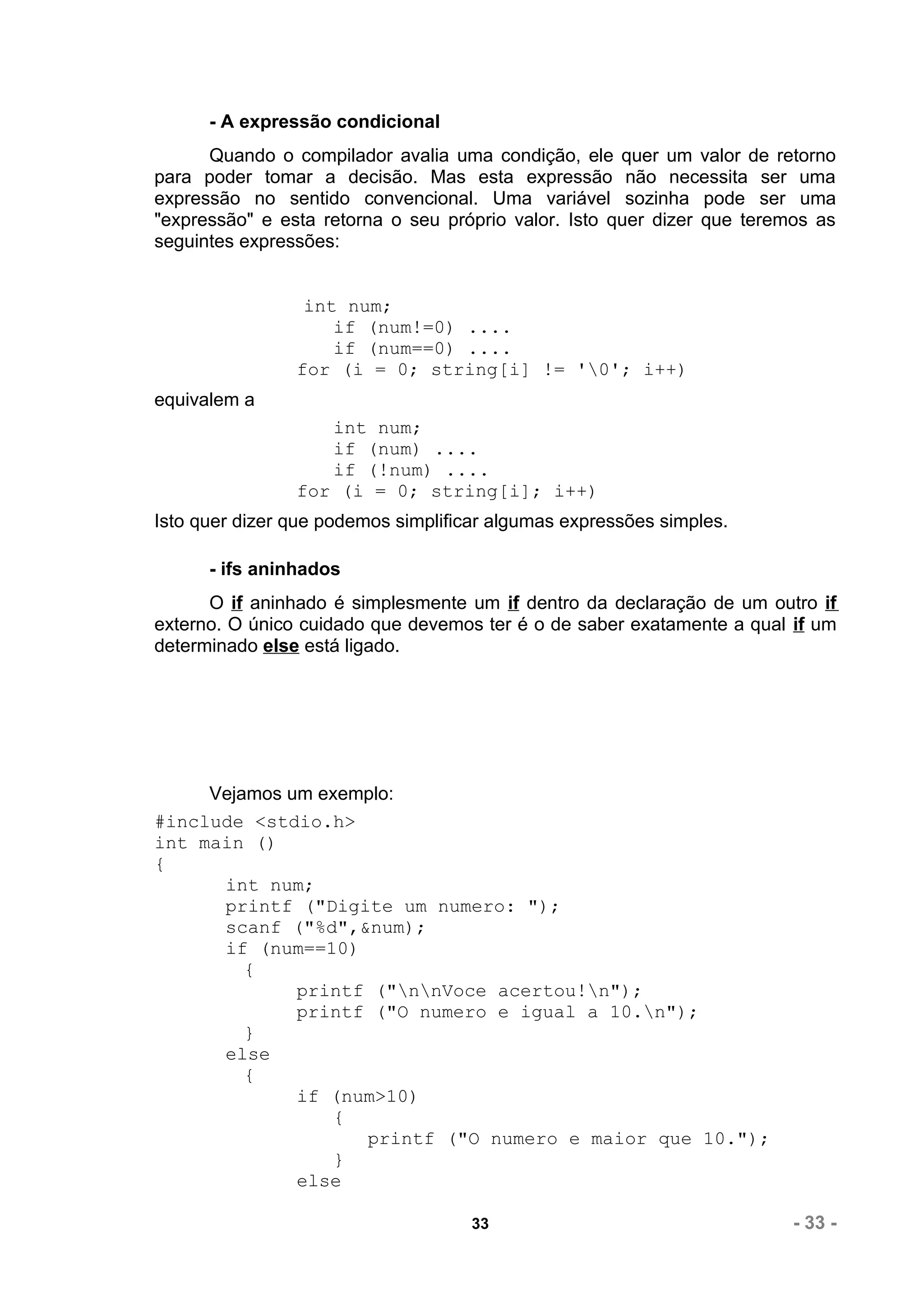 - A expressão condicional
      Quando o compilador avalia uma condição, ele quer um valor de retorno
para poder tomar a decisão. Mas esta expressão não necessita ser uma
expressão no sentido convencional. Uma variável sozinha pode ser uma
"expressão" e esta retorna o seu próprio valor. Isto quer dizer que teremos as
seguintes expressões:


                 int num;
                    if (num!=0) ....
                    if (num==0) ....
                for (i = 0; string[i] != '0'; i++)
equivalem a
                   int num;
                   if (num) ....
                   if (!num) ....
                for (i = 0; string[i]; i++)
Isto quer dizer que podemos simplificar algumas expressões simples.

      - ifs aninhados
      O if aninhado é simplesmente um if dentro da declaração de um outro if
externo. O único cuidado que devemos ter é o de saber exatamente a qual if um
determinado else está ligado.




     Vejamos um exemplo:
#include <stdio.h>
int main ()
{
      int num;
      printf ("Digite um numero: ");
      scanf ("%d",&num);
      if (num==10)
         {
              printf ("nnVoce acertou!n");
              printf ("O numero e igual a 10.n");
         }
      else
         {
              if (num>10)
                  {
                    printf ("O numero e maior que 10.");
                  }
              else

                                     33                                  - 33 -
 