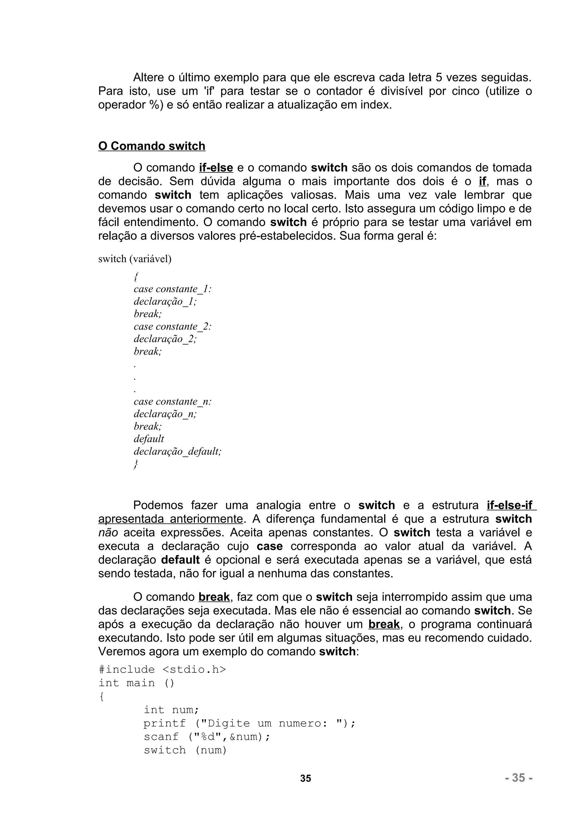 Altere o último exemplo para que ele escreva cada letra 5 vezes seguidas.
Para isto, use um 'if' para testar se o contador é divisível por cinco (utilize o
operador %) e só então realizar a atualização em index.


O Comando switch
       O comando if-else e o comando switch são os dois comandos de tomada
de decisão. Sem dúvida alguma o mais importante dos dois é o if, mas o
comando switch tem aplicações valiosas. Mais uma vez vale lembrar que
devemos usar o comando certo no local certo. Isto assegura um código limpo e de
fácil entendimento. O comando switch é próprio para se testar uma variável em
relação a diversos valores pré-estabelecidos. Sua forma geral é:
switch (variável)
        {
        case constante_1:
        declaração_1;
        break;
        case constante_2:
        declaração_2;
        break;
        .
        .
        .
        case constante_n:
        declaração_n;
        break;
        default
        declaração_default;
        }


      Podemos fazer uma analogia entre o switch e a estrutura if-else-if
apresentada anteriormente. A diferença fundamental é que a estrutura switch
não aceita expressões. Aceita apenas constantes. O switch testa a variável e
executa a declaração cujo case corresponda ao valor atual da variável. A
declaração default é opcional e será executada apenas se a variável, que está
sendo testada, não for igual a nenhuma das constantes.
      O comando break, faz com que o switch seja interrompido assim que uma
das declarações seja executada. Mas ele não é essencial ao comando switch. Se
após a execução da declaração não houver um break, o programa continuará
executando. Isto pode ser útil em algumas situações, mas eu recomendo cuidado.
Veremos agora um exemplo do comando switch:
#include <stdio.h>
int main ()
{
        int num;
        printf ("Digite um numero: ");
        scanf ("%d",&num);
        switch (num)

                                     35                                    - 35 -
 