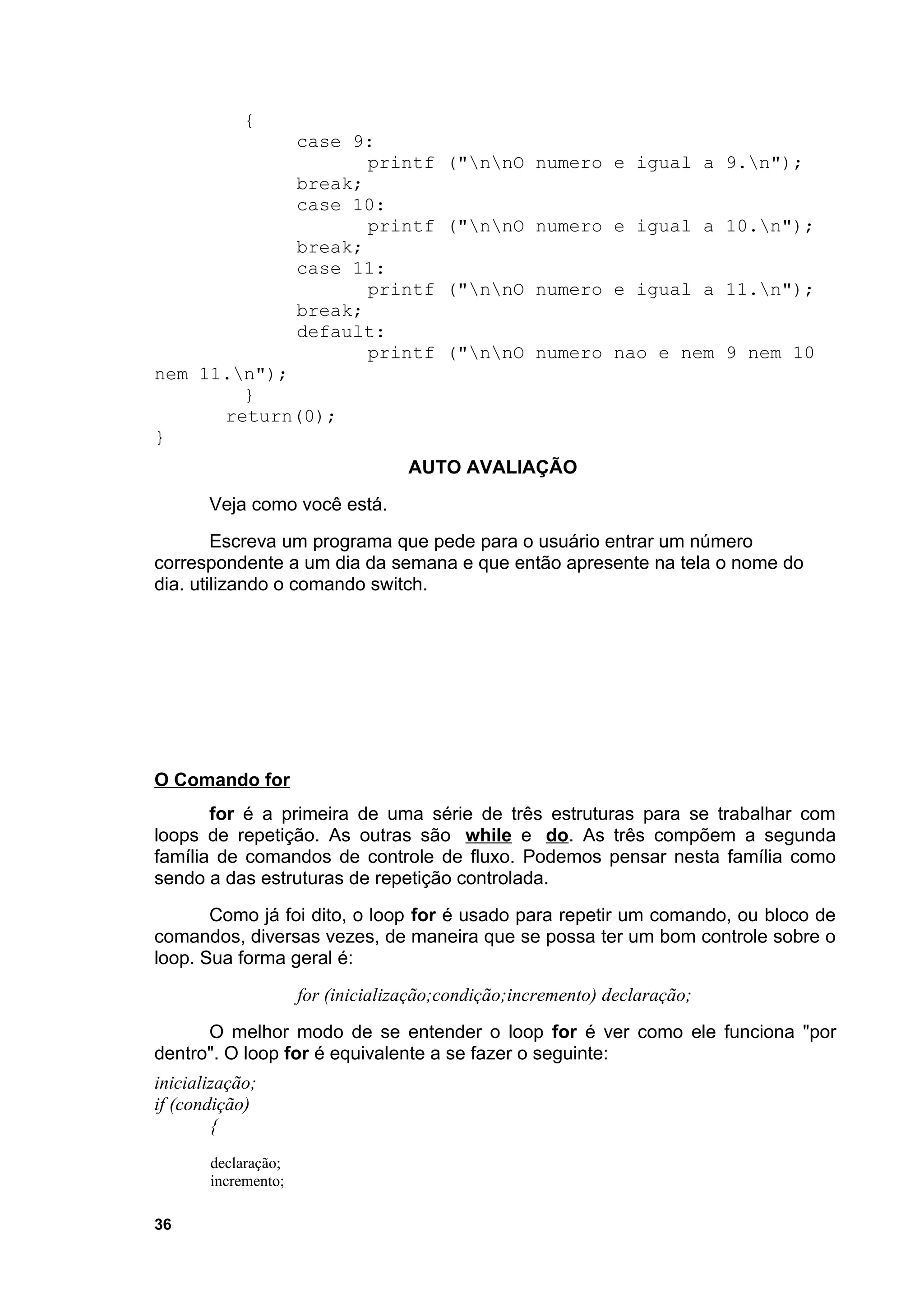 {
                     case 9:
                            printf      ("nnO numero e igual a 9.n");
                     break;
                     case 10:
                            printf      ("nnO numero e igual a 10.n");
                     break;
                     case 11:
                            printf      ("nnO numero e igual a 11.n");
                     break;
                     default:
                            printf      ("nnO numero nao e nem 9 nem 10
nem 11.n");
        }
      return(0);
}
                                   AUTO AVALIAÇÃO
       Veja como você está.
        Escreva um programa que pede para o usuário entrar um número
correspondente a um dia da semana e que então apresente na tela o nome do
dia. utilizando o comando switch.




O Comando for
       for é a primeira de uma série de três estruturas para se trabalhar com
loops de repetição. As outras são while e do. As três compõem a segunda
família de comandos de controle de fluxo. Podemos pensar nesta família como
sendo a das estruturas de repetição controlada.
       Como já foi dito, o loop for é usado para repetir um comando, ou bloco de
comandos, diversas vezes, de maneira que se possa ter um bom controle sobre o
loop. Sua forma geral é:
                     for (inicialização;condição;incremento) declaração;
      O melhor modo de se entender o loop for é ver como ele funciona "por
dentro". O loop for é equivalente a se fazer o seguinte:
inicialização;
if (condição)
        {
       declaração;
       incremento;

36
 