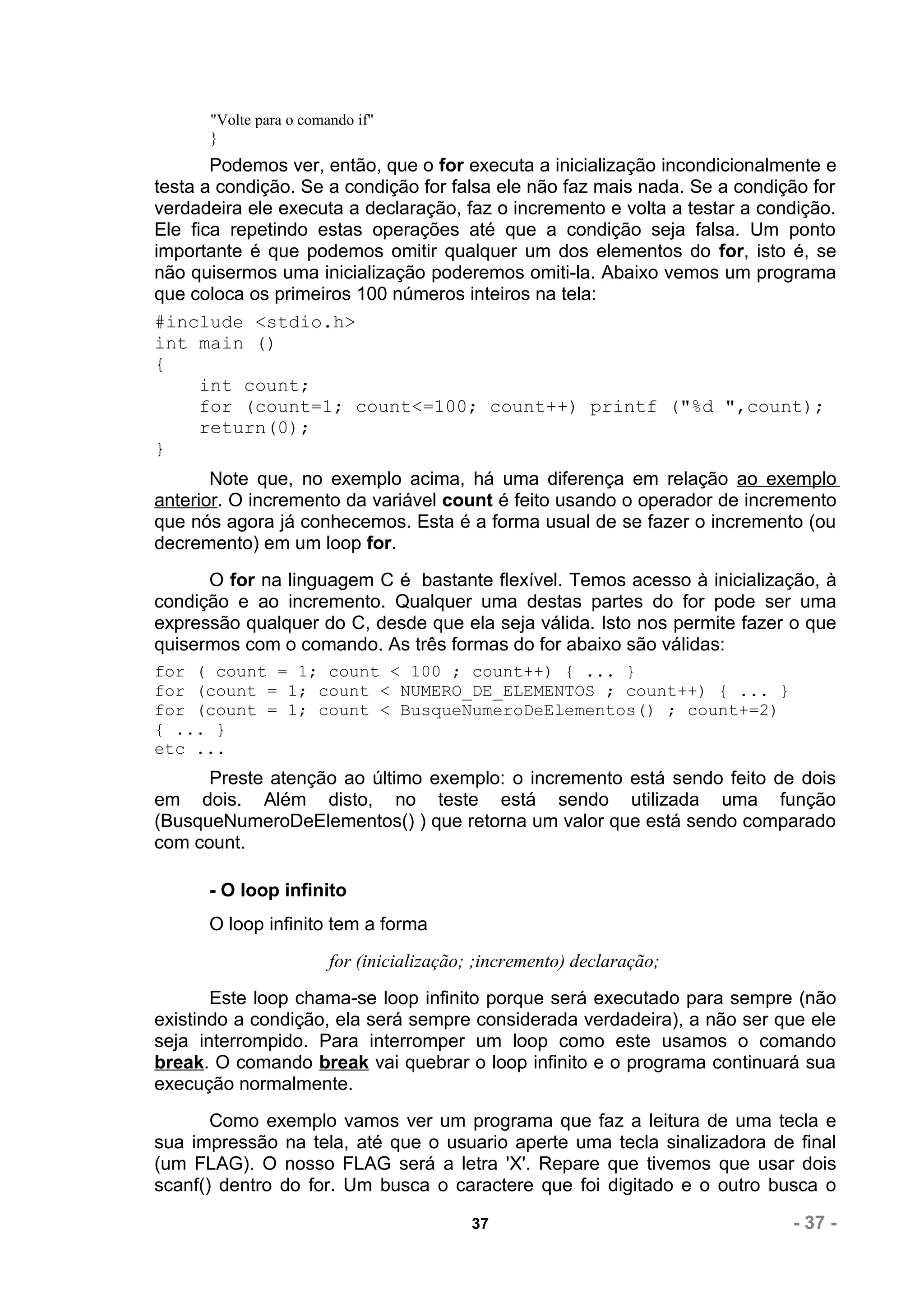 "Volte para o comando if"
      }
       Podemos ver, então, que o for executa a inicialização incondicionalmente e
testa a condição. Se a condição for falsa ele não faz mais nada. Se a condição for
verdadeira ele executa a declaração, faz o incremento e volta a testar a condição.
Ele fica repetindo estas operações até que a condição seja falsa. Um ponto
importante é que podemos omitir qualquer um dos elementos do for, isto é, se
não quisermos uma inicialização poderemos omiti-la. Abaixo vemos um programa
que coloca os primeiros 100 números inteiros na tela:
#include <stdio.h>
int main ()
{
      int count;
      for (count=1; count<=100; count++) printf ("%d ",count);
      return(0);
}
       Note que, no exemplo acima, há uma diferença em relação ao exemplo
anterior. O incremento da variável count é feito usando o operador de incremento
que nós agora já conhecemos. Esta é a forma usual de se fazer o incremento (ou
decremento) em um loop for.
      O for na linguagem C é bastante flexível. Temos acesso à inicialização, à
condição e ao incremento. Qualquer uma destas partes do for pode ser uma
expressão qualquer do C, desde que ela seja válida. Isto nos permite fazer o que
quisermos com o comando. As três formas do for abaixo são válidas:
for ( count = 1; count < 100 ; count++) { ... }
for (count = 1; count < NUMERO_DE_ELEMENTOS ; count++) { ... }
for (count = 1; count < BusqueNumeroDeElementos() ; count+=2)
{ ... }
etc ...
      Preste atenção ao último exemplo: o incremento está sendo feito de dois
em dois. Além disto, no teste está sendo utilizada uma função
(BusqueNumeroDeElementos() ) que retorna um valor que está sendo comparado
com count.

      - O loop infinito
      O loop infinito tem a forma
                        for (inicialização; ;incremento) declaração;
       Este loop chama-se loop infinito porque será executado para sempre (não
existindo a condição, ela será sempre considerada verdadeira), a não ser que ele
seja interrompido. Para interromper um loop como este usamos o comando
break. O comando break vai quebrar o loop infinito e o programa continuará sua
execução normalmente.
       Como exemplo vamos ver um programa que faz a leitura de uma tecla e
sua impressão na tela, até que o usuario aperte uma tecla sinalizadora de final
(um FLAG). O nosso FLAG será a letra 'X'. Repare que tivemos que usar dois
scanf() dentro do for. Um busca o caractere que foi digitado e o outro busca o

                                          37                                - 37 -
 