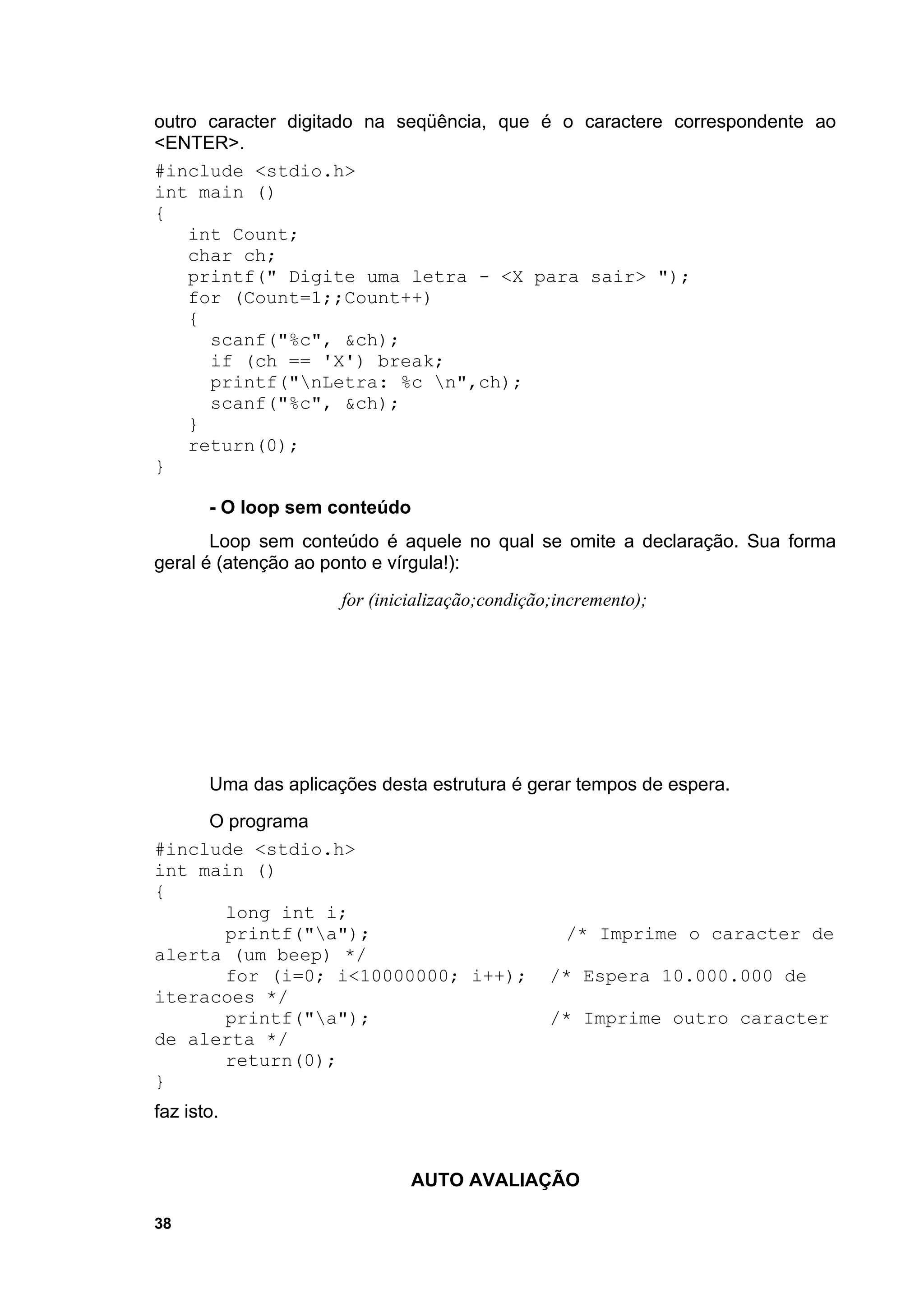 outro caracter digitado na seqüência, que é o caractere correspondente ao
<ENTER>.
#include <stdio.h>
int main ()
{
    int Count;
    char ch;
    printf(" Digite uma letra - <X para sair> ");
    for (Count=1;;Count++)
    {
      scanf("%c", &ch);
      if (ch == 'X') break;
      printf("nLetra: %c n",ch);
      scanf("%c", &ch);
    }
    return(0);
}

       - O loop sem conteúdo
       Loop sem conteúdo é aquele no qual se omite a declaração. Sua forma
geral é (atenção ao ponto e vírgula!):
                      for (inicialização;condição;incremento);




       Uma das aplicações desta estrutura é gerar tempos de espera.
     O programa
#include <stdio.h>
int main ()
{
      long int i;
      printf("a");                                /* Imprime o caracter de
alerta (um beep) */
      for (i=0; i<10000000; i++);                /* Espera 10.000.000 de
iteracoes */
      printf("a");                              /* Imprime outro caracter
de alerta */
      return(0);
}
faz isto.


                               AUTO AVALIAÇÃO

38
 
