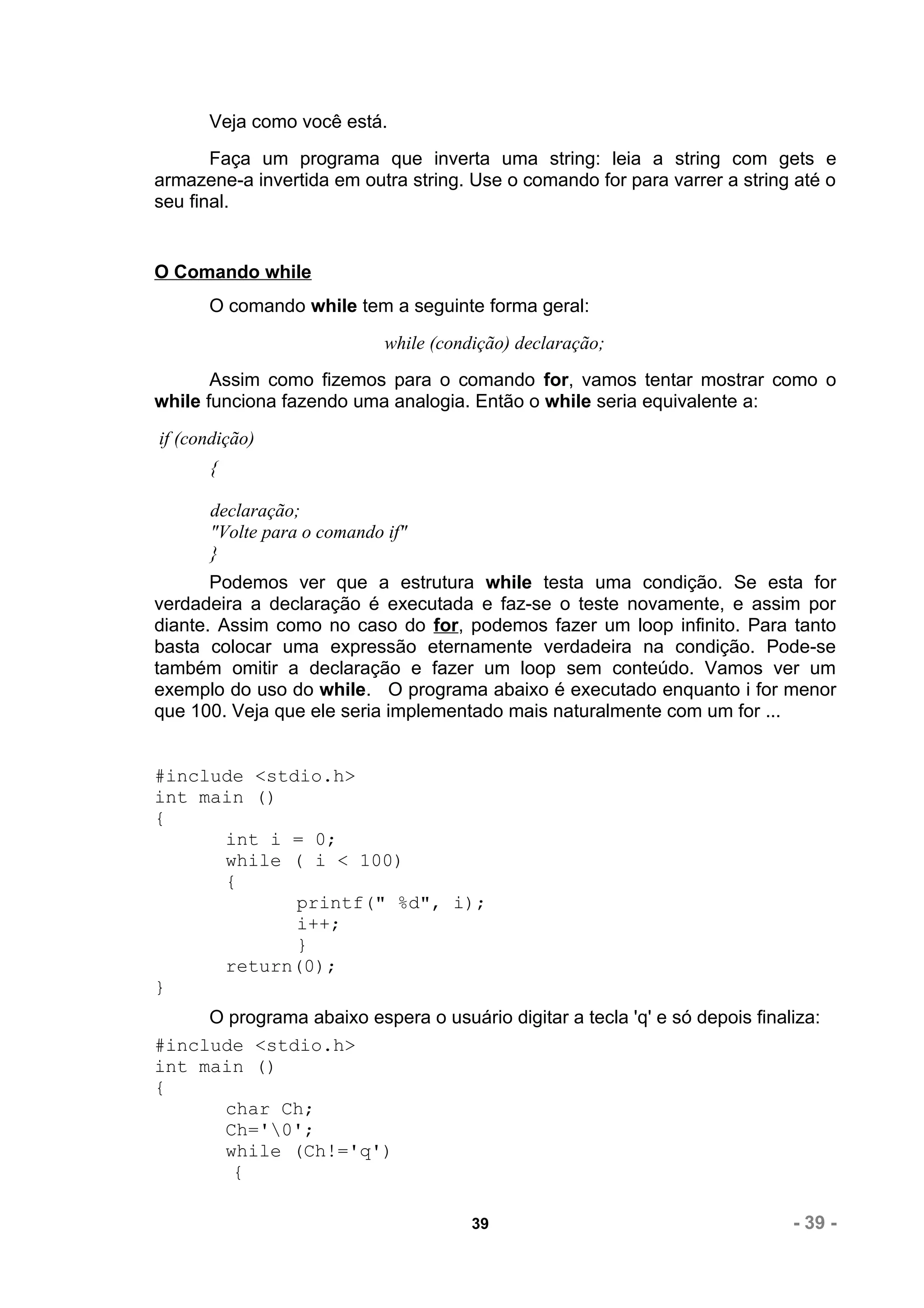 Veja como você está.
       Faça um programa que inverta uma string: leia a string com gets e
armazene-a invertida em outra string. Use o comando for para varrer a string até o
seu final.


O Comando while
      O comando while tem a seguinte forma geral:
                            while (condição) declaração;
       Assim como fizemos para o comando for, vamos tentar mostrar como o
while funciona fazendo uma analogia. Então o while seria equivalente a:
if (condição)
      {

      declaração;
      "Volte para o comando if"
      }
       Podemos ver que a estrutura while testa uma condição. Se esta for
verdadeira a declaração é executada e faz-se o teste novamente, e assim por
diante. Assim como no caso do for, podemos fazer um loop infinito. Para tanto
basta colocar uma expressão eternamente verdadeira na condição. Pode-se
também omitir a declaração e fazer um loop sem conteúdo. Vamos ver um
exemplo do uso do while. O programa abaixo é executado enquanto i for menor
que 100. Veja que ele seria implementado mais naturalmente com um for ...


#include <stdio.h>
int main ()
{
      int i = 0;
      while ( i < 100)
      {
             printf(" %d", i);
             i++;
             }
      return(0);
}
     O programa abaixo espera o usuário digitar a tecla 'q' e só depois finaliza:
#include <stdio.h>
int main ()
{
      char Ch;
      Ch='0';
      while (Ch!='q')
       {

                                       39                                    - 39 -
 