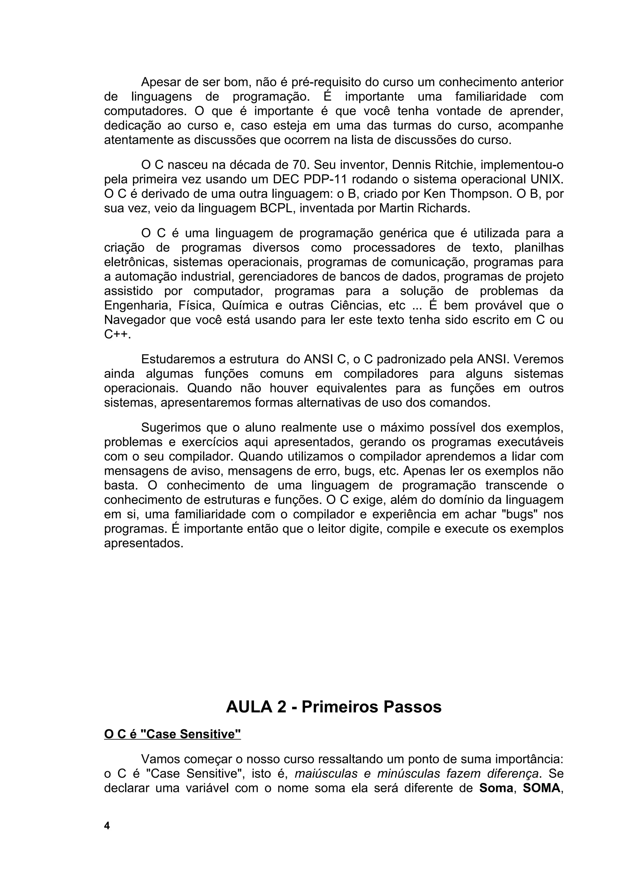 Apesar de ser bom, não é pré-requisito do curso um conhecimento anterior
de linguagens de programação. É importante uma familiaridade com
computadores. O que é importante é que você tenha vontade de aprender,
dedicação ao curso e, caso esteja em uma das turmas do curso, acompanhe
atentamente as discussões que ocorrem na lista de discussões do curso.
       O C nasceu na década de 70. Seu inventor, Dennis Ritchie, implementou-o
pela primeira vez usando um DEC PDP-11 rodando o sistema operacional UNIX.
O C é derivado de uma outra linguagem: o B, criado por Ken Thompson. O B, por
sua vez, veio da linguagem BCPL, inventada por Martin Richards.
       O C é uma linguagem de programação genérica que é utilizada para a
criação de programas diversos como processadores de texto, planilhas
eletrônicas, sistemas operacionais, programas de comunicação, programas para
a automação industrial, gerenciadores de bancos de dados, programas de projeto
assistido por computador, programas para a solução de problemas da
Engenharia, Física, Química e outras Ciências, etc ... É bem provável que o
Navegador que você está usando para ler este texto tenha sido escrito em C ou
C++.
      Estudaremos a estrutura do ANSI C, o C padronizado pela ANSI. Veremos
ainda algumas funções comuns em compiladores para alguns sistemas
operacionais. Quando não houver equivalentes para as funções em outros
sistemas, apresentaremos formas alternativas de uso dos comandos.
      Sugerimos que o aluno realmente use o máximo possível dos exemplos,
problemas e exercícios aqui apresentados, gerando os programas executáveis
com o seu compilador. Quando utilizamos o compilador aprendemos a lidar com
mensagens de aviso, mensagens de erro, bugs, etc. Apenas ler os exemplos não
basta. O conhecimento de uma linguagem de programação transcende o
conhecimento de estruturas e funções. O C exige, além do domínio da linguagem
em si, uma familiaridade com o compilador e experiência em achar "bugs" nos
programas. É importante então que o leitor digite, compile e execute os exemplos
apresentados.




                     AULA 2 - Primeiros Passos
O C é "Case Sensitive"
      Vamos começar o nosso curso ressaltando um ponto de suma importância:
o C é "Case Sensitive", isto é, maiúsculas e minúsculas fazem diferença. Se
declarar uma variável com o nome soma ela será diferente de Soma, SOMA,

4
 