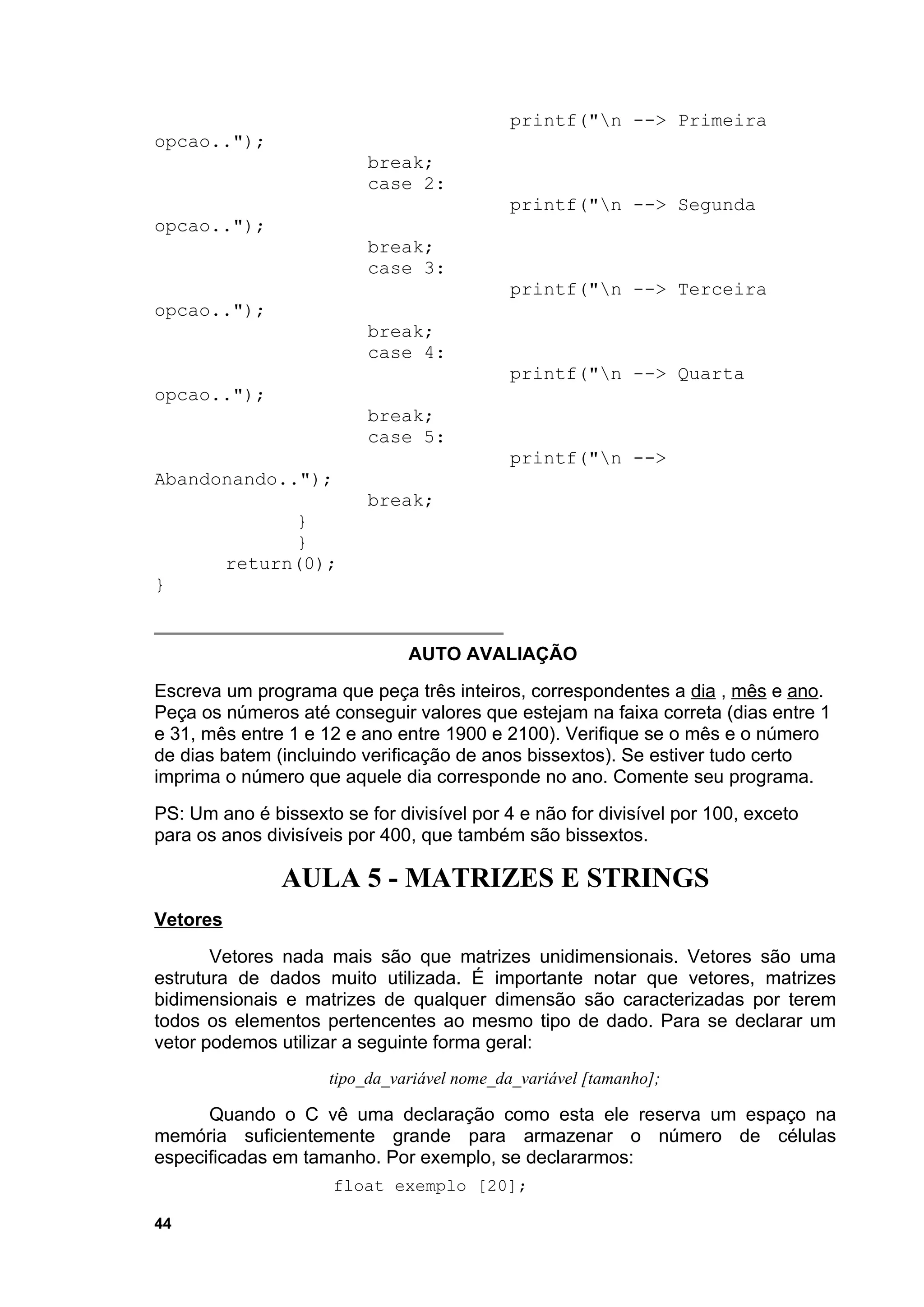 printf("n --> Primeira
opcao..");
                          break;
                          case 2:
                                             printf("n --> Segunda
opcao..");
                          break;
                          case 3:
                                             printf("n --> Terceira
opcao..");
                          break;
                          case 4:
                                             printf("n --> Quarta
opcao..");
                          break;
                          case 5:
                                             printf("n -->
Abandonando..");
                          break;
                }
                }
          return(0);
}


                               AUTO AVALIAÇÃO
Escreva um programa que peça três inteiros, correspondentes a dia , mês e ano.
Peça os números até conseguir valores que estejam na faixa correta (dias entre 1
e 31, mês entre 1 e 12 e ano entre 1900 e 2100). Verifique se o mês e o número
de dias batem (incluindo verificação de anos bissextos). Se estiver tudo certo
imprima o número que aquele dia corresponde no ano. Comente seu programa.
PS: Um ano é bissexto se for divisível por 4 e não for divisível por 100, exceto
para os anos divisíveis por 400, que também são bissextos.

               AULA 5 - MATRIZES E STRINGS
Vetores
       Vetores nada mais são que matrizes unidimensionais. Vetores são uma
estrutura de dados muito utilizada. É importante notar que vetores, matrizes
bidimensionais e matrizes de qualquer dimensão são caracterizadas por terem
todos os elementos pertencentes ao mesmo tipo de dado. Para se declarar um
vetor podemos utilizar a seguinte forma geral:
                     tipo_da_variável nome_da_variável [tamanho];

      Quando o C vê uma declaração como esta ele reserva um espaço na
memória suficientemente grande para armazenar o número de células
especificadas em tamanho. Por exemplo, se declararmos:
                      float exemplo [20];

44
 