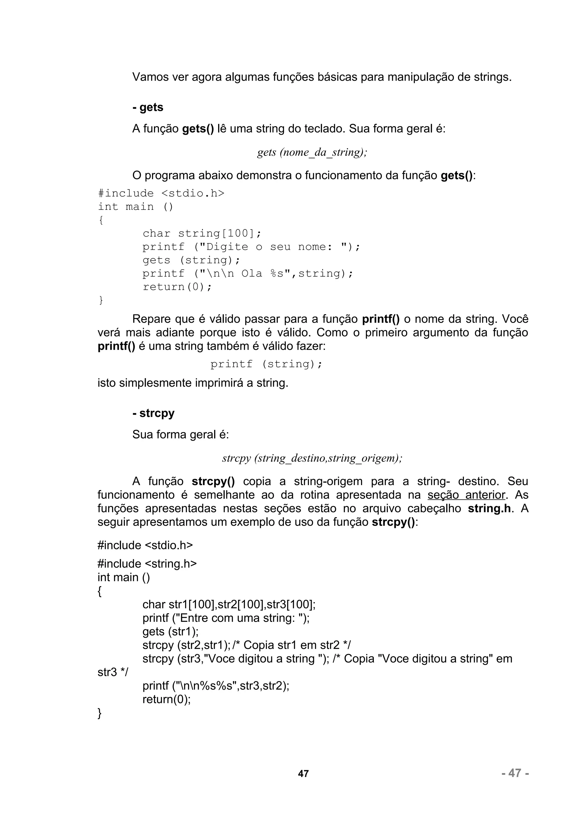 Vamos ver agora algumas funções básicas para manipulação de strings.

       - gets
       A função gets() lê uma string do teclado. Sua forma geral é:
                                gets (nome_da_string);
     O programa abaixo demonstra o funcionamento da função gets():
#include <stdio.h>
int main ()
{
      char string[100];
      printf ("Digite o seu nome: ");
      gets (string);
      printf ("nn Ola %s",string);
      return(0);
}
       Repare que é válido passar para a função printf() o nome da string. Você
verá mais adiante porque isto é válido. Como o primeiro argumento da função
printf() é uma string também é válido fazer:
                       printf (string);
isto simplesmente imprimirá a string.

       - strcpy
       Sua forma geral é:
                         strcpy (string_destino,string_origem);
       A função strcpy() copia a string-origem para a string- destino. Seu
funcionamento é semelhante ao da rotina apresentada na seção anterior. As
funções apresentadas nestas seções estão no arquivo cabeçalho string.h. A
seguir apresentamos um exemplo de uso da função strcpy():
#include <stdio.h>
#include <string.h>
int main ()
{
         char str1[100],str2[100],str3[100];
         printf ("Entre com uma string: ");
         gets (str1);
         strcpy (str2,str1); /* Copia str1 em str2 */
         strcpy (str3,"Voce digitou a string "); /* Copia "Voce digitou a string" em
str3 */
         printf ("nn%s%s",str3,str2);
         return(0);
}




                                        47                                       - 47 -
 