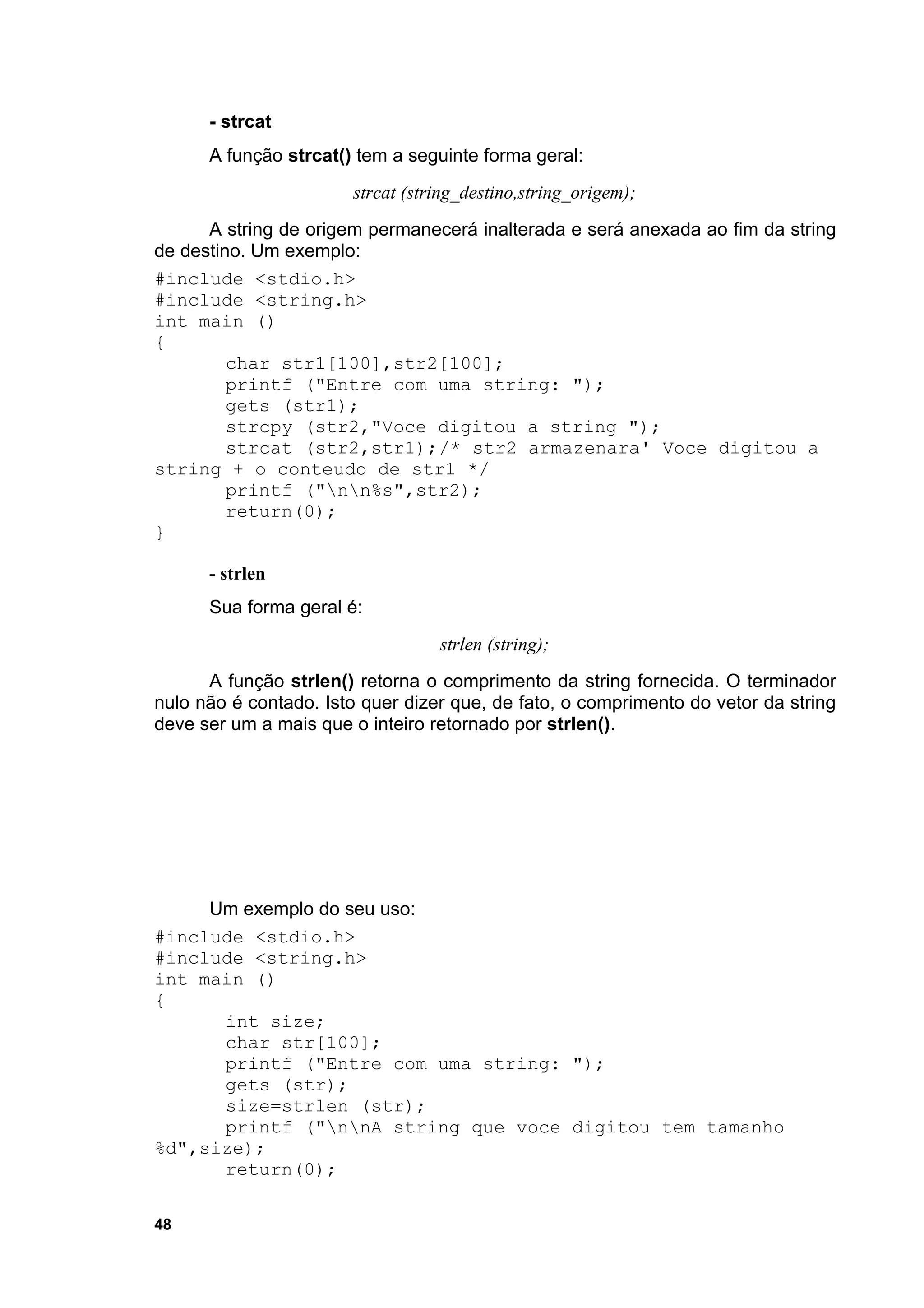 - strcat
      A função strcat() tem a seguinte forma geral:
                       strcat (string_destino,string_origem);
      A string de origem permanecerá inalterada e será anexada ao fim da string
de destino. Um exemplo:
#include <stdio.h>
#include <string.h>
int main ()
{
         char str1[100],str2[100];
         printf ("Entre com uma string: ");
         gets (str1);
         strcpy (str2,"Voce digitou a string ");
         strcat (str2,str1);/* str2 armazenara' Voce digitou a
string + o conteudo de str1 */
         printf ("nn%s",str2);
         return(0);
}

      - strlen
      Sua forma geral é:
                                  strlen (string);
      A função strlen() retorna o comprimento da string fornecida. O terminador
nulo não é contado. Isto quer dizer que, de fato, o comprimento do vetor da string
deve ser um a mais que o inteiro retornado por strlen().




     Um exemplo do seu uso:
#include <stdio.h>
#include <string.h>
int main ()
{
      int size;
      char str[100];
      printf ("Entre com uma string: ");
      gets (str);
      size=strlen (str);
      printf ("nnA string que voce digitou tem tamanho
%d",size);
      return(0);

48
 