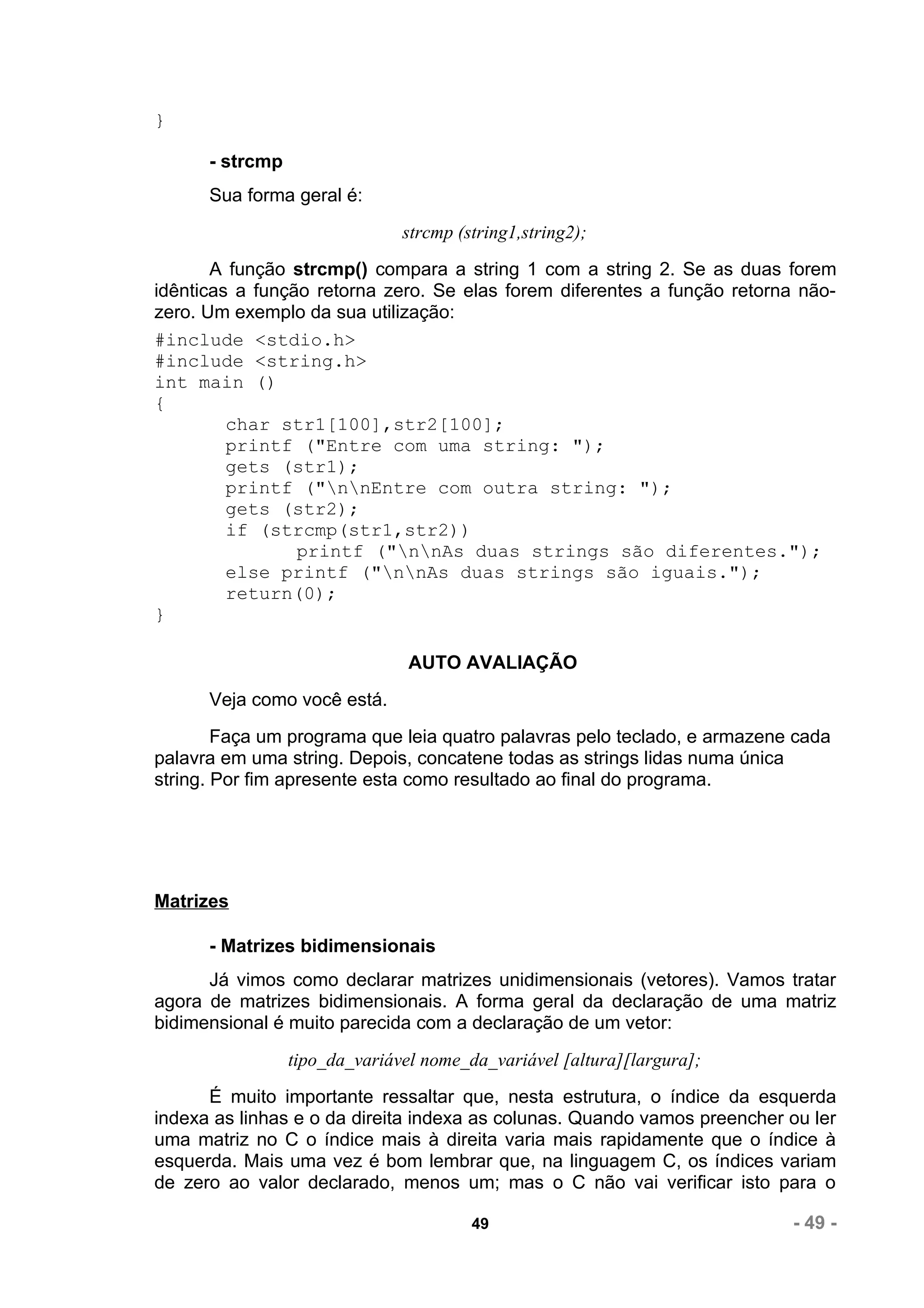 }

      - strcmp
      Sua forma geral é:
                               strcmp (string1,string2);
       A função strcmp() compara a string 1 com a string 2. Se as duas forem
idênticas a função retorna zero. Se elas forem diferentes a função retorna não-
zero. Um exemplo da sua utilização:
#include <stdio.h>
#include <string.h>
int main ()
{
         char str1[100],str2[100];
         printf ("Entre com uma string: ");
         gets (str1);
         printf ("nnEntre com outra string: ");
         gets (str2);
         if (strcmp(str1,str2))
                 printf ("nnAs duas strings são diferentes.");
         else printf ("nnAs duas strings são iguais.");
         return(0);
}

                                AUTO AVALIAÇÃO
      Veja como você está.
        Faça um programa que leia quatro palavras pelo teclado, e armazene cada
palavra em uma string. Depois, concatene todas as strings lidas numa única
string. Por fim apresente esta como resultado ao final do programa.




Matrizes

      - Matrizes bidimensionais
      Já vimos como declarar matrizes unidimensionais (vetores). Vamos tratar
agora de matrizes bidimensionais. A forma geral da declaração de uma matriz
bidimensional é muito parecida com a declaração de um vetor:
                 tipo_da_variável nome_da_variável [altura][largura];
      É muito importante ressaltar que, nesta estrutura, o índice da esquerda
indexa as linhas e o da direita indexa as colunas. Quando vamos preencher ou ler
uma matriz no C o índice mais à direita varia mais rapidamente que o índice à
esquerda. Mais uma vez é bom lembrar que, na linguagem C, os índices variam
de zero ao valor declarado, menos um; mas o C não vai verificar isto para o

                                        49                                - 49 -
 