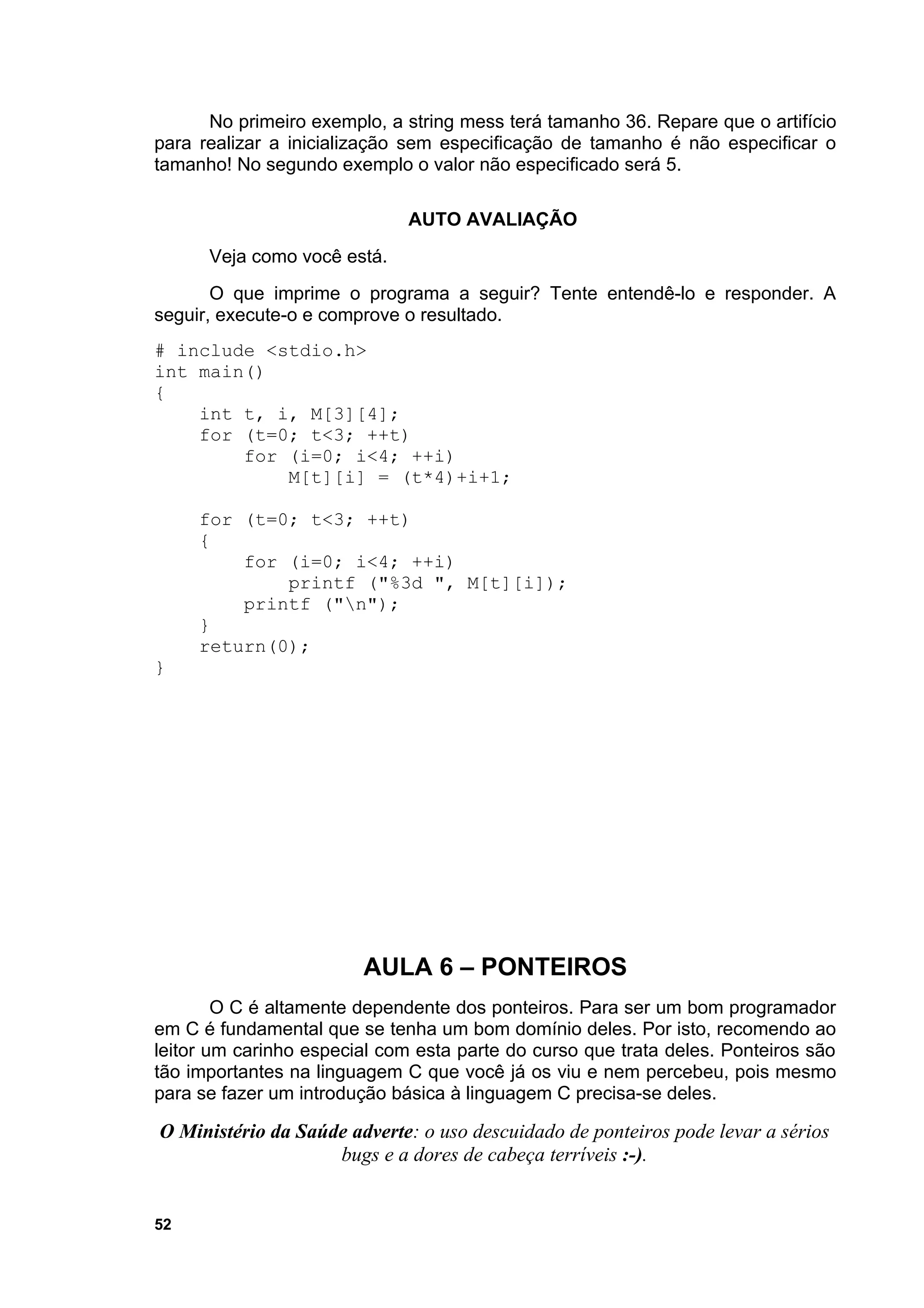 No primeiro exemplo, a string mess terá tamanho 36. Repare que o artifício
para realizar a inicialização sem especificação de tamanho é não especificar o
tamanho! No segundo exemplo o valor não especificado será 5.

                              AUTO AVALIAÇÃO
      Veja como você está.
       O que imprime o programa a seguir? Tente entendê-lo e responder. A
seguir, execute-o e comprove o resultado.
# include <stdio.h>
int main()
{
    int t, i, M[3][4];
    for (t=0; t<3; ++t)
        for (i=0; i<4; ++i)
            M[t][i] = (t*4)+i+1;

     for (t=0; t<3; ++t)
     {
         for (i=0; i<4; ++i)
             printf ("%3d ", M[t][i]);
         printf ("n");
     }
     return(0);
}




                        AULA 6 – PONTEIROS
        O C é altamente dependente dos ponteiros. Para ser um bom programador
em C é fundamental que se tenha um bom domínio deles. Por isto, recomendo ao
leitor um carinho especial com esta parte do curso que trata deles. Ponteiros são
tão importantes na linguagem C que você já os viu e nem percebeu, pois mesmo
para se fazer um introdução básica à linguagem C precisa-se deles.

O Ministério da Saúde adverte: o uso descuidado de ponteiros pode levar a sérios
                    bugs e a dores de cabeça terríveis :-).


52
 