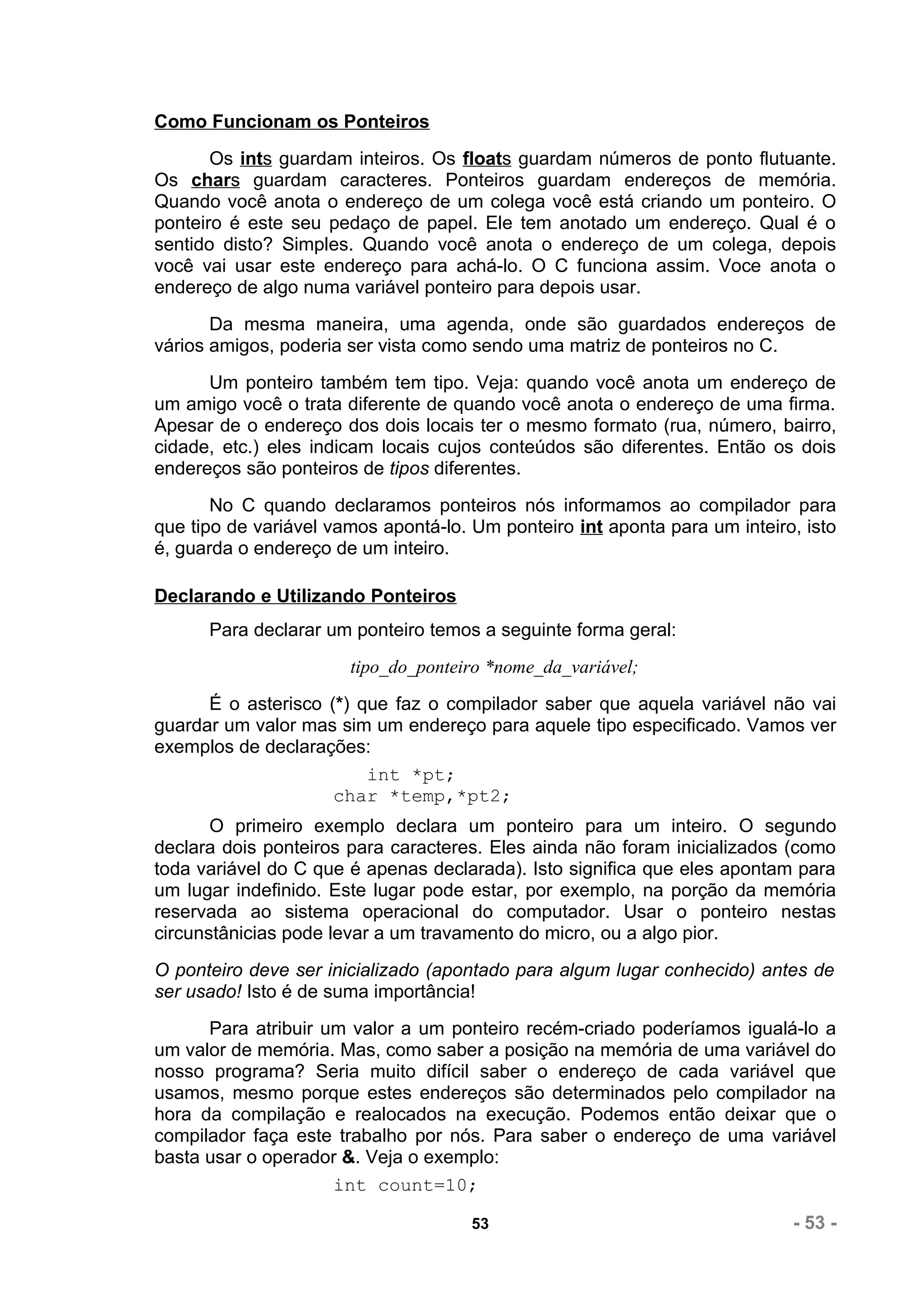 Como Funcionam os Ponteiros
       Os ints guardam inteiros. Os floats guardam números de ponto flutuante.
Os chars guardam caracteres. Ponteiros guardam endereços de memória.
Quando você anota o endereço de um colega você está criando um ponteiro. O
ponteiro é este seu pedaço de papel. Ele tem anotado um endereço. Qual é o
sentido disto? Simples. Quando você anota o endereço de um colega, depois
você vai usar este endereço para achá-lo. O C funciona assim. Voce anota o
endereço de algo numa variável ponteiro para depois usar.
       Da mesma maneira, uma agenda, onde são guardados endereços de
vários amigos, poderia ser vista como sendo uma matriz de ponteiros no C.
      Um ponteiro também tem tipo. Veja: quando você anota um endereço de
um amigo você o trata diferente de quando você anota o endereço de uma firma.
Apesar de o endereço dos dois locais ter o mesmo formato (rua, número, bairro,
cidade, etc.) eles indicam locais cujos conteúdos são diferentes. Então os dois
endereços são ponteiros de tipos diferentes.
       No C quando declaramos ponteiros nós informamos ao compilador para
que tipo de variável vamos apontá-lo. Um ponteiro int aponta para um inteiro, isto
é, guarda o endereço de um inteiro.

Declarando e Utilizando Ponteiros
      Para declarar um ponteiro temos a seguinte forma geral:
                       tipo_do_ponteiro *nome_da_variável;
      É o asterisco (*) que faz o compilador saber que aquela variável não vai
guardar um valor mas sim um endereço para aquele tipo especificado. Vamos ver
exemplos de declarações:
                         int *pt;
                     char *temp,*pt2;
       O primeiro exemplo declara um ponteiro para um inteiro. O segundo
declara dois ponteiros para caracteres. Eles ainda não foram inicializados (como
toda variável do C que é apenas declarada). Isto significa que eles apontam para
um lugar indefinido. Este lugar pode estar, por exemplo, na porção da memória
reservada ao sistema operacional do computador. Usar o ponteiro nestas
circunstânicias pode levar a um travamento do micro, ou a algo pior.
O ponteiro deve ser inicializado (apontado para algum lugar conhecido) antes de
ser usado! Isto é de suma importância!
      Para atribuir um valor a um ponteiro recém-criado poderíamos igualá-lo a
um valor de memória. Mas, como saber a posição na memória de uma variável do
nosso programa? Seria muito difícil saber o endereço de cada variável que
usamos, mesmo porque estes endereços são determinados pelo compilador na
hora da compilação e realocados na execução. Podemos então deixar que o
compilador faça este trabalho por nós. Para saber o endereço de uma variável
basta usar o operador &. Veja o exemplo:
                     int count=10;

                                      53                                    - 53 -
 