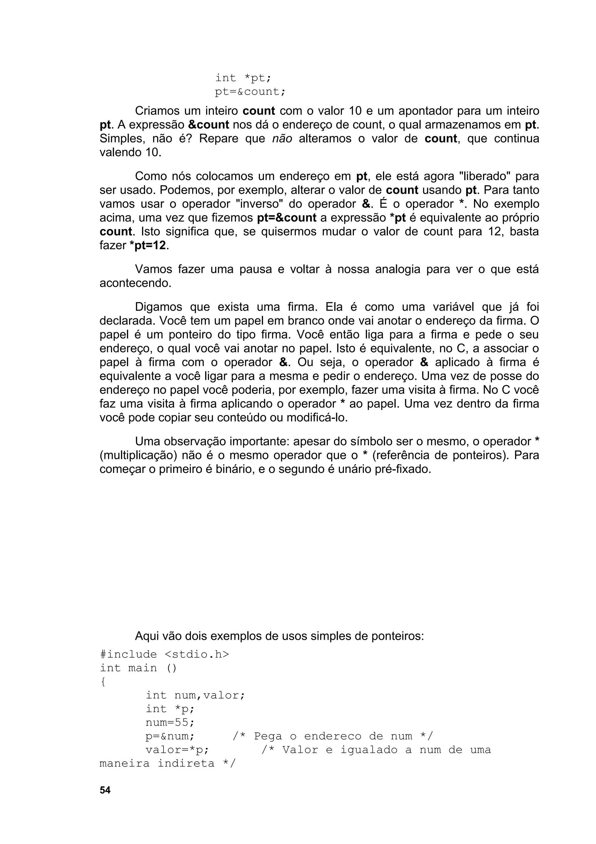 int *pt;
                     pt=&count;
       Criamos um inteiro count com o valor 10 e um apontador para um inteiro
pt. A expressão &count nos dá o endereço de count, o qual armazenamos em pt.
Simples, não é? Repare que não alteramos o valor de count, que continua
valendo 10.
       Como nós colocamos um endereço em pt, ele está agora "liberado" para
ser usado. Podemos, por exemplo, alterar o valor de count usando pt. Para tanto
vamos usar o operador "inverso" do operador &. É o operador *. No exemplo
acima, uma vez que fizemos pt=&count a expressão *pt é equivalente ao próprio
count. Isto significa que, se quisermos mudar o valor de count para 12, basta
fazer *pt=12.
      Vamos fazer uma pausa e voltar à nossa analogia para ver o que está
acontecendo.
      Digamos que exista uma firma. Ela é como uma variável que já foi
declarada. Você tem um papel em branco onde vai anotar o endereço da firma. O
papel é um ponteiro do tipo firma. Você então liga para a firma e pede o seu
endereço, o qual você vai anotar no papel. Isto é equivalente, no C, a associar o
papel à firma com o operador &. Ou seja, o operador & aplicado à firma é
equivalente a você ligar para a mesma e pedir o endereço. Uma vez de posse do
endereço no papel você poderia, por exemplo, fazer uma visita à firma. No C você
faz uma visita à firma aplicando o operador * ao papel. Uma vez dentro da firma
você pode copiar seu conteúdo ou modificá-lo.
       Uma observação importante: apesar do símbolo ser o mesmo, o operador *
(multiplicação) não é o mesmo operador que o * (referência de ponteiros). Para
começar o primeiro é binário, e o segundo é unário pré-fixado.




     Aqui vão dois exemplos de usos simples de ponteiros:
#include <stdio.h>
int main ()
{
      int num,valor;
      int *p;
      num=55;
      p=&num;         /* Pega o endereco de num */
      valor=*p;            /* Valor e igualado a num de uma
maneira indireta */

54
 