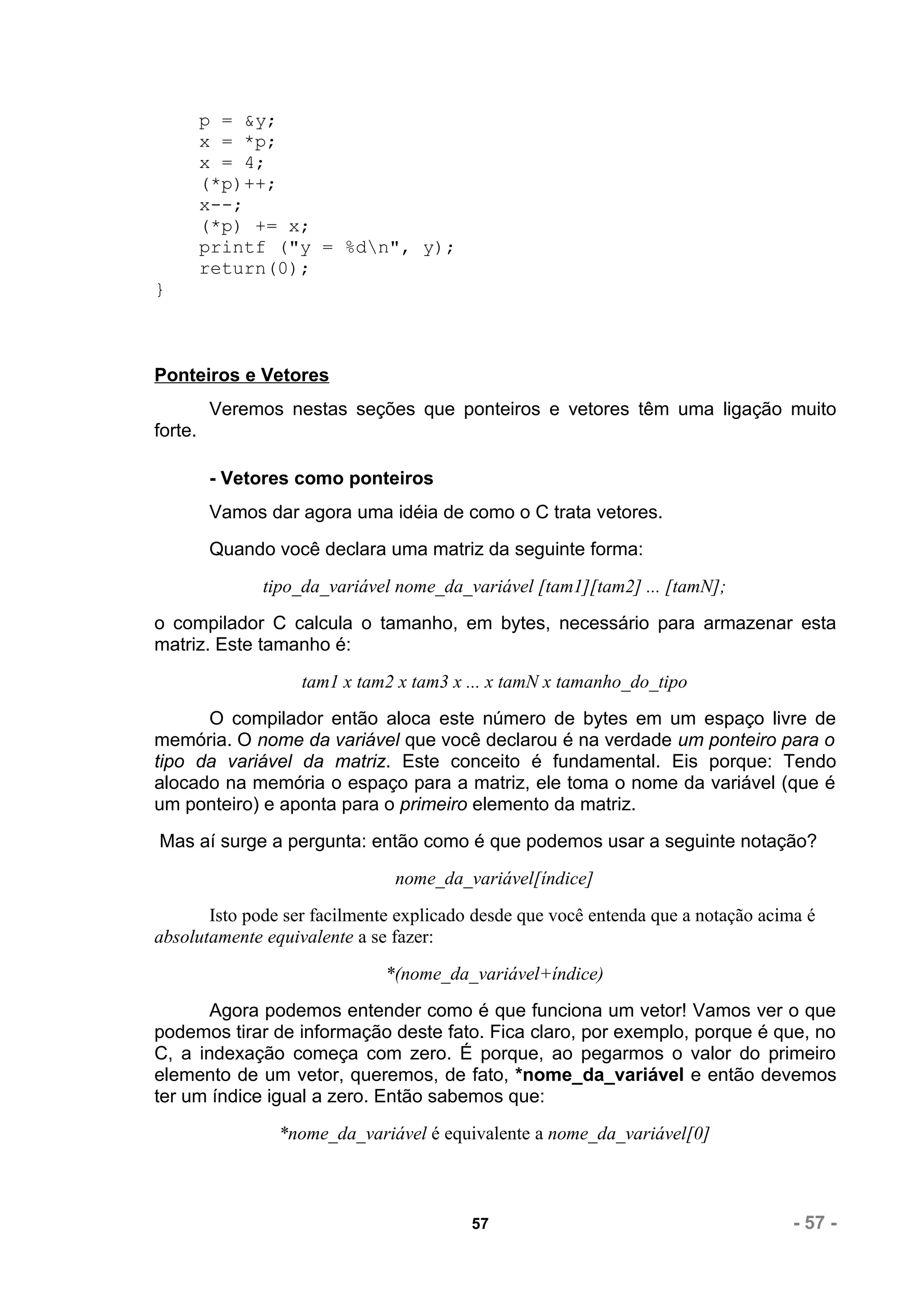 p = &y;
         x = *p;
         x = 4;
         (*p)++;
         x--;
         (*p) += x;
         printf ("y = %dn", y);
         return(0);
}



Ponteiros e Vetores
         Veremos nestas seções que ponteiros e vetores têm uma ligação muito
forte.

         - Vetores como ponteiros
         Vamos dar agora uma idéia de como o C trata vetores.
         Quando você declara uma matriz da seguinte forma:
               tipo_da_variável nome_da_variável [tam1][tam2] ... [tamN];
o compilador C calcula o tamanho, em bytes, necessário para armazenar esta
matriz. Este tamanho é:
                   tam1 x tam2 x tam3 x ... x tamN x tamanho_do_tipo
      O compilador então aloca este número de bytes em um espaço livre de
memória. O nome da variável que você declarou é na verdade um ponteiro para o
tipo da variável da matriz. Este conceito é fundamental. Eis porque: Tendo
alocado na memória o espaço para a matriz, ele toma o nome da variável (que é
um ponteiro) e aponta para o primeiro elemento da matriz.
Mas aí surge a pergunta: então como é que podemos usar a seguinte notação?
                               nome_da_variável[índice]
       Isto pode ser facilmente explicado desde que você entenda que a notação acima é
absolutamente equivalente a se fazer:
                              *(nome_da_variável+índice)
       Agora podemos entender como é que funciona um vetor! Vamos ver o que
podemos tirar de informação deste fato. Fica claro, por exemplo, porque é que, no
C, a indexação começa com zero. É porque, ao pegarmos o valor do primeiro
elemento de um vetor, queremos, de fato, *nome_da_variável e então devemos
ter um índice igual a zero. Então sabemos que:
                *nome_da_variável é equivalente a nome_da_variável[0]



                                         57                                        - 57 -
 