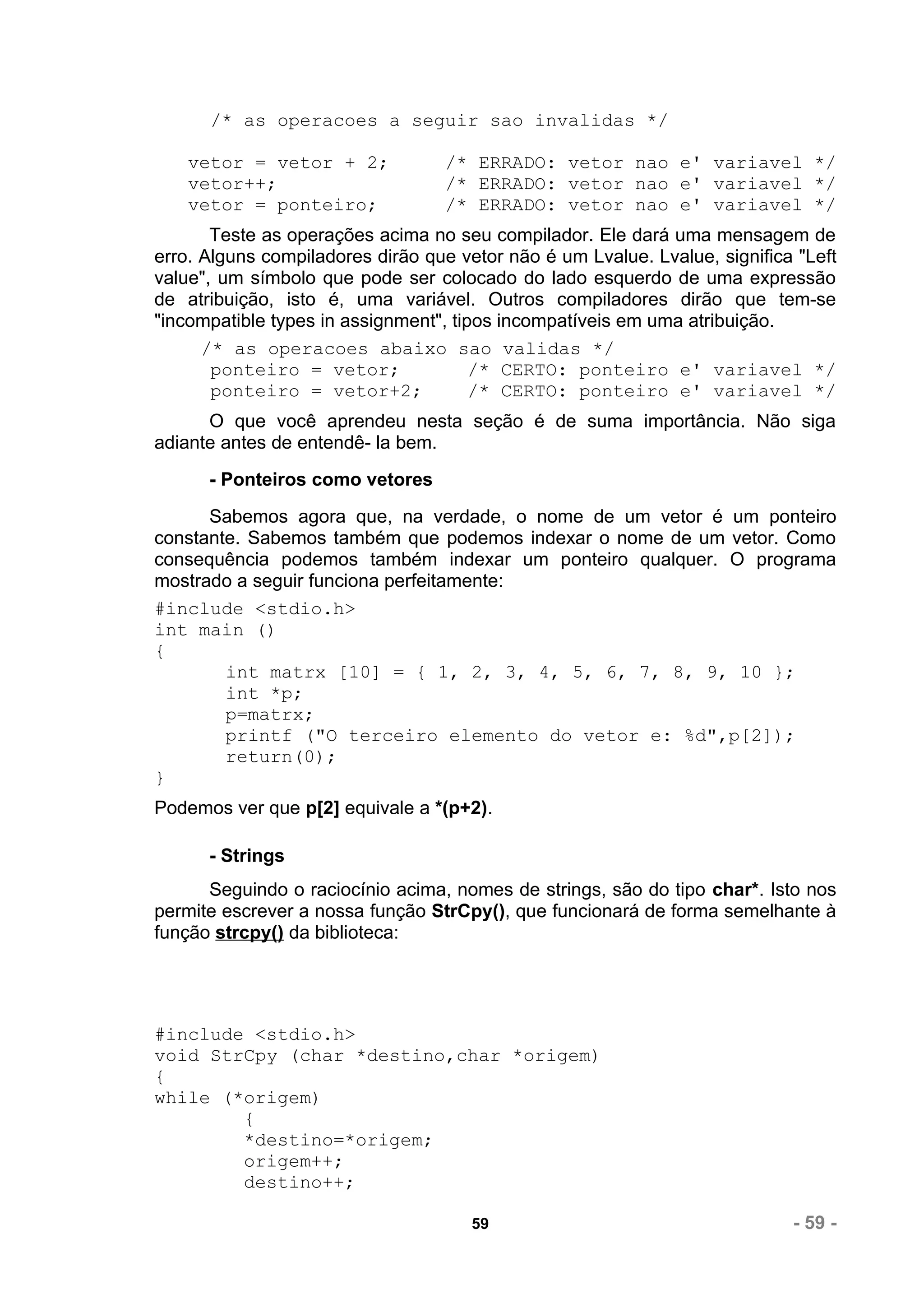 /* as operacoes a seguir sao invalidas */

    vetor = vetor + 2;            /* ERRADO: vetor nao e' variavel */
    vetor++;                      /* ERRADO: vetor nao e' variavel */
    vetor = ponteiro;             /* ERRADO: vetor nao e' variavel */
       Teste as operações acima no seu compilador. Ele dará uma mensagem de
erro. Alguns compiladores dirão que vetor não é um Lvalue. Lvalue, significa "Left
value", um símbolo que pode ser colocado do lado esquerdo de uma expressão
de atribuição, isto é, uma variável. Outros compiladores dirão que tem-se
"incompatible types in assignment", tipos incompatíveis em uma atribuição.
      /* as operacoes abaixo sao validas */
       ponteiro = vetor;               /* CERTO: ponteiro e' variavel */
       ponteiro = vetor+2;             /* CERTO: ponteiro e' variavel */
      O que você aprendeu nesta seção é de suma importância. Não siga
adiante antes de entendê- la bem.
      - Ponteiros como vetores
      Sabemos agora que, na verdade, o nome de um vetor é um ponteiro
constante. Sabemos também que podemos indexar o nome de um vetor. Como
consequência podemos também indexar um ponteiro qualquer. O programa
mostrado a seguir funciona perfeitamente:
#include <stdio.h>
int main ()
{
        int matrx [10] = { 1, 2, 3, 4, 5, 6, 7, 8, 9, 10 };
        int *p;
        p=matrx;
        printf ("O terceiro elemento do vetor e: %d",p[2]);
        return(0);
}
Podemos ver que p[2] equivale a *(p+2).

      - Strings
      Seguindo o raciocínio acima, nomes de strings, são do tipo char*. Isto nos
permite escrever a nossa função StrCpy(), que funcionará de forma semelhante à
função strcpy() da biblioteca:




#include <stdio.h>
void StrCpy (char *destino,char *origem)
{
while (*origem)
        {
        *destino=*origem;
        origem++;
        destino++;

                                      59                                    - 59 -
 