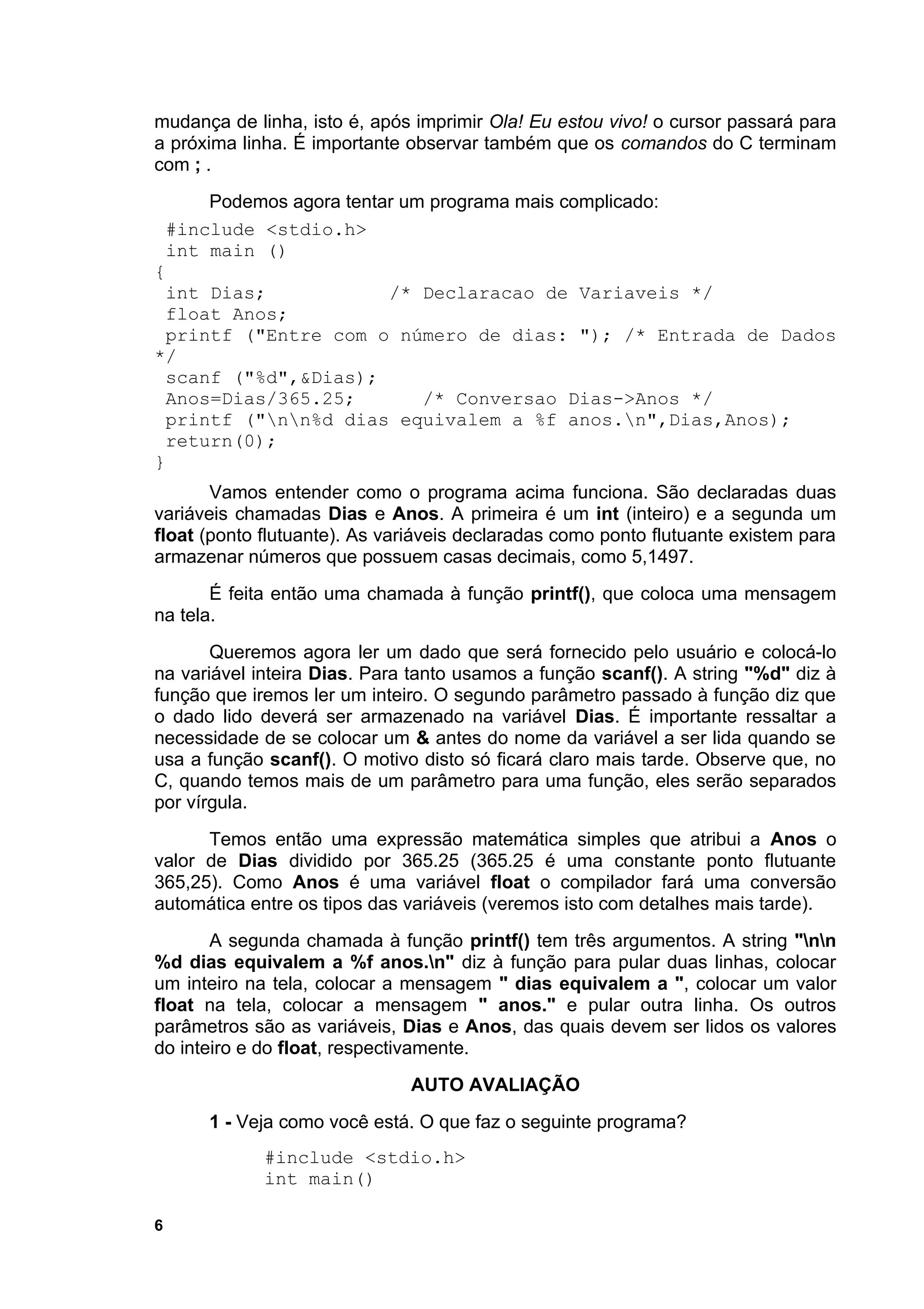 mudança de linha, isto é, após imprimir Ola! Eu estou vivo! o cursor passará para
a próxima linha. É importante observar também que os comandos do C terminam
com ; .
      Podemos agora tentar um programa mais complicado:
 #include <stdio.h>
 int main ()
{
 int Dias;               /* Declaracao de Variaveis */
 float Anos;
 printf ("Entre com o número de dias: "); /* Entrada de Dados
*/
 scanf ("%d",&Dias);
 Anos=Dias/365.25;           /* Conversao Dias->Anos */
 printf ("nn%d dias equivalem a %f anos.n",Dias,Anos);
  return(0);
}
       Vamos entender como o programa acima funciona. São declaradas duas
variáveis chamadas Dias e Anos. A primeira é um int (inteiro) e a segunda um
float (ponto flutuante). As variáveis declaradas como ponto flutuante existem para
armazenar números que possuem casas decimais, como 5,1497.
       É feita então uma chamada à função printf(), que coloca uma mensagem
na tela.
       Queremos agora ler um dado que será fornecido pelo usuário e colocá-lo
na variável inteira Dias. Para tanto usamos a função scanf(). A string "%d" diz à
função que iremos ler um inteiro. O segundo parâmetro passado à função diz que
o dado lido deverá ser armazenado na variável Dias. É importante ressaltar a
necessidade de se colocar um & antes do nome da variável a ser lida quando se
usa a função scanf(). O motivo disto só ficará claro mais tarde. Observe que, no
C, quando temos mais de um parâmetro para uma função, eles serão separados
por vírgula.
      Temos então uma expressão matemática simples que atribui a Anos o
valor de Dias dividido por 365.25 (365.25 é uma constante ponto flutuante
365,25). Como Anos é uma variável float o compilador fará uma conversão
automática entre os tipos das variáveis (veremos isto com detalhes mais tarde).
       A segunda chamada à função printf() tem três argumentos. A string "nn
%d dias equivalem a %f anos.n" diz à função para pular duas linhas, colocar
um inteiro na tela, colocar a mensagem " dias equivalem a ", colocar um valor
float na tela, colocar a mensagem " anos." e pular outra linha. Os outros
parâmetros são as variáveis, Dias e Anos, das quais devem ser lidos os valores
do inteiro e do float, respectivamente.
                              AUTO AVALIAÇÃO
      1 - Veja como você está. O que faz o seguinte programa?
             #include <stdio.h>
             int main()

6
 