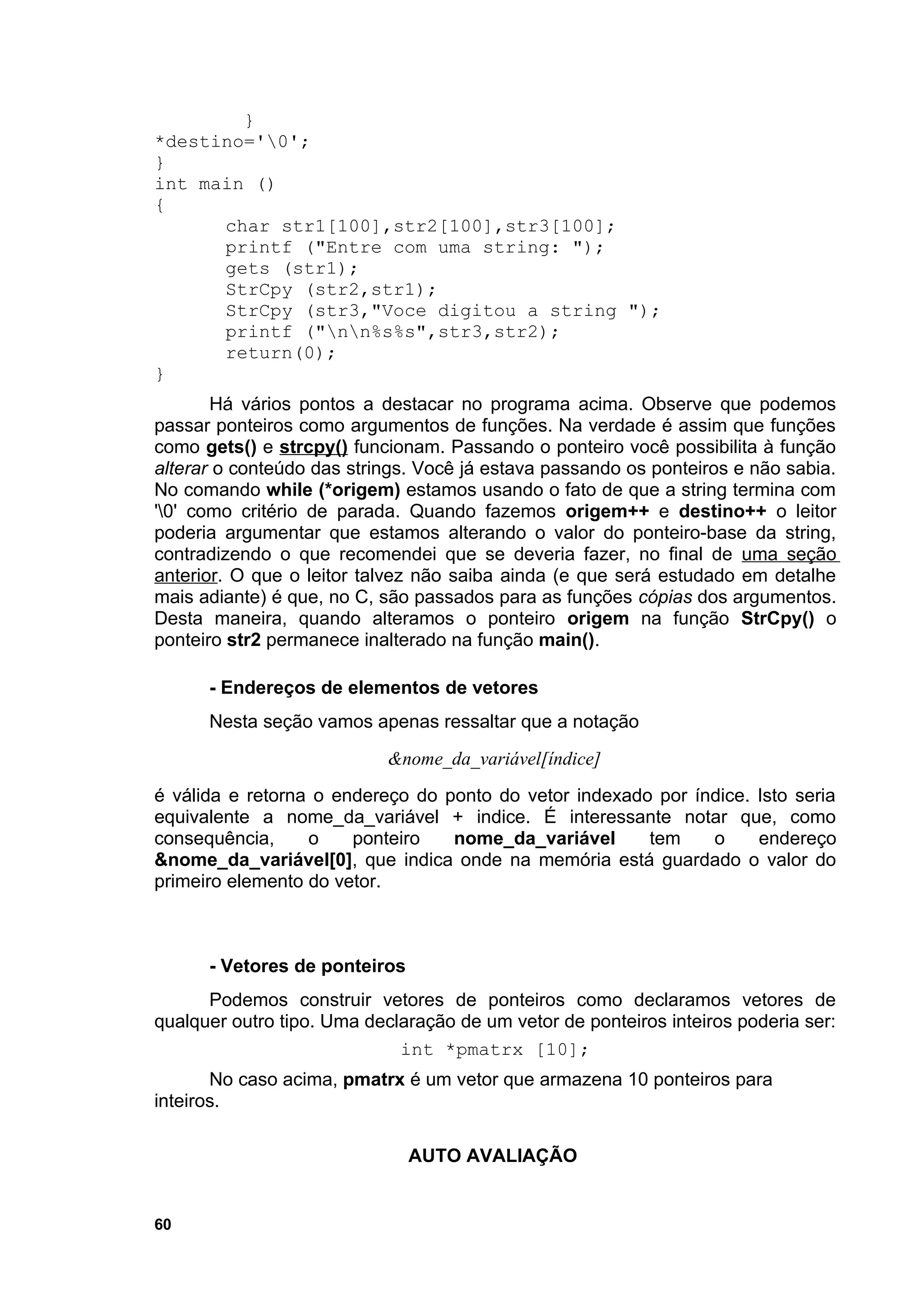 }
*destino='0';
}
int main ()
{
      char str1[100],str2[100],str3[100];
      printf ("Entre com uma string: ");
      gets (str1);
      StrCpy (str2,str1);
      StrCpy (str3,"Voce digitou a string ");
      printf ("nn%s%s",str3,str2);
      return(0);
}
       Há vários pontos a destacar no programa acima. Observe que podemos
passar ponteiros como argumentos de funções. Na verdade é assim que funções
como gets() e strcpy() funcionam. Passando o ponteiro você possibilita à função
alterar o conteúdo das strings. Você já estava passando os ponteiros e não sabia.
No comando while (*origem) estamos usando o fato de que a string termina com
'0' como critério de parada. Quando fazemos origem++ e destino++ o leitor
poderia argumentar que estamos alterando o valor do ponteiro-base da string,
contradizendo o que recomendei que se deveria fazer, no final de uma seção
anterior. O que o leitor talvez não saiba ainda (e que será estudado em detalhe
mais adiante) é que, no C, são passados para as funções cópias dos argumentos.
Desta maneira, quando alteramos o ponteiro origem na função StrCpy() o
ponteiro str2 permanece inalterado na função main().

      - Endereços de elementos de vetores
      Nesta seção vamos apenas ressaltar que a notação
                            &nome_da_variável[índice]
é válida e retorna o endereço do ponto do vetor indexado por índice. Isto seria
equivalente a nome_da_variável + indice. É interessante notar que, como
consequência,     o    ponteiro   nome_da_variável      tem    o     endereço
&nome_da_variável[0], que indica onde na memória está guardado o valor do
primeiro elemento do vetor.



      - Vetores de ponteiros
      Podemos construir vetores de ponteiros como declaramos vetores de
qualquer outro tipo. Uma declaração de um vetor de ponteiros inteiros poderia ser:
                             int *pmatrx [10];
       No caso acima, pmatrx é um vetor que armazena 10 ponteiros para
inteiros.

                               AUTO AVALIAÇÃO


60
 