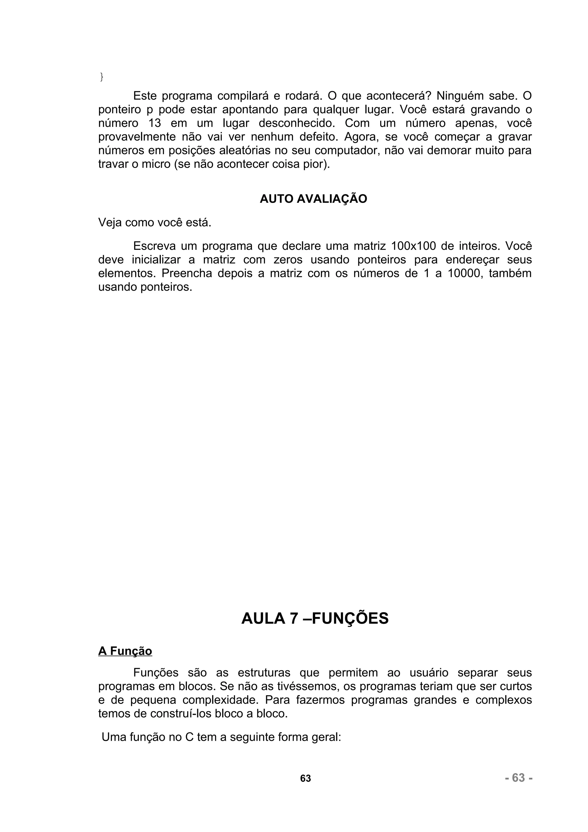}
       Este programa compilará e rodará. O que acontecerá? Ninguém sabe. O
ponteiro p pode estar apontando para qualquer lugar. Você estará gravando o
número 13 em um lugar desconhecido. Com um número apenas, você
provavelmente não vai ver nenhum defeito. Agora, se você começar a gravar
números em posições aleatórias no seu computador, não vai demorar muito para
travar o micro (se não acontecer coisa pior).

                            AUTO AVALIAÇÃO
Veja como você está.
      Escreva um programa que declare uma matriz 100x100 de inteiros. Você
deve inicializar a matriz com zeros usando ponteiros para endereçar seus
elementos. Preencha depois a matriz com os números de 1 a 10000, também
usando ponteiros.




                         AULA 7 –FUNÇÕES
A Função
      Funções são as estruturas que permitem ao usuário separar seus
programas em blocos. Se não as tivéssemos, os programas teriam que ser curtos
e de pequena complexidade. Para fazermos programas grandes e complexos
temos de construí-los bloco a bloco.
Uma função no C tem a seguinte forma geral:


                                   63                                   - 63 -
 