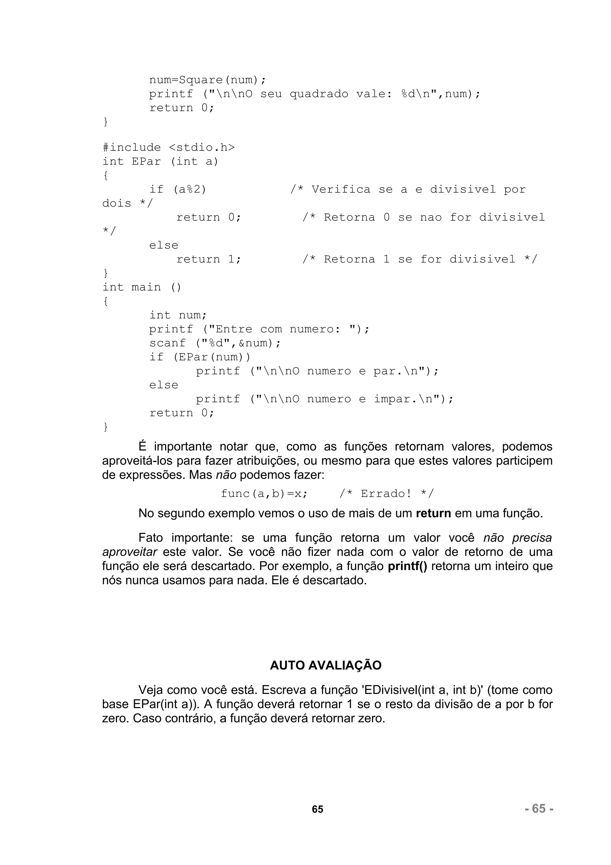 num=Square(num);
        printf ("nnO seu quadrado vale: %dn",num);
        return 0;
}

#include <stdio.h>
int EPar (int a)
{
      if (a%2)            /* Verifica se a e divisivel por
dois */
          return 0;         /* Retorna 0 se nao for divisivel
*/
      else
          return 1;         /* Retorna 1 se for divisivel */
}
int main ()
{
      int num;
      printf ("Entre com numero: ");
      scanf ("%d",&num);
      if (EPar(num))
             printf ("nnO numero e par.n");
      else
             printf ("nnO numero e impar.n");
      return 0;
}
      É importante notar que, como as funções retornam valores, podemos
aproveitá-los para fazer atribuições, ou mesmo para que estes valores participem
de expressões. Mas não podemos fazer:
                      func(a,b)=x;         /* Errado! */
      No segundo exemplo vemos o uso de mais de um return em uma função.
      Fato importante: se uma função retorna um valor você não precisa
aproveitar este valor. Se você não fizer nada com o valor de retorno de uma
função ele será descartado. Por exemplo, a função printf() retorna um inteiro que
nós nunca usamos para nada. Ele é descartado.




                              AUTO AVALIAÇÃO
       Veja como você está. Escreva a função 'EDivisivel(int a, int b)' (tome como
base EPar(int a)). A função deverá retornar 1 se o resto da divisão de a por b for
zero. Caso contrário, a função deverá retornar zero.




                                      65                                    - 65 -
 
