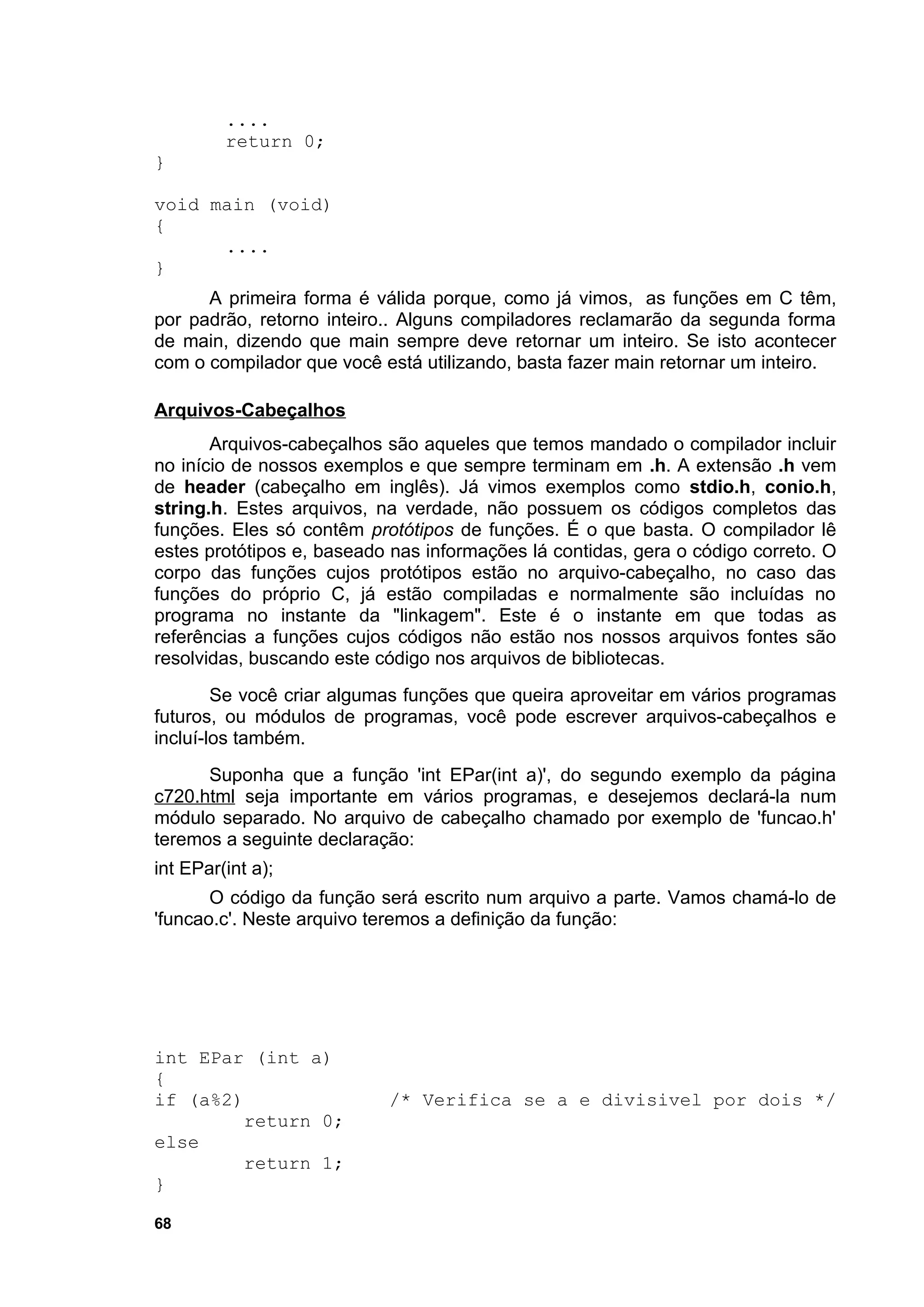....
         return 0;
}

void main (void)
{
      ....
}
      A primeira forma é válida porque, como já vimos, as funções em C têm,
por padrão, retorno inteiro.. Alguns compiladores reclamarão da segunda forma
de main, dizendo que main sempre deve retornar um inteiro. Se isto acontecer
com o compilador que você está utilizando, basta fazer main retornar um inteiro.

Arquivos-Cabeçalhos
       Arquivos-cabeçalhos são aqueles que temos mandado o compilador incluir
no início de nossos exemplos e que sempre terminam em .h. A extensão .h vem
de header (cabeçalho em inglês). Já vimos exemplos como stdio.h, conio.h,
string.h. Estes arquivos, na verdade, não possuem os códigos completos das
funções. Eles só contêm protótipos de funções. É o que basta. O compilador lê
estes protótipos e, baseado nas informações lá contidas, gera o código correto. O
corpo das funções cujos protótipos estão no arquivo-cabeçalho, no caso das
funções do próprio C, já estão compiladas e normalmente são incluídas no
programa no instante da "linkagem". Este é o instante em que todas as
referências a funções cujos códigos não estão nos nossos arquivos fontes são
resolvidas, buscando este código nos arquivos de bibliotecas.
        Se você criar algumas funções que queira aproveitar em vários programas
futuros, ou módulos de programas, você pode escrever arquivos-cabeçalhos e
incluí-los também.
      Suponha que a função 'int EPar(int a)', do segundo exemplo da página
c720.html seja importante em vários programas, e desejemos declará-la num
módulo separado. No arquivo de cabeçalho chamado por exemplo de 'funcao.h'
teremos a seguinte declaração:
int EPar(int a);
       O código da função será escrito num arquivo a parte. Vamos chamá-lo de
'funcao.c'. Neste arquivo teremos a definição da função:




int EPar (int a)
{
if (a%2)                   /* Verifica se a e divisivel por dois */
         return 0;
else
         return 1;
}

68
 