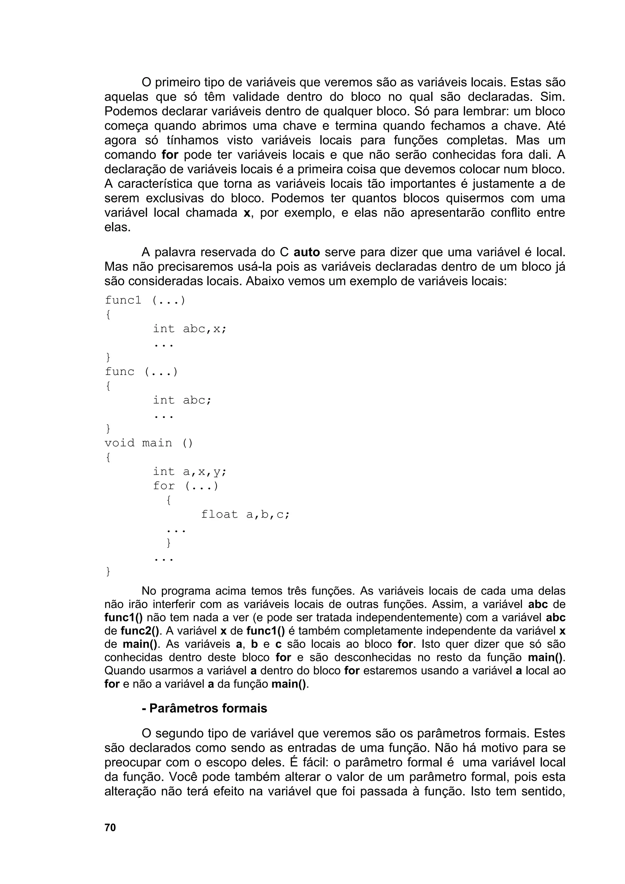 O primeiro tipo de variáveis que veremos são as variáveis locais. Estas são
aquelas que só têm validade dentro do bloco no qual são declaradas. Sim.
Podemos declarar variáveis dentro de qualquer bloco. Só para lembrar: um bloco
começa quando abrimos uma chave e termina quando fechamos a chave. Até
agora só tínhamos visto variáveis locais para funções completas. Mas um
comando for pode ter variáveis locais e que não serão conhecidas fora dali. A
declaração de variáveis locais é a primeira coisa que devemos colocar num bloco.
A característica que torna as variáveis locais tão importantes é justamente a de
serem exclusivas do bloco. Podemos ter quantos blocos quisermos com uma
variável local chamada x, por exemplo, e elas não apresentarão conflito entre
elas.
      A palavra reservada do C auto serve para dizer que uma variável é local.
Mas não precisaremos usá-la pois as variáveis declaradas dentro de um bloco já
são consideradas locais. Abaixo vemos um exemplo de variáveis locais:
func1 (...)
{
        int abc,x;
        ...
}
func (...)
{
        int abc;
        ...
}
void main ()
{
        int a,x,y;
        for (...)
          {
                float a,b,c;
          ...
          }
        ...
}
       No programa acima temos três funções. As variáveis locais de cada uma delas
não irão interferir com as variáveis locais de outras funções. Assim, a variável abc de
func1() não tem nada a ver (e pode ser tratada independentemente) com a variável abc
de func2(). A variável x de func1() é também completamente independente da variável x
de main(). As variáveis a, b e c são locais ao bloco for. Isto quer dizer que só são
conhecidas dentro deste bloco for e são desconhecidas no resto da função main().
Quando usarmos a variável a dentro do bloco for estaremos usando a variável a local ao
for e não a variável a da função main().

       - Parâmetros formais
       O segundo tipo de variável que veremos são os parâmetros formais. Estes
são declarados como sendo as entradas de uma função. Não há motivo para se
preocupar com o escopo deles. É fácil: o parâmetro formal é uma variável local
da função. Você pode também alterar o valor de um parâmetro formal, pois esta
alteração não terá efeito na variável que foi passada à função. Isto tem sentido,

70
 