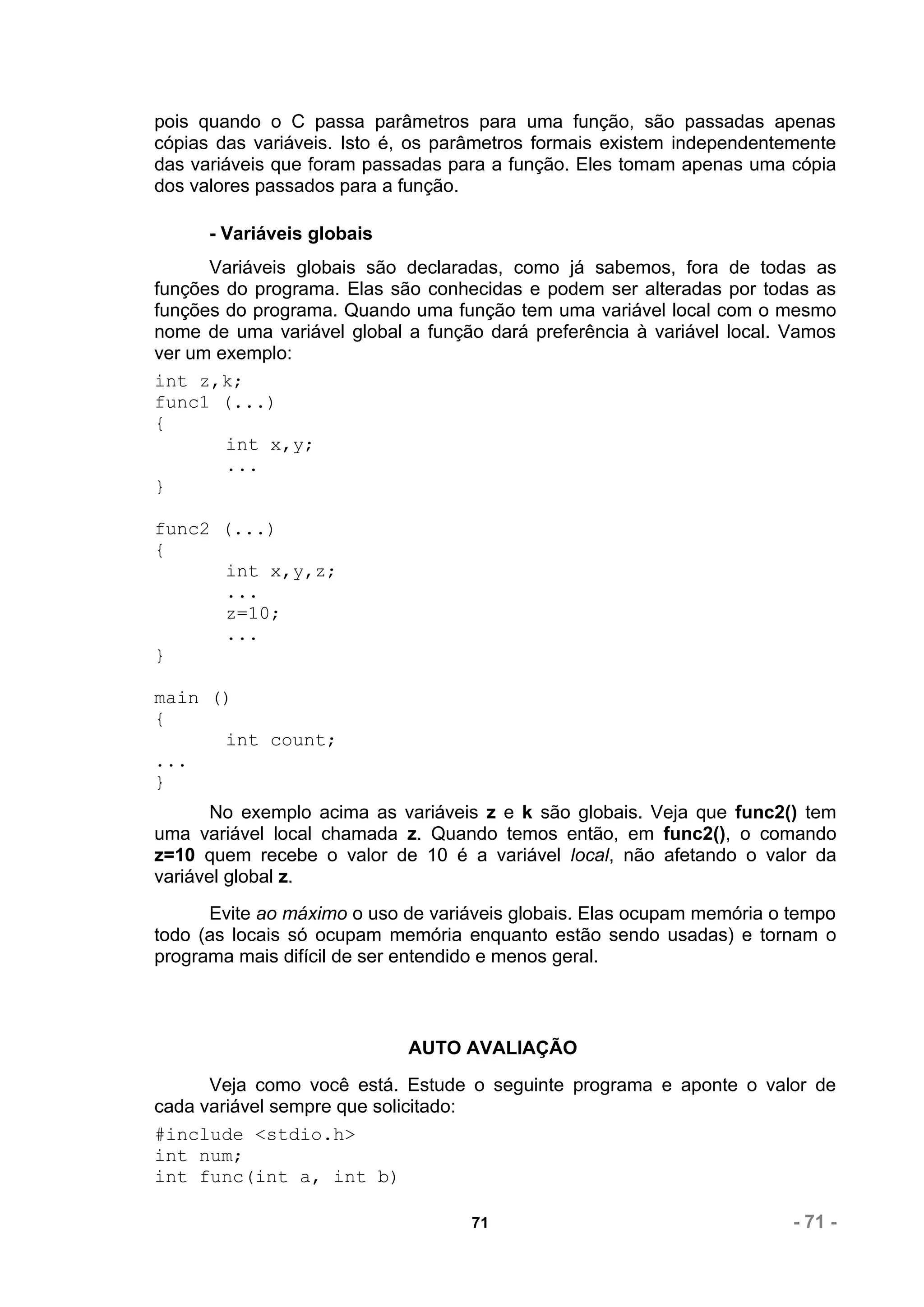 pois quando o C passa parâmetros para uma função, são passadas apenas
cópias das variáveis. Isto é, os parâmetros formais existem independentemente
das variáveis que foram passadas para a função. Eles tomam apenas uma cópia
dos valores passados para a função.

      - Variáveis globais
      Variáveis globais são declaradas, como já sabemos, fora de todas as
funções do programa. Elas são conhecidas e podem ser alteradas por todas as
funções do programa. Quando uma função tem uma variável local com o mesmo
nome de uma variável global a função dará preferência à variável local. Vamos
ver um exemplo:
int z,k;
func1 (...)
{
        int x,y;
        ...
}

func2 (...)
{
      int x,y,z;
      ...
      z=10;
      ...
}

main ()
{
      int count;
...
}
       No exemplo acima as variáveis z e k são globais. Veja que func2() tem
uma variável local chamada z. Quando temos então, em func2(), o comando
z=10 quem recebe o valor de 10 é a variável local, não afetando o valor da
variável global z.
      Evite ao máximo o uso de variáveis globais. Elas ocupam memória o tempo
todo (as locais só ocupam memória enquanto estão sendo usadas) e tornam o
programa mais difícil de ser entendido e menos geral.



                            AUTO AVALIAÇÃO
      Veja como você está. Estude o seguinte programa e aponte o valor de
cada variável sempre que solicitado:
#include <stdio.h>
int num;
int func(int a, int b)

                                   71                                   - 71 -
 