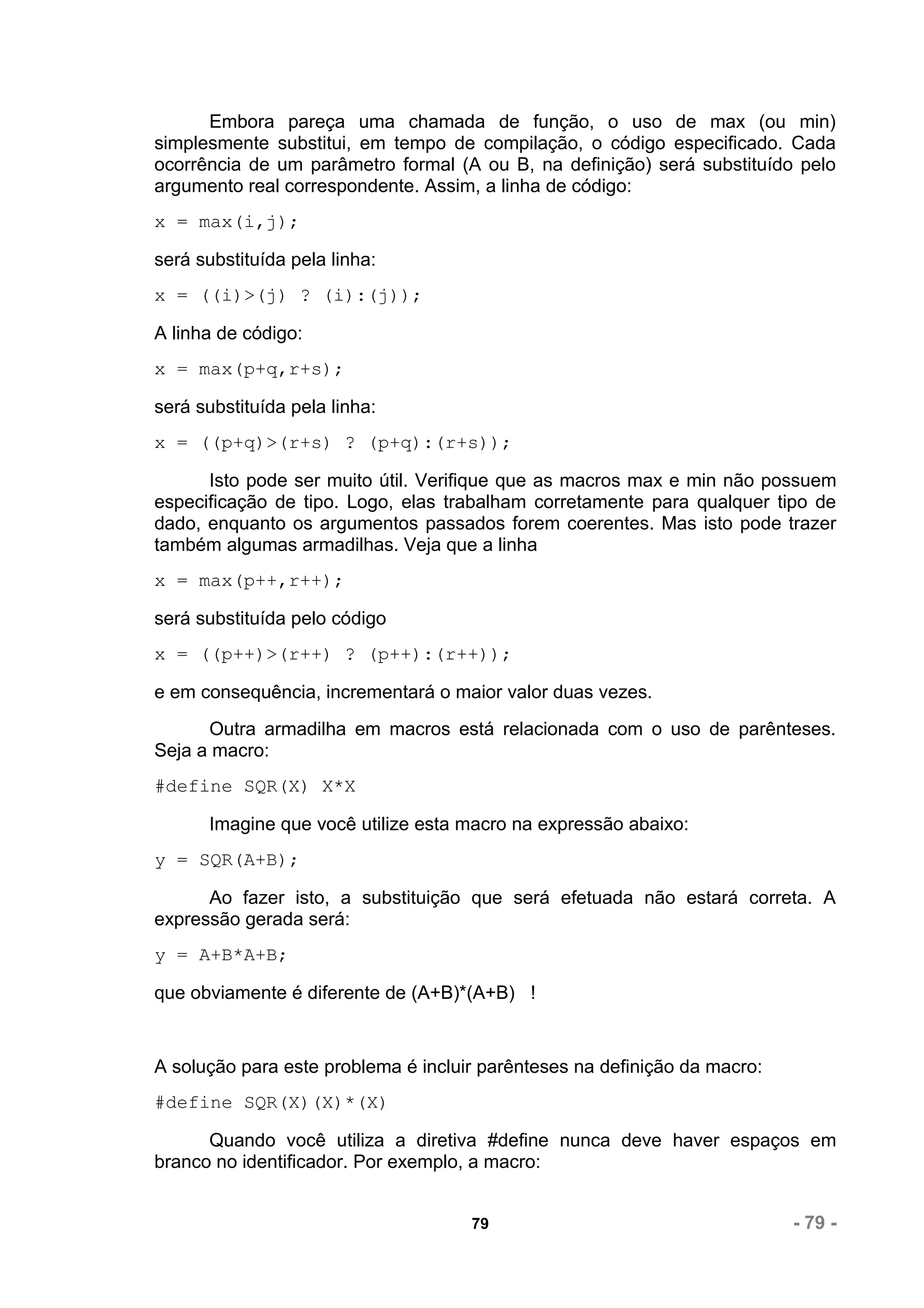Embora pareça uma chamada de função, o uso de max (ou min)
simplesmente substitui, em tempo de compilação, o código especificado. Cada
ocorrência de um parâmetro formal (A ou B, na definição) será substituído pelo
argumento real correspondente. Assim, a linha de código:
x = max(i,j);

será substituída pela linha:
x = ((i)>(j) ? (i):(j));

A linha de código:
x = max(p+q,r+s);

será substituída pela linha:
x = ((p+q)>(r+s) ? (p+q):(r+s));

      Isto pode ser muito útil. Verifique que as macros max e min não possuem
especificação de tipo. Logo, elas trabalham corretamente para qualquer tipo de
dado, enquanto os argumentos passados forem coerentes. Mas isto pode trazer
também algumas armadilhas. Veja que a linha
x = max(p++,r++);

será substituída pelo código
x = ((p++)>(r++) ? (p++):(r++));

e em consequência, incrementará o maior valor duas vezes.
      Outra armadilha em macros está relacionada com o uso de parênteses.
Seja a macro:
#define SQR(X) X*X

      Imagine que você utilize esta macro na expressão abaixo:
y = SQR(A+B);

      Ao fazer isto, a substituição que será efetuada não estará correta. A
expressão gerada será:
y = A+B*A+B;

que obviamente é diferente de (A+B)*(A+B) !


A solução para este problema é incluir parênteses na definição da macro:
#define SQR(X)(X)*(X)

      Quando você utiliza a diretiva #define nunca deve haver espaços em
branco no identificador. Por exemplo, a macro:


                                     79                                    - 79 -
 