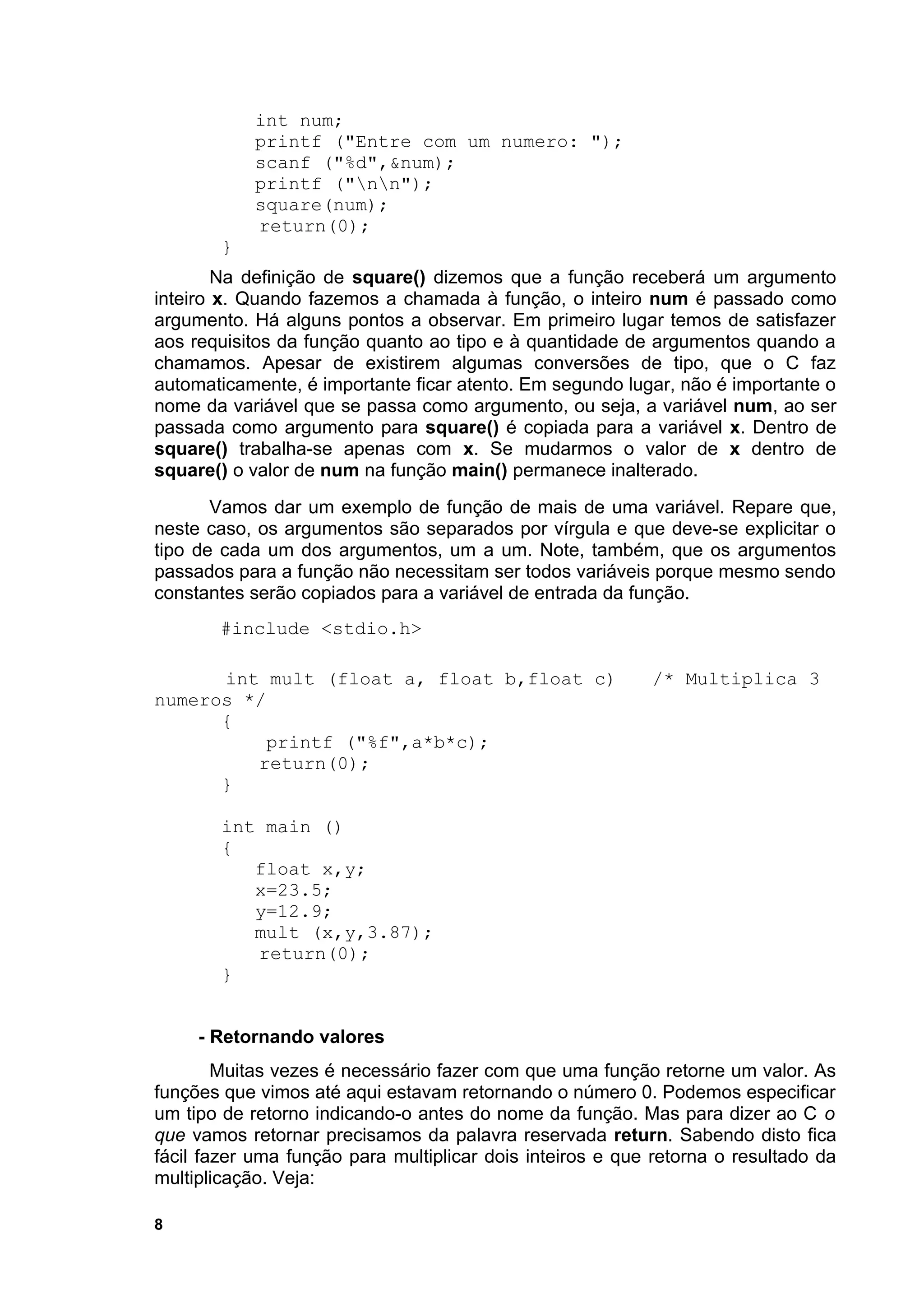 int num;
            printf ("Entre com um numero: ");
            scanf ("%d",&num);
            printf ("nn");
            square(num);
            return(0);
        }
        Na definição de square() dizemos que a função receberá um argumento
inteiro x. Quando fazemos a chamada à função, o inteiro num é passado como
argumento. Há alguns pontos a observar. Em primeiro lugar temos de satisfazer
aos requisitos da função quanto ao tipo e à quantidade de argumentos quando a
chamamos. Apesar de existirem algumas conversões de tipo, que o C faz
automaticamente, é importante ficar atento. Em segundo lugar, não é importante o
nome da variável que se passa como argumento, ou seja, a variável num, ao ser
passada como argumento para square() é copiada para a variável x. Dentro de
square() trabalha-se apenas com x. Se mudarmos o valor de x dentro de
square() o valor de num na função main() permanece inalterado.
       Vamos dar um exemplo de função de mais de uma variável. Repare que,
neste caso, os argumentos são separados por vírgula e que deve-se explicitar o
tipo de cada um dos argumentos, um a um. Note, também, que os argumentos
passados para a função não necessitam ser todos variáveis porque mesmo sendo
constantes serão copiados para a variável de entrada da função.
       #include <stdio.h>

      int mult (float a, float b,float c)                  /* Multiplica 3
numeros */
      {
           printf ("%f",a*b*c);
         return(0);
      }

        int main ()
        {
           float x,y;
           x=23.5;
           y=12.9;
           mult (x,y,3.87);
           return(0);
        }


     - Retornando valores
        Muitas vezes é necessário fazer com que uma função retorne um valor. As
funções que vimos até aqui estavam retornando o número 0. Podemos especificar
um tipo de retorno indicando-o antes do nome da função. Mas para dizer ao C o
que vamos retornar precisamos da palavra reservada return. Sabendo disto fica
fácil fazer uma função para multiplicar dois inteiros e que retorna o resultado da
multiplicação. Veja:

8
 