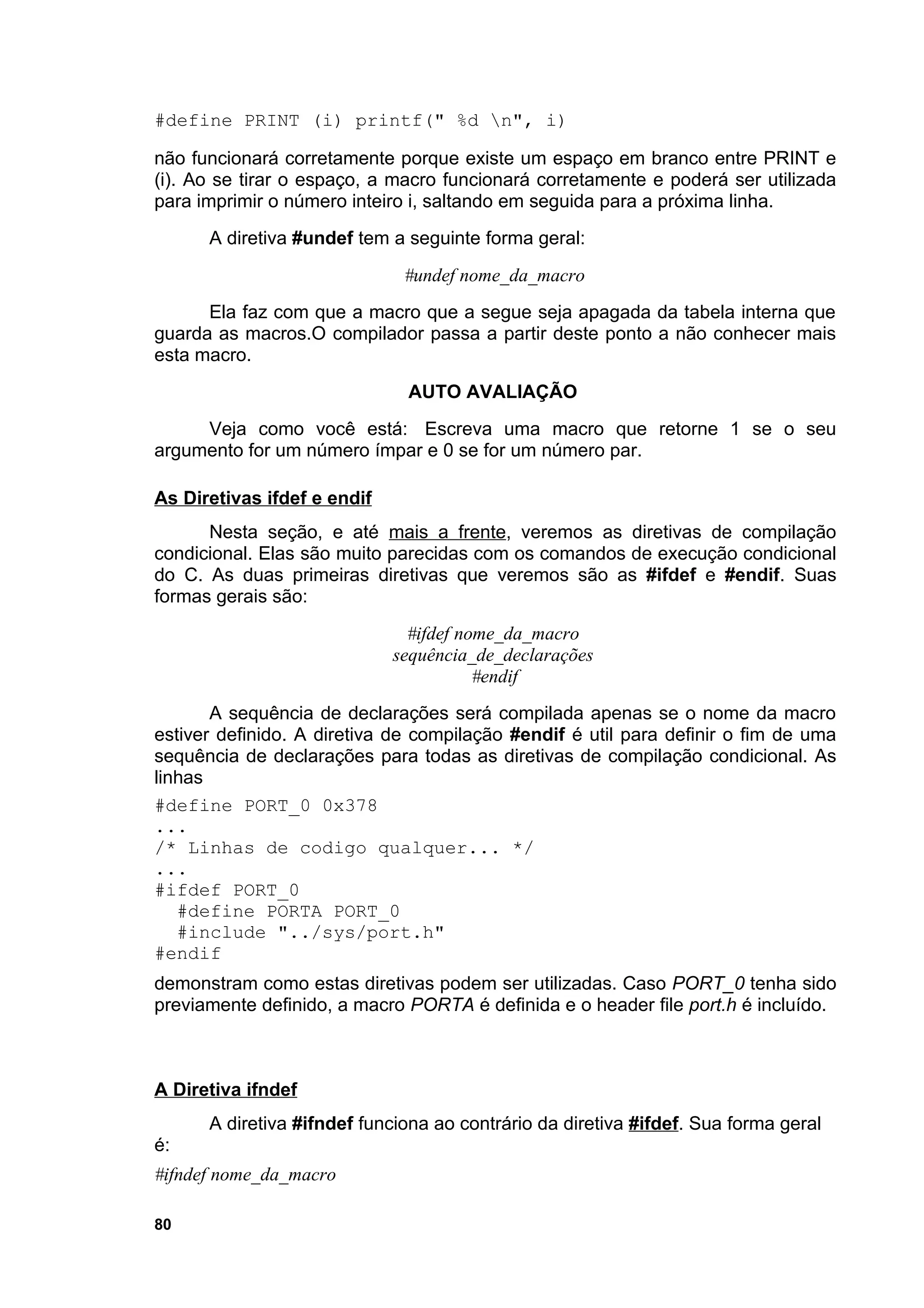 #define PRINT (i) printf(" %d n", i)

não funcionará corretamente porque existe um espaço em branco entre PRINT e
(i). Ao se tirar o espaço, a macro funcionará corretamente e poderá ser utilizada
para imprimir o número inteiro i, saltando em seguida para a próxima linha.
      A diretiva #undef tem a seguinte forma geral:
                              #undef nome_da_macro
      Ela faz com que a macro que a segue seja apagada da tabela interna que
guarda as macros.O compilador passa a partir deste ponto a não conhecer mais
esta macro.
                              AUTO AVALIAÇÃO
     Veja como você está: Escreva uma macro que retorne 1 se o seu
argumento for um número ímpar e 0 se for um número par.

As Diretivas ifdef e endif
      Nesta seção, e até mais a frente, veremos as diretivas de compilação
condicional. Elas são muito parecidas com os comandos de execução condicional
do C. As duas primeiras diretivas que veremos são as #ifdef e #endif. Suas
formas gerais são:
                               #ifdef nome_da_macro
                             sequência_de_declarações
                                        #endif
       A sequência de declarações será compilada apenas se o nome da macro
estiver definido. A diretiva de compilação #endif é util para definir o fim de uma
sequência de declarações para todas as diretivas de compilação condicional. As
linhas
#define PORT_0 0x378
...
/* Linhas de codigo qualquer... */
...
#ifdef PORT_0
   #define PORTA PORT_0
   #include "../sys/port.h"
#endif
demonstram como estas diretivas podem ser utilizadas. Caso PORT_0 tenha sido
previamente definido, a macro PORTA é definida e o header file port.h é incluído.



A Diretiva ifndef
      A diretiva #ifndef funciona ao contrário da diretiva #ifdef. Sua forma geral
é:
#ifndef nome_da_macro

80
 